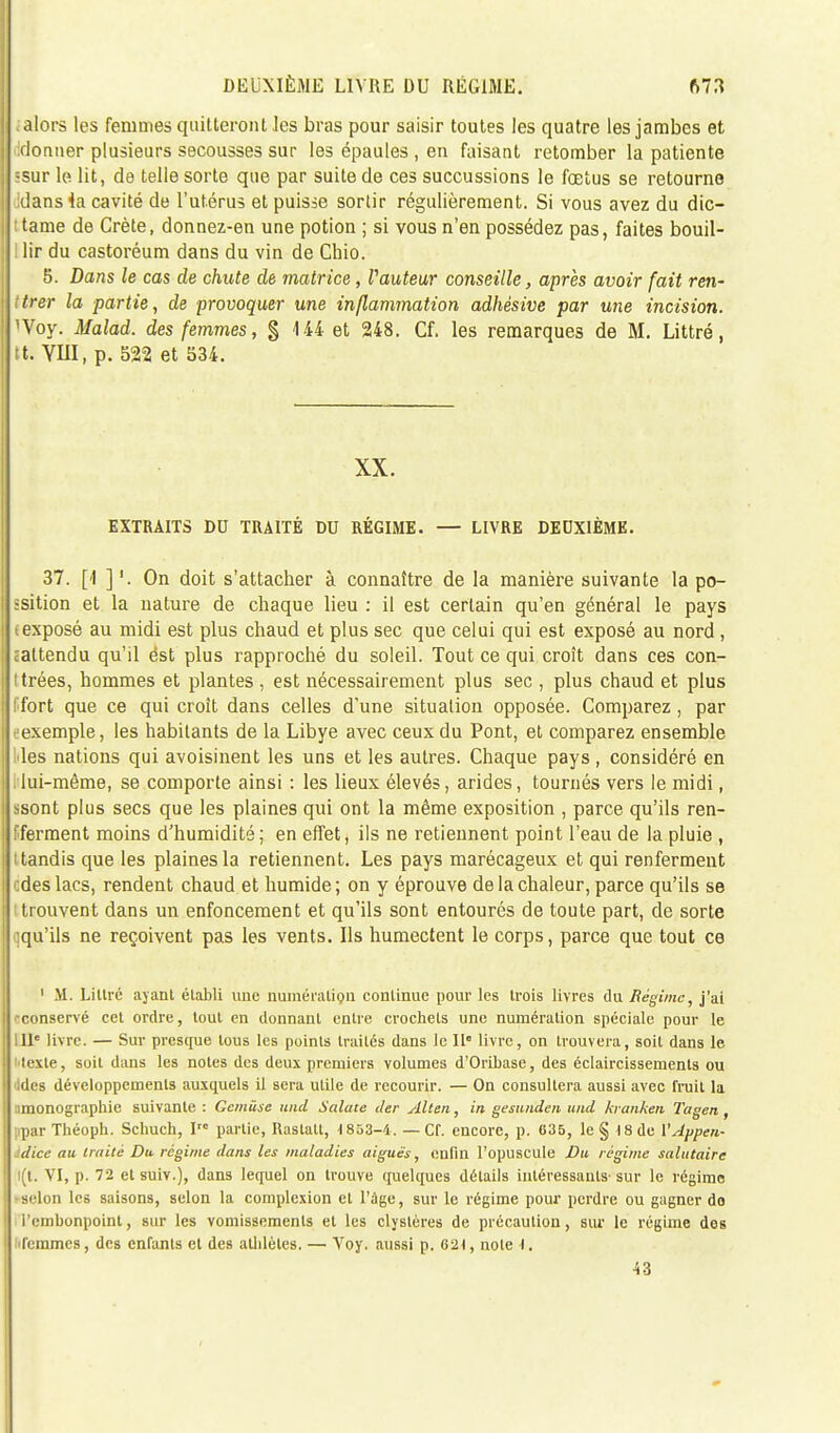 ;alors les femmes quitteront les bras pour saisir toutes les quatre les jambes et donner plusieurs secousses sur les épaules , en faisant retomber la patiente •sur le lit, de telle sorte que par suite de ces succussions le fœtus se retourne dans 4a cavité de l'utérus et puisse sortir régulièrement. Si vous avez du dic- • tame de Crète, donnez-en une potion ; si vous n'en possédez pas, faites bouil- ! lir du castoréum dans du vin de Chio. 5. Dans le cas de chute de matrice, fauteur conseille, après avoir fait ren- trer la partie, de provoquer une inflammation adhêsive par une incision. 'Voy. Malad. des femmes, § 144 et 248. Cf. les remarques de M. Littré, tt. YUI, p. 522 et 534. XX. EXTRAITS DU TRAITÉ DU RÉGIME. — LIVRE DEUXIÈME. 37. [1 ] '. On doit s'attacher à connaître de la manière suivante la po- ssition et la nature de chaque lieu : il est certain qu'en général le pays (exposé au midi est plus chaud et plus sec que celui qui est exposé au nord, ^attendu qu'il ést plus rapproché du soleil. Tout ce qui croît dans ces con- I trées, hommes et plantes , est nécessairement plus sec , plus chaud et plus ( fort que ce qui croît dans celles d'une situation opposée. Comparez, par (■exemple, les habitants de la Libye avec ceux du Pont, et comparez ensemble Mes nations qui avoisinent les uns et les autres. Chaque pays, considéré en lui-même, se comporte ainsi : les lieux élevés, arides, tournés vers le midi, ssont plus secs que les plaines qui ont la même exposition , parce qu'ils ren- fferment moins d'humidité; en effet, ils ne retiennent point l'eau de la pluie , tandis que les plaines la retiennent. Les pays marécageux et qui renferment des lacs, rendent chaud et humide; on y éprouve de la chaleur, parce qu'ils se trouvent dans un enfoncement et qu'ils sont entourés de toute part, de sorte qqu'ils ne reçoivent pas les vents. Ils humectent le corps, parce que tout ce 1 M. Liltré ayant établi une numération continue pour les trois livres du Régime, j'ai -conservé cet ordre, tout en donnant entre crochets une numération spéciale pour le IIIe livre. — Sur presque tous les points traités dans le 11° livre, on trouvera, soit dans le texte, soit dans les notes des deux premiers volumes d'Oribase, des éclaircissements ou Jdes développements auxquels il sera utile de recourir. — On consultera aussi avec fruit la simonographie suivante : Gemûse und Salate der Alten, in gesunden und kranken Tagen , ;.par Théoph. Schuch, Irc partie, Rastatl, 1853-4. — Cf. encore, p. 635, le § 18 de l'Appeu- idice au traité Du régime dans les maladies aiguës, enfin l'opuscule Du régime salutaire i(t. VI, p. 72 et suiv.), dans lequel on trouve quelques détails intéressants- sur le régime selon les saisons, selon la complexion et l'âge, sur le régime pour perdre ou gagner do l'embonpoint, sur les vomissements et les clyslères de précaution, sur le régime des 'femmes, des enfants et des athlètes. — Voy. aussi p. 621, note l, 43
