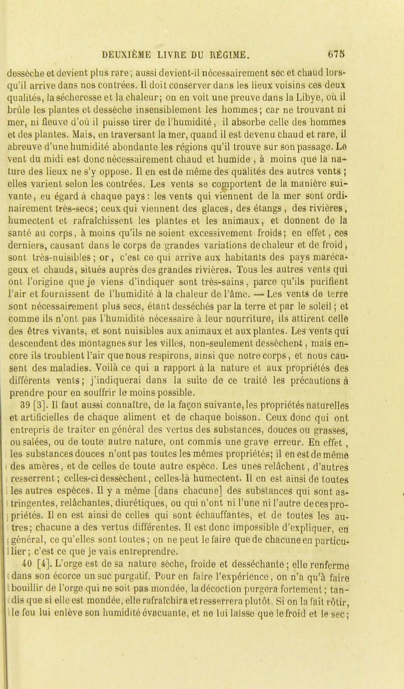 dessèche et devient plus rare; aussi devient-il nécessairement sec et chaud lors- qu'il arrive dans nos contrées. Il doit conserver dans les lieux voisins ces deux qualités, la sécheresse et la chaleur; on en voit une preuve dans la Libye, où il brûle les plantes et dessèche insensiblement les hommes; car ne trouvant ni mer, ni fleuve d'où il puisse tirer de l'humidité, il absorbe celle des hommes et des plantes. Mais, en traversant la mer, quand il est devenu chaud et rare, il abreuve d'une humidité abondante les régions qu'il trouve sur son passage. Le vent du midi est donc nécessairement chaud et humide , à moins que la na- ture des lieux ne s'y oppose. Il en est de même des qualités des autres vents ; elles varient selon les contrées. Les vents se comportent de la manière sui- vante, eu égard à chaque pays: les vents qui viennent de la mer sont ordi- nairement très-secs; ceux qui viennent des glaces, des étangs , des rivières, humectent et rafraîchissent les plantes et les animaux, et donnent de la santé au corps, à moins qu'ils ne soient excessivement froids; en effet, ces derniers, causant dans le corps de grandes variations de chaleur et de froid ( sont très-nuisibles; or, c'est ce qui arrive aux habitants des pays maréca- geux et chauds, situés auprès des grandes rivières. Tous les autres vents qui ont l'origine que je viens d'indiquer sont très-sains, parce qu'ils purifient l'air et fournissent de l'humidité à la chaleur de l'âme. —Les vents de terre sont nécessairement plus secs, étant desséchés par la terre et par le soleil ; et comme ils n'ont pas l'humidité nécessaire à leur nourriture, ils attirent celle des êtres vivants, et sont nuisibles aux animaux et aux plantes. Les vents qui descendent des montagnes sur les villes, non-seulement dessècheni, mais en- core ils troublent l'air que nous respirons, ainsi que notre corps, et nous cau- sent des maladies. Voilà ce qui a rapport à la nature et aux propriétés des différents vents ; j'indiquerai dans la suite de ce traité les précautions à prendre pour en souffrir le moins possible. 39 [3]. Il faut aussi connaître, de la façon suivante, les propriétés naturelles et artificielles de chaque aliment et de chaque boisson. Ceux donc qui ont entrepris de traiter en général des vertus des substances, douces ou grasses, ousalée3, ou de toute autre nature, ont commis une grave erreur. En effet, les substances douces n'ont pas toutes les mêmes propriétés; il en est de même des amères, et de celles de toute autre espèce. Les unes relâchent, d'autres resserrent ; celles-ci dessèchent, celles-là humectent. Il en est ainsi de toutes les autres espèces. Il y a même [dans chacune] des substances qui sont as- tringentes, relâchantes, diurétiques, ou qui n'ont ni l'une ni l'autre de ces pro- priétés. Il en est ainsi de celles qui sont échauffantes, et de toutes les au- tres; chacune a des vertus différentes. Il est donc impossible d'expliquer, en I général, ce qu'elles sont toutes ; on ne peut le faire que de chacune en particu- I lier ; c'est ce que je vais entreprendre. 40 [4]. L'orge est de sa nature sèche, froide et desséchante ; elle renferme dans son écorce un suc purgatif. Pour en faire l'expérience, on n'a qu'à faire bouillir de l'orge qui no soit pas mondée, la décoction purgera fortement; tan- dis que si elle est mondée, elle rafraîchira et resserrera plutôt. Si on la fait rôtir, Ile feu lui enlève son humidité évacuante, et ne lui laisso que le froid et le sec;