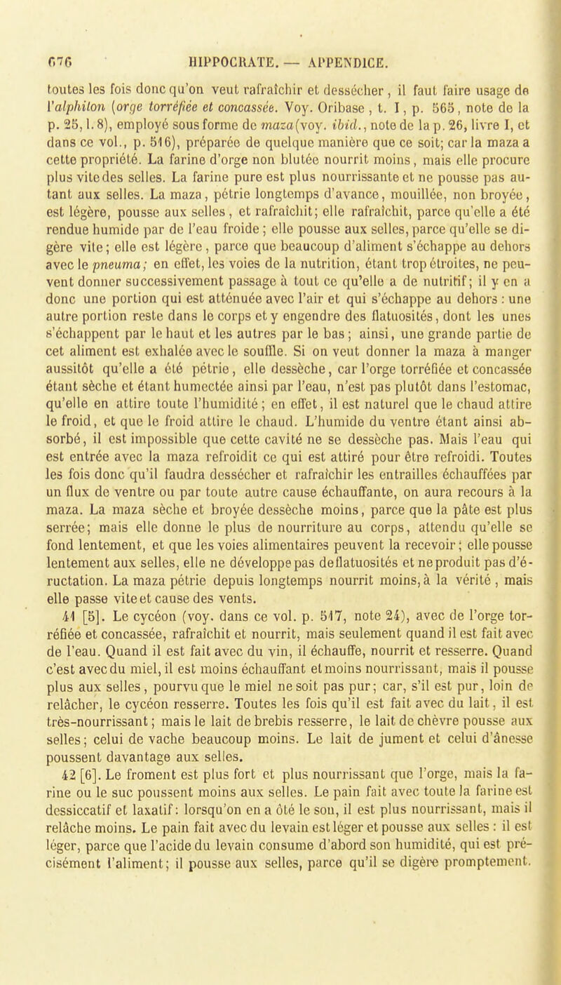 toutes les fois donc qu'on veut rafraîchir et dessécher , il faut faire usage de ['alphilon {orge torréfiée et concassée. Voy. Oribase , t. I, p. 565, note de la p. 25,1.8), employé sous forme de masa(voy. ibid., note de la p. 26, livre I, et dans ce vol., p. 516), préparée de quelque manière que ce soit; car la maza a cette propriété. La farine d'orge non blutée nourrit moins, mais elle procure plus vitcdes selles. La farine pure est plus nourrissante et ne pousse pas au- tant aux selles. La maza, pétrie longtemps d'avance, mouillée, non broyée, est légère, pousse aux selles , et rafraîchit; elle rafraîchit, parce qu'elle a été rendue humide par de l'eau froide ; elle pousse aux selles, parce qu'elle se di- gère vile ; elle est légère, parce que beaucoup d'aliment s'échappe au dehors avec le pneuma; en effet, les voies de la nutrition, étant trop étroites, ne peu- vent donner successivement passage à tout ce qu'elle a de nutritif; il y en a donc une portion qui est atténuée avec l'air et qui s'échappe au dehors : une autre portion reste dans le corps et y engendre des flatuosités, dont les unes s'échappent par le haut et les autres par le bas ; ainsi, une grande partie de cet aliment est exhalée avec le souffle. Si on veut donner la maza à manger aussitôt qu'elle a été pétrie, elle dessèche, car l'orge torréfiée et concassée étant sèche et étant humectée ainsi par l'eau, n'est pas plutôt dans l'estomac, qu'elle en attire toute l'humidité; en effet, il est naturel que le chaud attire le froid, et que le froid attire le chaud. L'humide du ventre étant ainsi ab- sorbé, il est impossible que cette cavité ne se dessèche pas. Mais l'eau qui est entrée avec la maza refroidit ce qui est attiré pour être refroidi. Toutes les fois donc qu'il faudra dessécher et rafraîchir les entrailles échauffées par un flux de ventre ou par toute autre cause échauffante, on aura recours à la maza. La maza sèche et broyée dessèche moins, parce que la pâte est plus serrée; mais elle donne le plus de nourriture au corps, attendu qu'elle se fond lentement, et que les voies alimentaires peuvent la recevoir; elle pousse lentement aux selles, elle ne développe pas dellatuosités et neproduit pas d'é- ructation. La maza pétrie depuis longtemps nourrit moins, à la vérité , mais elle passe vite et cause des vents. 41 [5]. Le cycéon (voy. dans ce vol. p. 517, note 24), avec de l'orge tor- réfiée et concassée, rafraîchit et nourrit, mais seulement quand il est fait avec de l'eau. Quand il est fait avec du vin, il échauffe, nourrit et resserre. Quand c'est avec du miel, il est moins échauffant et moins nourrissant, mais il pousse plus aux selles, pourvu que le miel ne soit pas pur; car, s'il est pur, loin de relâcher, le cycéon resserre. Toutes les fois qu'il est fait avec du lait, il est très-nourrissant ; mais le lait de brebis resserre, le lait de chèvre pousse aux selles ; celui de vache beaucoup moins. Le lait de jument et celui d'ânesse poussent davantage aux selles. 42 [6]. Le froment est plus fort et plus nourrissant que l'orge, mais la fa- rine ou le suc poussent moins aux selles. Le pain fait avec toute la farine est dessiccatif et laxatif: lorsqu'on en a ôté le son, il est plus nourrissant, mais il relâche moins. Le pain fait avec du levain est léger et pousse aux selles : il est léger, parce que l'acide du levain consume d'abord son humidité, qui est pré- cisément l'aliment; il pousse aux selles, parce qu'il se digère promptemont.