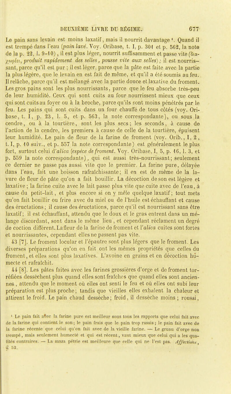 Le pain sans levain est moins laxatif, mais il nourrit davantage '. Quand il est trempé dans l'eau {pain lavé. Voy. Oribase, t. I, p. 301 et p. 562, la note de la p. 22, 1. 9-10), il est plus léger, nourrit suffisamment et passe vite (oia- /(opist, produit rapidement des selles, pousse vite aux selles) ; il est nourris- sant, parce qu'il est pur ; il est léger, parce que la pâte est faite avec la partie la plus légère, que le levain en est fait de même, et qu'il a été soumis au feu. Il relâche, parce qu'il est mélangé avec la partie douce et laxative du froment. Les gros pains sont les plus nourrissants, parce que le feu absorbe très-peu de leur humidité. Ceux qui sont cuits au four nourrissent mieux que ceux qui sont cuits au foyer ou à la broche, parce qu'ils sont moins pénétrés par le feu. Les pains qui sont cuits dans un four chauffé de tous côtés (voy. Ori- base, t. I, p. 23, 1. 5, et p. 563, la note correspondante), ou sous la cendre, ou à la tourtière, sont les plus secs ; les seconds, à cause de l'action de la cendre, les premiers à cause de celle de la tourtière, épuisent leur humidité. Le pain de fleur de la farine de froment (voy. Orib., I, 2, 1.1, p. 10 suiv., et p. 557 la note correspondante) est généralement le plus fort, surtout celui d'alica [espèce de froment. Voy. Oribase, I, 5, p. 16,1. 3, et p. 559 la note correspondante), qui est aussi très-nourrissant; seulement ce dernier ne passe pas aussi vite que le premier. La farine pure, délayée dans l'eau, fait une boisson rafraîchissante; il en est de même de la la- vure de fleur de pâte qu'on a fait bouillir. La décoction de son est légère et laxative ; la farine cuite avec le lait passe plus vite que cuite avec de l'eau, à cause du petit-lait, et plus encore si on y mêle quelque laxatif; tout mets qu'on fait bouillir ou frire avec du miel ou de l'huile est échauffant et cause des éructations; il cause des éructations, parce qu'il est nourrissant sans être laxatif; il est échauffant, attendu que le doux et le gras entrent dans un mé- lange discordant, sont dans le même lieu , et cependant réclament un degré de coction différent. La fleur delà farine de froment et Yalica cuites sontforles et nourrissantes, cependant elles ne passent pas vite. 43 [7J. Le froment locular et l'épautre sont plus légers que le froment. Les diverses préparations qu'on en fait ont les mêmes propriétés que celles du froment, et elles sont plus laxatives. L'avoine en grains et en décoction hu- mecte et rafraîchit. 44 [8]. Les pâtes faites avec les farines grossières d'orge et de froment tor- réfiées dessèchent plus quand elles sont fraîches que quand elles sont ancien- nes , attendu que le moment où elles ont senti le feu et où elles ont subi leur préparation est plus proche; tandis que vieilles elles exhalent la chaleur et attirent le froid. Le pain chaud dessèche; froid, il dessèche moins ; roussi, 1 Le pain fait avec la farine pure est meilleur sous tous les rapports (pie celui fait avec de la farine qui contient le son; le pain frais que le pain trop rassis; le pain fait avec de la Tarinc récente que celui qu'on fait avec do la vieille farine. — Le gruau d'orge non trempé, mais seulement humecté et qui est récent, vaut mieux que celui qui a les qua- lités contraires. — La maza pétrie est meilleure que celle qui ne l'est pas. Affections, * r>2.