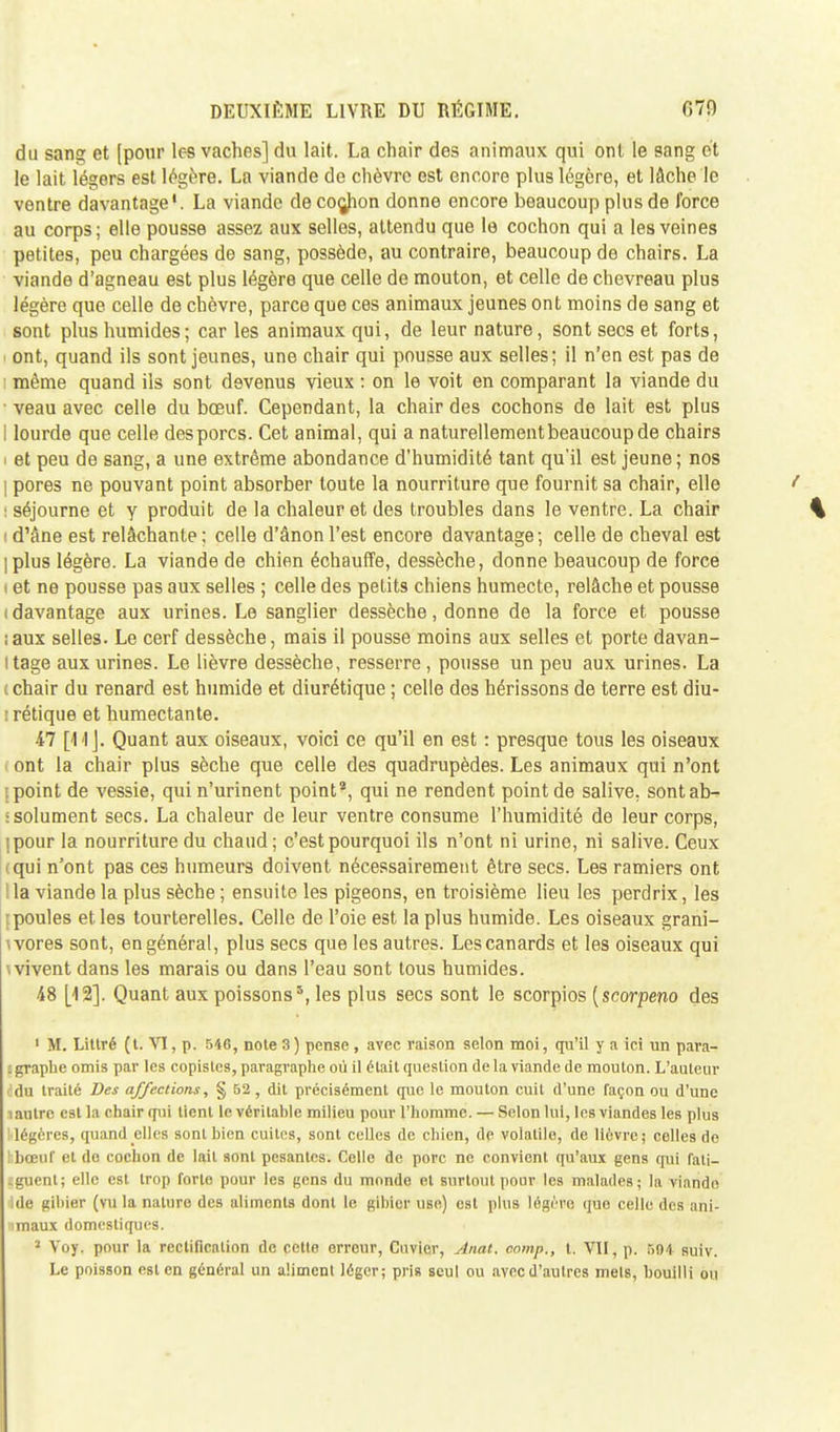 du sang et [pour les vaches] du lait. La chair des animaux qui ont le sang et le lait légers est légère. La viande do chèvre est encore plus légère, et lâche le ventre davantage1. La viande de coç^hon donne encore beaucoup plus de force au corps; elle pousse assez aux selles, attendu que le cochon qui a les veines petites, peu chargées de sang, possède, au contraire, beaucoup de chairs. La viande d'agneau est plus légère que celle de mouton, et celle de chevreau plus légère que celle de chèvre, parce que ces animaux jeunes ont moins de sang et sont plus humides; car les animaux qui, de leur nature, sont secs et forts, ont, quand ils sont jeunes, une chair qui pousse aux selles; il n'en est pas de même quand ils sont devenus vieux : on le voit en comparant la viande du • veau avec celle du bœuf. Cependant, la chair des cochons de lait est plus I lourde que celle des porcs. Cet animal, qui a naturellement beaucoup de chairs i et peu de sang, a une extrême abondance d'humidité tant qu'il est jeune; nos I pores ne pouvant point absorber toute la nourriture que fournit sa chair, elle : séjourne et y produit de la chaleur et des troubles dans le ventre. La chair i d'âne est relâchante ; celle d'ânon l'est encore davantage ; celle de cheval est ] plus légère. La viande de chien échauffe, dessèche, donne beaucoup de force i et ne pousse pas aux selles ; celle des petits chiens humecte, relâche et pousse i davantage aux urines. Le sanglier dessèche, donne de la force et pousse ;aux selles. Le cerf dessèche, mais il pousse moins aux selles et porte davan- tage aux urines. Le lièvre dessèche, resserre , pousse un peu aux urines. La i chair du renard est humide et diurétique ; celle des hérissons de terre est diu- : rétique et humectante. il [<Mj. Quant aux oiseaux, voici ce qu'il en est : presque tous les oiseaux l ont la chair plus sèche que celle des quadrupèdes. Les animaux qui n'ont jpoint de vessie, qui n'urinent point*, qui ne rendent point de salive, sont ab- solument secs. La chaleur de leur ventre consume l'humidité de leur corps, jpour la nourriture du chaud; c'est pourquoi ils n'ont ni urine, ni salive. Ceux (qui n'ont pas ces humeurs doivent nécessairement être secs. Les ramiers ont I la viande la plus sèche ; ensuite les pigeons, en troisième lieu les perdrix, les ; poules et les tourterelles. Celle de l'oie est la plus humide. Les oiseaux grani- wores sont, en général, plus secs que les autres. Les canards et les oiseaux qui \ vivent dans les marais ou dans l'eau sont tous humides. 48 [12]. Quant aux poissons5, les plus secs sont le scorpios [scorpeno des 1 M. Littré (t. VI, p. 540, note 3 ) pense , avec raison selon moi, qu'il y a ici un para- graphe omis par les copistes, paragraphe où il était question de la viande de mouton. L'auteur idu traité Des affections, § 52 , dit précisément que le mouton cuit d'une façon ou d'une îaulrc est la chair qui tient le véritable milieu pour l'homme. — Selon lui, les viandes les plus Mégères, quand elles sont bien cuites, sont celles de chien, de volatile, de lièvre; celles de tbœuf et do cochon de lait sont pesantes. Celle de porc ne convient qu'aux gens qui fati- jguent; elle est trop forte pour les gens du monde cl surtout pour les malades; la viande île uiliier (vu la nature des aliments dont le gibier use) est plus légère que celle des ani- maux domestiques. 2 Voy. pour la rectification de cette orrour, Cuvier, Anat. cnmp., t. VU, p. 504 suiv. Le poisson est en général un aliment léger; pris seul ou avecd'autres mets, bouilli ou