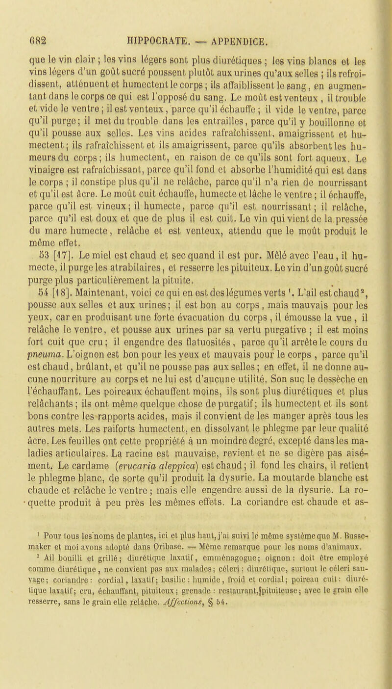 que le vin clair ; les vins légers sont plus diurétiques ; les vins blancs et les vins légers d'un goût sucré poussent plutôt aux urines qu'aux selles ; ils refroi- dissent, atténuent et humectent le corps; ils affaiblissent le gang, en augmen- tant dans le corps ce qui est l'opposé du sang. Le moût est venteux , il trouble et vide le ventre ; il est venteux, parce qu'il échauffe ; il vide le ventre, parce qu'il purge; il met du trouble dans les entrailles, parce qu'il y bouillonne et qu'il pousse aux selles. Les vins acides rafraîchissent, amaigrissent et hu- mectent; ils rafraîchissent et ils amaigrissent, parce qu'ils absorbent les hu- meurs du corps; ils humectent, en raison de ce qu'ils sont fort aqueux. Le vinaigre est rafraîchissant, parce qu'il fond et absorbe l'humidité qui est dans le corps ; il constipe plus qu'il ne relâche, parce qu'il n'a rien de nourrissant et qu'il est âcre. Le moût cuit échauffe, humecte et lâche le ventre ; il échauffe, parce qu'il est vineux ; il humecte, parce qu'il est nourrissant ; il relâche, parce qu'il est doux et que de plus il est cuit. Le vin qui vient de la pressée du marc humecte, relâche et est venteux, attendu que le moût produit le même effet, 53 [17]. Le miel est chaud et sec quand il est pur. Mêlé avec l'eau, il hu- mecte, il purge les atrabilaires, et resserre les pituifeux. Le vin d'un goût sucré purge plus particulièrement la pituite, 54 [18]. Maintenant, voici ce qui en est des légumes verts L'ail est chaud2, pousse aux selles et aux urines; il est bon au corps, mais mauvais pour les yeux, car en produisant une forte évacuation du corps , il émousse la vue , il relâche le ventre, et pousse aux urines par sa vertu purgative ; il est moins fort cuit que cru ; il engendre des flatuosités , parce qu'il arrête le cours du pneuma. L'oignon est bon pour les yeux et mauvais pour le corps , parce qu'il est chaud, brûlant, et qu'il ne pousse pas aux selles ; en effet, il ne donne au- cune nourriture au corps et ne lui est d'aucune utilité, Son suc le dessèche en l'échauffant. Les poireaux échauffent moins, ils sont plus diurétiques et plus relâchants; ils ont même quelque chose de purgatif; ils humectent et ils sont bons contre les rapports acides, mais il convient de les manger après tous les autres mets. Les raiforts humectent, en dissolvant le phlegme par leur qualité âcre. Les feuilles ont cette propriété à un moindre degré, excepté dans les ma- ladies articulaires. La racine est mauvaise, revient et ne se digère pas aisé- ment. Le cardame (erucaria aleppicà) est chaud; il fond les chairs, il retient le phlegme blanc, de sorte qu'il produit la dysurie. La moutarde blanche est chaude et relâche le ventre; mais elle engendre aussi de la dysurie. La ro- quette produit à peu près les mêmes effets. La coriandre est chaude et as- ' Pour tous les'noms de planles, ici et plus liant , j'ai suivi le même système que M. Busse- maker el moi avons adopte dans Oribase. — Môme remarque pour les noms d'animaux. 2 Ail bouilli el grillé; diurétique laxatif, emménagogue; oignon: doit être employé comme diurétique, ne convient pas aux malades; céleri: diurétique, surtout le céleri sau- vage; coriandre: cordial, laxatif; basilic : humidei, froid et cordial ; poireau cuit: diuré- tique laxatif; cru, échauffant, pituitcux; grenade : restaurant,jpiluileuse ; avec le grain elle resserre, sans le grain elle relâche. A/jcctions, § 54.