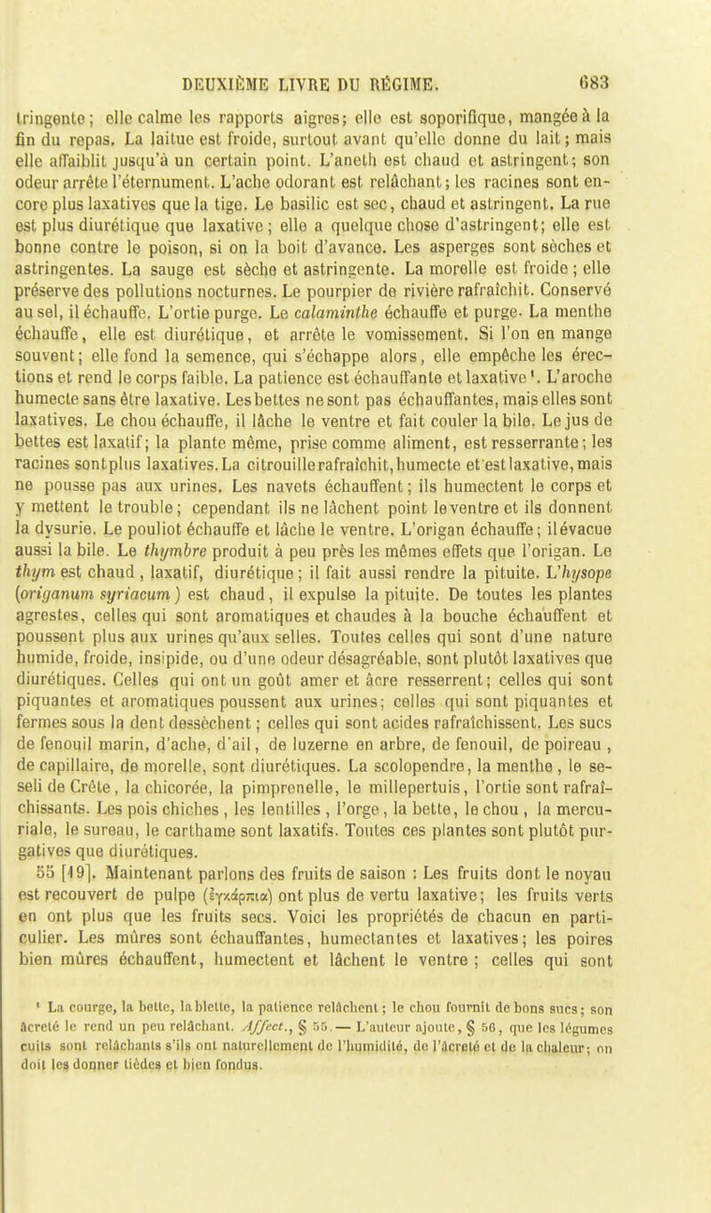 tringento; elle calme les rapports aigres; elle est soporifique, mangée à la fin du repas. La laitue est froide, surtout avant qu'elle donne du lait; mais elle affaiblit jusqu'à un certain point. L'aneth est chaud et astringent; son odeur arrête l'éternument. L'ache odorant est relâchant; les racines sont en- core plus laxativos que la tige. Le basilic ost sec, chaud et astringent. La rue est plus diurétique que laxativc ; elle a quelque chose d'astringent; elle est bonne contre le poison, si on la boit d'avance. Les asperges sont sèches et astringentes. La sauge est sèche et astringente. La morelle est froide ; elle préserve des pollutions nocturnes. Le pourpier de rivière rafraîchit. Conservé au sel, il échauffe. L'ortie purge. Le calaviinthe échauffe et purge- La menthe échauffe, elle est diurétique, et arrête le vomissement. Si l'on en mange souvent; elle fond la semence, qui s'échappe alors, elle empêche les érec- tions et rend le corps faible. La patience est échauffante et laxative '. L'aroche humecte sans être laxative. Les bettes ne sont pas échauffantes, mais elles sont laxatives. Le chou échauffe, il lâche le ventre et fait couler la bile. Le jus de bettes est laxatif; la plante même, prise comme aliment, est resserrante ; les racines sontplus laxatives. La citrouillerafraichit,humecte et'est laxative, mais ne pousse pas aux urines. Les navets échauffent ; ils humectent le corps et y mettent le trouble ; cependant ils ne lâchent point le ventre et ils donnent la dysurie. Le pouliot échauffe et lâche le ventre. L'origan échauffe; ilévacue aussi la bile. Le thymbre produit à peu près les mêmes effets que l'origan. Le thym est chaud , laxatif, diurétique ; il fait aussi rendre la pituite. L'hysope (origanum syriacum ) est chaud, il expulse la pituite. De toutes les plantes agrestes, celles qui sont aromatiques et chaudes à la bouche échauffent et poussent plus aux urines qu'aux selles. Toutes celles qui sont d'une nature humide, froide, insipide, ou d'une odeur désagréable, sont plutôt laxatives que diurétiques. Celles qui ont un goût amer et âcre resserrent; celles qui sont piquantes et aromatiques poussent aux urines; celles qui sont piquantes et fermes sous la dent dessèchent ; celles qui sont acides rafraîchissent. Les sucs de fenouil marin, d'ache, d'ail, de luzerne en arbre, de fenouil, de poireau , de capillaire, de morelle, sont diurétiques. La scolopendre, la menthe , le se- seli de Crête, la chicorée, la pimprenelle, le millepertuis, l'ortie sont rafraî- chissants. Les pois chiches , les lentilles , l'orge, la bette, le chou , la mercu- riale, le sureau, le carthame sont laxatifs. Toutes ces plantes sont plutôt pur- gatives que diurétiques. 55 [4 9]. Maintenant parlons des fruits de saison : Les fruits dont le noyau est recouvert de pulpe (iY/.âpjtia) ont plus de vertu laxative; les fruits verts en ont plus que les fruits secs. Voici les propriétés de chacun en parti- culier. Les mûres sont échauffantes, humectantes et laxatives; les poires bien mûres échauffent, humectent et lâchent le ventre ; celles qui sont 1 La courge, la botte, tablette, la patience relâchent; le chou fournit de bons sucs; son âcreté le rend un peu relâchant. Affect., § 55,— L'auteur ajoute, § 56, que les légumes cuits sont relâchants s'ils ont naturellement de l'humidité, de l'ilcreté et de la chaleur; on doit les donner lièdes et bien fondus.