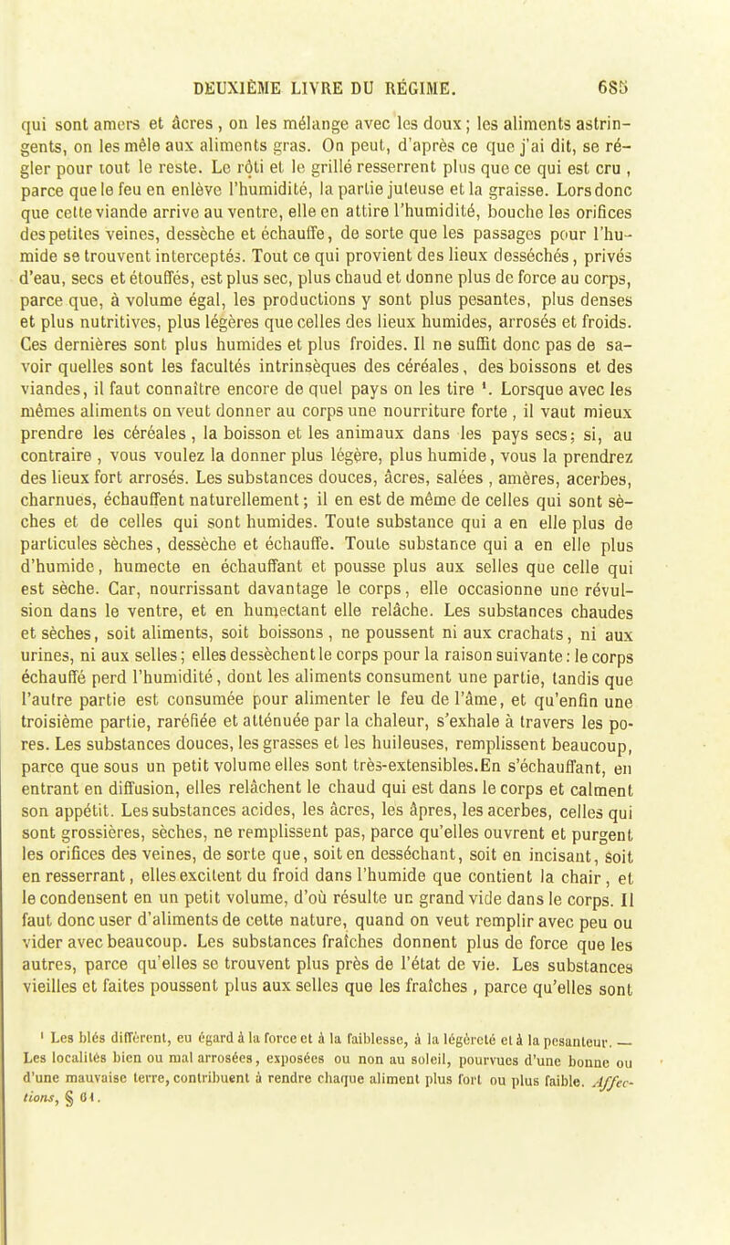 qui sont amers et âcres , on les mélange avec les doux ; les aliments astrin- gents, on les mêle aux aliments gras. On peut, d'après ce que j'ai dit, se ré- gler pour tout le reste. Le rôti et le grillé resserrent plus que ce qui est cru , parce que le feu en enlève l'humidité, la partie juteuse et la graisse. Lors donc que celte viande arrive au ventre, elle en attire l'humidité, bouche les orifices des petites veines, dessèche et échauffe, de sorte que les passages pour l'hu- mide se trouvent interceptés. Tout ce qui provient des lieux desséchés, privés d'eau, secs et étouffés, est plus sec, plus chaud et donne plus de force au corps, parce que, à volume égal, les productions y sont plus pesantes, plus denses et plus nutritives, plus légères que celles des lieux humides, arrosés et froids. Ces dernières sont plus humides et plus froides. Il ne suffit donc pas de sa- voir quelles sont les facultés intrinsèques des céréales, des boissons et des viandes, il faut connaître encore de quel pays on les tire Lorsque avec les mêmes aliments on veut donner au corps une nourriture forte , il vaut mieux prendre les céréales, la boisson et les animaux dans les pays secs; si, au contraire , vous voulez la donner plus légère, plus humide, vous la prendrez des lieux fort arrosés. Les substances douces, âcres, salées , amères, acerbes, charnues, échauffent naturellement ; il en est de même de celles qui sont sè- ches et de celles qui sont humides. Toute substance qui a en elle plus de particules sèches, dessèche et échauffe. Toute substance qui a en elle plus d'humide, humecte en échauffant et pousse plus aux selles que celle qui est sèche. Car, nourrissant davantage le corps, elle occasionne une révul- sion dans le ventre, et en humectant elle relâche. Les substances chaudes et sèches, soit aliments, soit boissons , ne poussent ni aux crachats, ni aux urines, ni aux selles; elles dessèchent le corps pour la raison suivante: le corps échauffé perd l'humidité, dont les aliments consument une partie, tandis que l'autre partie est consumée pour alimenter le feu de l'âme, et qu'enfin une troisième partie, raréfiée et atténuée par la chaleur, s'exhale à travers les po- res. Les substances douces, les grasses et les huileuses, remplissent beaucoup, parce que sous un petit volume elles sont très-extensibles.En s'échauffant, en entrant en diffusion, elles relâchent le chaud qui est dans le corps et calment son appétit. Les substances acides, les âcres, les âpres, les acerbes, celles qui sont grossières, sèches, ne remplissent pas, parce qu'elles ouvrent et purgent les orifices des veines, de sorte que, soit en desséchant, soit en incisant, soit en resserrant, elles excitent du froid dans l'humide que contient la chair, et le condensent en un petit volume, d'où résulte un grand vide dans le corps. Il faut donc user d'aliments de celte nature, quand on veut remplir avec peu ou vider avec beaucoup. Les substances fraîches donnent plus de force que les autres, parce qu'elles se trouvent plus près de l'état de vie. Les substances vieilles et faites poussent plus aux selles que les fraîches , parce qu'elles sont 1 Les blés différent, eu égard à la force et à la faiblesse, à la légèreté et à la pesanteur. — Les localités bien ou mal arrosées, exposées ou non au soleil, pourvues d'une bonne ou d'une mauvaise terre, contribuent ù rendre ebaque aliment plus fort ou plus faible. Affec- tions, § (M.