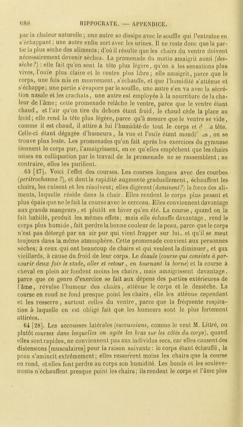 par la chaleur naturelle ; une autre se dissipe avec le souffle qui l'entraîne} en s échappant; une autre enfin sort avec les urines. 11 ne reste donc que la par- tic la plus sèche des aliments; d'où il résulte que les chairs du ventre doivent nécessairement devenir sèches. La promenade du matin amaigrit aussi (des- sèche?) : elle fait qu'on sent la tète plus légère, qu'on a les sensations plus vives, l'ouïe plus claire et le ventre plus libre; elle amaigrit, parce que le corps, une fois mis en mouvement, s'échauffe, et que l'humidité s'atténue et s'échappe; une partie s'évapore par le souffle, une autre s'en va avec la sécré- tion nasale et les crachats, une autre est employée à la nourriture de la cha- leur de l'âme; cette promenade relâche le ventre, parce que le ventre étant chaud, et l'air qu'on tire du dehors étant froid, le chaud cède la place au froid; elle rend la tête plus légère, parce qu'à mesure que le ventre se vide, comme il est chaud, il attire à lui l'humidité de tout le corps et d ,a tête. Celle-ci étant dégagée d'humeurs , la vue et l'ouïe étant mondir ^s , on se trouve plus leste. Les promenades qu'on fait après les exercices du gymnase tiennent le corps pur, l'amaigrissent, en ce qu'elles empêchent que les chairs mises en colliquation par le travail de la promenade ne se rassemblent ; au contraire, elles les purifient. 63 [27]. Voici l'effet des courses. Les courses longues avec des courbes (peritrochasme ?), et dont la rapidité augmente graduellement, échauffent les chairs, les cuisent et les résolvent; elles digèrent (dominent?) la force des ali- ments, laquelle réside dans la chair. Elles rendent le corps plus pesant et plus épais que ne le fait la course avec le cerceau. Elles conviennent davantage aux grands mangeurs, et plutôt en hiver qu'en été. La course, quand on la fait habillé, produit les mômes effets; mais elle échauffe davantage, rend le corps plus humide, fait perdre la bonne couleur de la peau, parce que le corps n'est pas détergé par un air pur qui vient frapper sur lui, et qu'il se meut toujours dans la même atmosphère. Cette promenade convient aux personnes sèches; à ceux qui ont beaucoup de chairs et qui veulent la diminuer, et aux vieillards, à cause du froid de leur corps. Le diaule (course qui consiste à par- courir deux fois le stade, aller et retour, en tournant la borne) et la course à cheval en plein air fondent moins les chairs , mais amaigrissent davantage, parce que ce genre d'exercice se fait aux dépens des parties extérieures de l'âme, révulse l'humeur des chairs, atténue le corps et le dessèche. La course en rond ne fond presque point les chairs, elle les atténue cependant et les resserre, surtout celles du ventre, parce que la fréquente respira- tion à laquelle on est obligé fait que les humeurs sont le plus fortement attirées. 64 [28]. Les secousses latérales (succussions, comme le veut M. Liltré, ou plutôt courses dans lesquelles on agile les bras sur les côtés du corps), quand elles sontrapides, ne conviennent pas aux individus secs, car elles causentdes distensions [musculaires] pour la raison suivante : le corps étant échauffé , la peau s'amincit extrêmement; elles resserrent moins les chairs que la course on rond, et elles font perdre au corps son humidité. Les bonds et les soulève- ments n'échauffent presque point les chairs; ils rendent le corps et l'âme plus