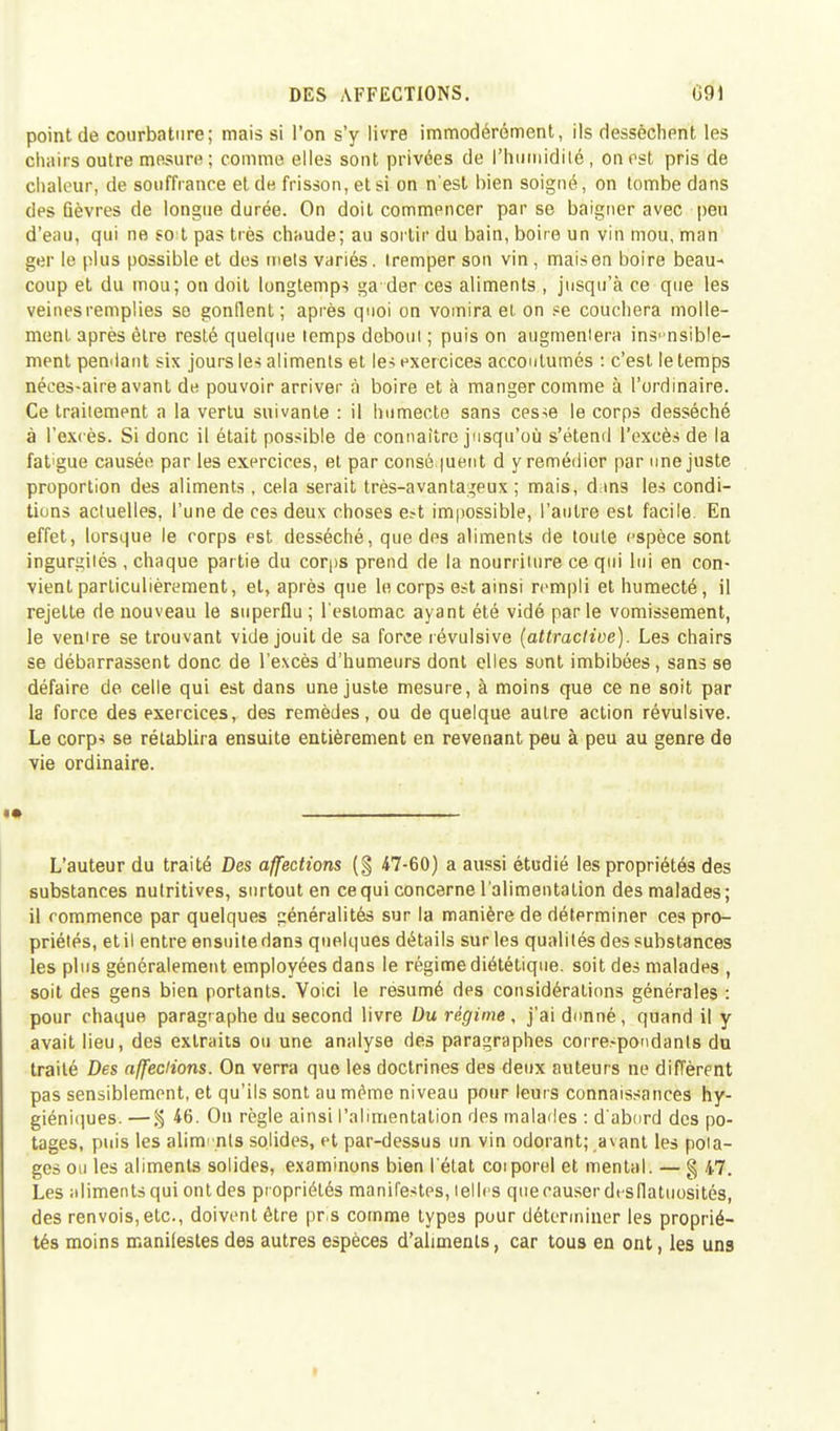 DES AFFECTIONS. 091 point de courbature; mais si l'on s'y livre immodérément, ils dessèchent les chairs outre mesure; comme elles sont privées de l'humidité, on est pris de chaleur, de souffrance et de frisson, et si on n'est bien soigné, on tombe dans des fièvres de longue durée. On doit commencer par se baigner avec peu d'eau, qui ne so t pas très chaude; au sortir du bain, boire un vin mou, man ger le plus possible et des mets variés, tremper son vin, maison boire beau- coup et du mou; on doit longtemps ga der ces aliments , jusqu'à ce que les veines remplies se gonflent ; après quoi on vomira et on se couchera molle- ment après être resté quelque temps debout ; puis on augmentera insensible- ment pendant six jours les aliments et les exercices accoutumés : c'est le temps néces-aire avant de pouvoir arriver à boire et à manger comme à l'ordinaire. Ce traitement a la vertu suivante : il humecte sans cesse le corps desséché à l'excès. Si donc il était possible de connaître jusqu'où s'étend l'excès de la fat'gue causée par les exercices, et par cotisé.|uent d y remédier par une juste proportion des aliments, cela serait très-avantageux ; mais, dans les condi- tions actuelles, l'une de ces deux choses e?t impossible, l'autre est facile. En effet, lorsque le rorps est desséché, que des aliments de toute espèce sont ingurgités , chaque partie du corps prend de la nourriture ce qui lui en con- vient particulièrement, et, après que le corps est ainsi rempli et humecté, il rejette de nouveau le superflu ; l'estomac ayant été vidé parle vomissement, le ventre se trouvant vide jouit de sa force révulsive (attractive). Les chairs se débarrassent donc de l'excès d'humeurs dont elles sont imbibées, sans se défaire de celle qui est dans une juste mesure, à moins que ce ne soit par la force des exercices, des remèdes, ou de quelque autre action révulsive. Le corps se rétablira ensuite entièrement en revenant peu à peu au genre de vie ordinaire. L'auteur du traité Des affections (§ 47-60) a aussi étudié les propriétés des substances nutritives, surtout en ce qui concerne l'alimentation des malades; il commence par quelques généralités sur la manière de déterminer ces pro- priétés, et il entre ensuite dans quelques détails sur les qualités des substances les plus généralement employées dans le régime diététique, soit des malades , soit des gens bien portants. Voici le résumé des considérations générales : pour chaque paragraphe du second livre Du régime , j'ai donné, quand il y avait lieu, des extraits ou une analyse des paragraphes correspondants du traité Des affections. On verra que les doctrines des deux auteurs ne diffèrent pas sensiblement, et qu'ils sont au même niveau pour leurs connaissances hy- giéniques. — % 46. On règle ainsi l'alimentation des malades : d'abord des po- tages, puis les alim' nts solides, et par-dessus un vin odorant; avant les pota- ges ou les aliments solides, examinons bien l'état corporel et mental. — g 47. Les aliments qui ont des propriétés manifestes, telles quecauserdtsfiatuosités, des renvois, etc., doivent être pris comme types pour déterminer les proprié- tés moins manifestes des autres espèces d'aliments, car tous en ont, les uns