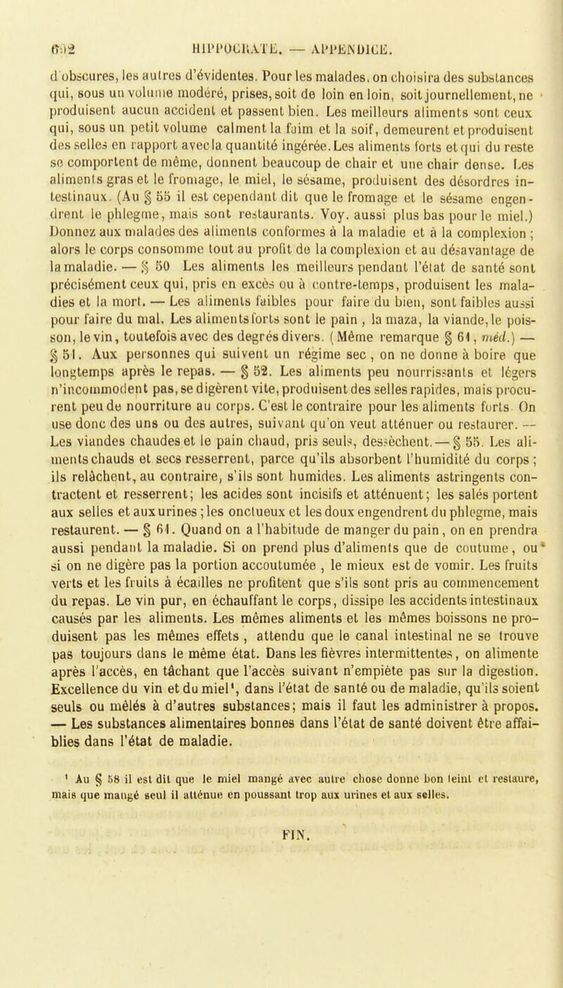 HlL'lMJCllATL. — Al'l'ENDICE. d obscures, les autres d'évideotes. Pour les malades, on choisira des substances qui, sous un volume modéré, prises, soit de loin en loin, soit journellement, ne • produisent aucun accident et passent bien. Les meilleurs aliments sont ceux qui, sous un petit volume calment la faim et la soif, demeurent et produisent desselles en rapport avecla quantité ingérée. Les aliments forts et qui du reste se comportent de même, donnent beaucoup de chair et une chair dense. Les aliments gras et le fromage, le miel, le sésame, produisent des désordres in- testinaux. (Au § 55 il est cependant dit que le fromage et le sésame engen- drent le phlegme, mais sont restaurants. Voy. aussi plus bas pour le miel.) Donnez aux malades des aliments conformes à la maladie et à la complexion ; alors le corps consomme tout au profit de la complexion et au désavantage de la maladie. — % 50 Les aliments les meilleurs pendant l'état de santé sont précisément ceux qui, pris en excès ou à contre-temps, produisent les mala- dies et la mort. — Les aliments faibles pour faire du bien, sont faibles aussi pour faire du mal. Les aliments forts sont le pain , la maza, la viande, le pois- son, le vin, toutefois avec des degrés divers. (Même remarque $6\,rtiéd.) — g 51. Aux personnes qui suivent un régime sec , on ne donne à boire que longtemps après le repas. — § 52. Les aliments peu nourrissants et légers n'incommodent pas, se digèrent vite, produisent des selles rapides, mais procu- rent peu de nourriture au corps. C'est le contraire pour les aliments forts On use donc des uns ou des autres, suivant qu'on veut atténuer ou restaurer. — Les viandes chaudes et le pain chaud, pris seuls, dessèchent. — § 55. Les ali- ments chauds et secs resserrent, parce qu'ils absorbent l'humidité du corps ; ils relâchent, au contraire, s'ils sont humides. Les aliments astringents con- tractent et resserrent; les acides sont incisifs et atténuent; les salés portent aux selles et aux urines ; les onctueux et les doux engendrent du phlegme, mais restaurent. — §61. Quand on a l'habitude de manger du pain, on en prendra aussi pendant la maladie. Si on prend plus d'aliments que de coutume, ou* si on ne digère pas la portion accoutumée , le mieux est de vomir. Les fruits verts et les fruits à écailles ne profitent que s'ils sont pris au commencement du repas. Le vin pur, en échauffant le corps, dissipe les accidents intestinaux causés par les aliments. Les mêmes aliments et les mêmes boissons ne pro- duisent pas les mêmes effets , attendu que le canal intestinal ne se trouve pas toujours dans le même état. Dans les fièvres intermittentes, on alimente après l'accès, en tâchant que l'accès suivant n'empiète pas sur la digestion. Excellence du vin et du miel', dans l'état de santé ou de maladie, qu'ils soient seuls ou mêlés à d'autres substances; mais il faut les administrer à propos. — Les substances alimentaires bonnes dans l'état de santé doivent être affai- blies dans l'état de maladie. 1 Au § 58 il est dit que le miel mangé avec autre chose donne bon leinl et restaure, mais que maugé seul il atlènue en poussant trop aux urines et aux selles. FIN.