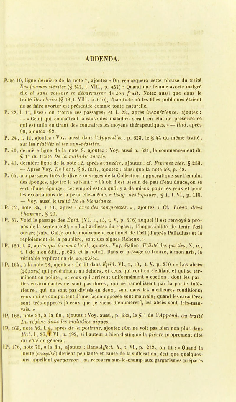 ADDENDA. Page 10, ligne dernière de la noie 7, ajoutez : On remarquera cette phrase du traité Des femmes stériles (% 242, t. VIII, p. 457) : Quand une femme avorte malgré elle et sans vouloir se débarrasser de son fruit. Notez aussi que dans le traité Des chairs (§ 19, t. VIII, p. 610), l'habitude où les filles publiques étaient de se faire avorter est présentée comme toute naturelle. P. 22, 1. 17, lisez: on trouve ces passages; et l. 23, après inexpérience, ajoutez : — « Celui qui connaîtrait la cause des maladies serait en élat de prescrire ce qui est utile en tirant des contraires les moyens thérapeutiques. » — Fbid. après 90, ajoutez -92. P. 24, 1. 11, ajoutez : Voy. aussi dans V Appendice, p. 623, le § 44 du même traité, sur les réalités et les non-réalités. P. 40, dernière ligne de la note 9, ajoutez : Voy. aussi p. 631, le commencement du § 17 du traité De la maladie sacrée. P. 41, dernière ligne de la note 12, après avancées, ajoutez : cf. Femmes stér. § 233. — Après Voy. De l'art, § 8, init., ajoutez : ainsi que la note 59, p. 48. P. 65, aux passages tirés de divers ouvrages de la Collection hippocratique sur l'emploi des éponges, ajoutez le suivant : «Là où il est besoin de peu d'eau douce, on se sert d'une éponge; cet emploi est ce qu'il y a de mieux pour les yeux et poul- ies excoriations de la peau elle-même, v Usag. des liquides, § 1, t. VI, p. 118. — Voy. aussi le traité De la bienséance. I P. 72, note 34, 1. Il, après : arec des compresses. », ajoutez : Cf. Lieux dans l'homme, § 29. I P. 87. Voici le passage des Epid. (VI, i, 15, t. V, p. 276) auquel il est renvoyé à pro- pos de la sentence 84 : «La hardiesse du regard, l'impossibilité de tenir l'œil ouvert (suiv. Gai.); ou le mouvement continuel de l'œil (d'après Palladius) et le reploiement de la paupière, sont des signes fâcheux. » I P. 160,1. 3, après qui ferment l'œil, ajoutez : Voy. Galien, Ulilité des parties, X, ix, t. 1 de mon édit., p. 633, et la note 1. Dans ce passage se trouve, à mon avis, la véritable explication de xap-icO/o;. I P. 1G4, à la note 28, ajoutez : On lit dans Épid. VI, i, 10, t. V, p. 270 : « Les abcès (sôu.aTa) qui proéminent au dehors, et ceux qui vont en s'eflilant et qui se ter- minent en pointe, et ceux qui arrivent uniformément à coction, dont les par- lies environnantes ne sont pas dures, qui se ramollissent par la partie infé- rieure, qui ne sont pas divisés en deux, sont dans les meilleures conditions; ceux qui se comportent d'une façon opposée sont mauvais; quand les caractères sont très-opposés [à ceux que je viens d'énumérer], les abcès sont très-mau- vais. » IP. 166, note 33, à la fin, ajoutez : Voy. aussi, p. 633, le § 7 de YAppend. au traité Du régime dans les maladies aiguës. (P. 169, note 46, I. 4, après de la poitrine, ajoutez : On ne voit pas bien non plus dans Mal. 1, 26, * VI, p. 192, si l'auteur a bien distingué la plèvre proprement dite du côté en général. FP. 176, note 75, à la fin, ajoutez : Dans Affcct. 4, t. VI, p. 212, on lit : «Quand la luette (<TxotiptAY|) devient pendante et cause de la suflocation, état que quelques- uns appellent gargareon , on recourra sur-le-champ aux gargarismes préparés