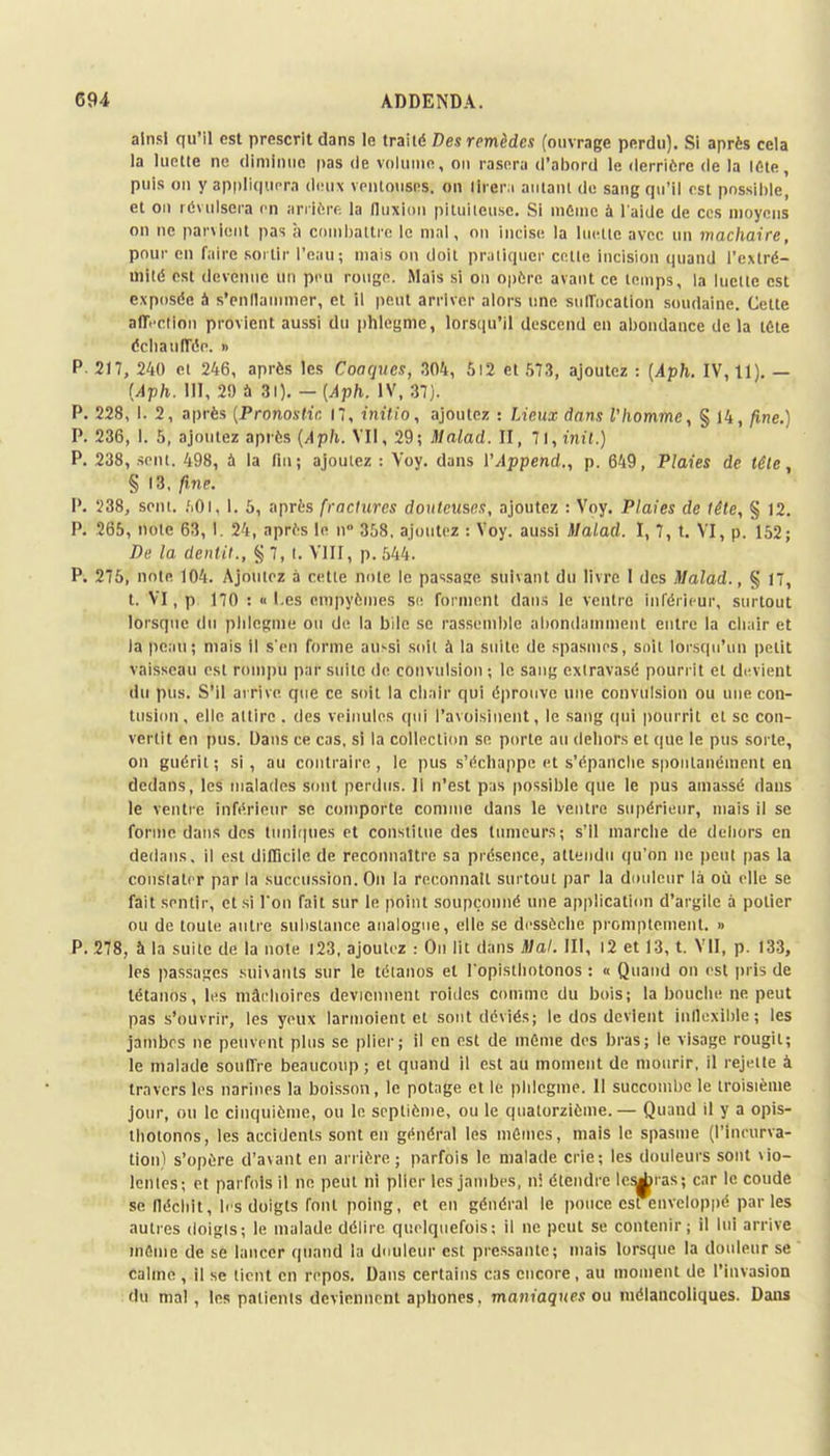 ainsi qu'il est prescrit dans le traité Des remèdes (ouvrage perdu). Si après cela la luette ne diminue pas de volume, ou rasera d'abord le derrière de la ICte, puis oïl y appliquera deux ventouses, on tirera autant de sang qu'il est possible, et on révulsera en arrière la fluxion piluileuse. Si même à l'aide de ces moyens on ne parvient pas à combattre le mal, on incise la luette avec un mâchaire, pour en faire sortir l'eau; mais on doit pratiquer celle incision quand l'extré- mité est devenue un peu rouge. Mais si on opère avant ce temps, la luette est exposée à s'enflammer, et il peut arriver alors une suffocation soudaine. Cette aff. ction provient aussi du phlegme, lorsqu'il descend en abondance de la tôle échauffée. » P. 217, 240 et 246, après les Coaques, 304, 5l2 et 573, ajoutez : (Aph. IV, 11). — (Aph. NI, 29 à 31). — (Aph. IV, 37). P. 228, I. 2, après (Pronostic, 17, initio, ajoutez : Lieux dans l'homme, § 14, fine.) P. 236, 1. 5, ajoutez après (Aph. VII, 29; Malad. II, l\,init.) P. 238, sent. 498, à la fin; ajoutez : Voy. dans VAppend., p. 649, Plaies de tête, § 13, fine P. 238, sein. ,'i0i, 1. 5, après fractures douteuses, ajoutez : Voy. Plaies de tête, § 12. P. 265, note 63, I. 24, après le n° 358. ajoutez : Voy. aussi Malad. I, 7, t. VI, p. 152; Dé la dentit., § 7, t. VIII, p. 544. P. 275, noie 104. Ajoutez à cette noie le passasre suivant du livre I des Malad., § 17, t. VI, p 170 : «Les empyèmes si; forment dans le ventre inférieur, surtout lorsque du phlegme ou de la bile se rassemble abondamment entre la chair et la peau; mais il s'en forme aussi soil à la suit»; de spasmes, soit lorsqu'un petit vaisseau est rompu pat suite de convulsion ; le sang extravasé pourrit et devient du pus. S'il arrive que ce soit la chair qui éprouve une convulsion ou une con- tusion, elle attire . des veinules qui l'avoisllient, le sang qui pourrit el se con- vertit en pus. Dans ce cas, si la collection se porte au dehors et que le pus sorte, on guérit; si, au contraire, le pus s'échappe et s'épanche spontanément en dedans, les malades sont perdus. Il n'est pas possible que le pus amassé dans le ventre inférieur se comporte comme dans le ventre supérieur, mais il se forme dans des tuniques et constitue des tumeurs; s'il marche de dehors en dedans, il est difficile de reconnaître sa présence, attendu qu'on ne peut pas la constater par la succussion. On la reconnaît surtout par la douleur là où elle se fait sentir, et si l'on fait sur le point soupçonné une application d'argile à polier ou de toute autre substance analogue, elle se dessèche promptement. » P. 278, à la suite de la note 123, ajoutez : On lit dans Mal. III, 12 et 13, t. VU, p. 133, les passages suivants sur le tétanos et l'opisthotonos : « Quand on est pris de tétanos, les mâchoires deviennent roides comme du bois; la bouche ne peut pas s'ouvrir, les yeux larmoient et sont déviés; le dos devient inflexible; les jambes ne peuvent plus se plier; il en est de même des bras; le visage rougit; le malade souffre beaucoup ; et quand il est au moment de mourir, il rejette à travers les narines la boisson, le potage cl le phlegme. Il succombe le troisième jour, ou le cinquième, ou le septième, ou le quatorzième.— Quand il y a opis- tbolonos, les accidents sont en général les mêmes, mais le spasme (l'Incurva- tion) s'opère d'avant en arrière; parfois le malade crie; les douleurs sont vio- lentes; et parfois il ne peut ni plier les jambes, ni étendre léseras; car le coude se fléchit, b s doigts font poing, et en général le pouce est enveloppé par les autres doigts; le malade délire quelquefois; il ne peut se contenir; il lui arrive même de se lancer quand la douleur est pressante; mais lorsque la douleur se calme, il se lient en repos. Dans certains cas encore, au moment de l'invasion du mal, les patients deviennent aphones. maniaques ou mélancoliques. Dans