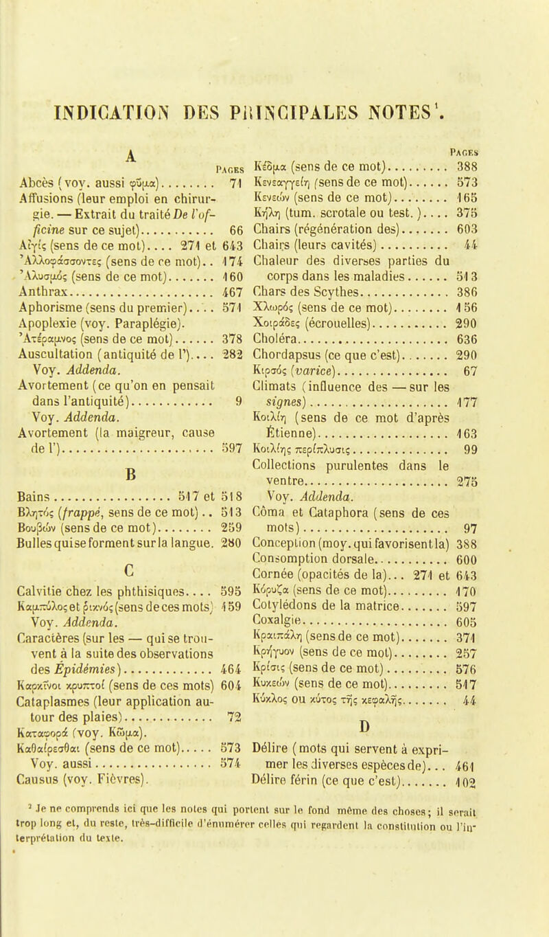 INDICATION DES PRINCIPALES NOTES1. A Pages Abcès (voy. aussi tpujia) 71 ArTusions (leur emploi en chirur- gie. — Extrait du traité De Vof- ficine sur ce sujet) 66 AZytç (sens de ce mot).... 271 et 643 'AlXoçâaffovTeç (sens de ce mot).. 174 'AXuapuS; (sens de ce mot) 160 Anthrax 467 Aphorisme (sens du premier).... 571 Apoplexie (voy. Paraplégie). 'A-épapoç (sens de ce mot) 378 Auscultation (antiquité de P) 282 Voy. Addenda. Avortement (ce qu'on en pensait dans l'antiquité) 9 Voy. Addenda. Avortement (la maigreur, cause del') 597 B Bains 517 et 518 BX^t/jç (frappé, sens de ce mot).. 513 Bou^tov (sens de ce mot) 259 Bulles quise forment sur la langue. 280 c Calvitie chez les phthisiques 595 KaanuXo; et p* wwiç (sens de ces mots) 4 59 Voy. Addenda. Caractères (sur les — qui se trou- vent à la suite des observations d es Épidémies ) 464 Kccpxftot xpu^Tof (sens de ces mots) 604 Cataplasmes (leur application au- tour des plaies) 72 KocTocoopdé fvoy. Kwpux). Ka9a!pea0ai (sens de ce mot) 573 Voy. aussi 574 Causus (voy. Fièvres). Pages Kéopa (sens de ce mot) 388 Ksvsayyefr) (sens de ce mot) 573 Ksvsiov (sens de ce mot) 165 K7)'à.7) (tum. scrotale ou test. ) 375 Chairs (régénération des) 603 Chairs (leurs cavités) 44 Chaleur des diverses parties du corps dans les maladies 513 Chars des Scythes 386 XXwp6; (sens de ce mot) 4 56 XotpâSsç (écrouelles) 290 Choléra 636 Chordapsus (ce que c'est) 290 Kipa6; (varice) 67 Climats (influence des — sur les signes) 177 KoiX(r) (sens de ce mot d'après Etienne) 163 KoiXb); TCpfrcXuatç 99 Collections purulentes dans le ventre 275 Voy. Addenda. Côma et Cataphora (sens de ces mots) 97 Conception (moy. qui favorisent la) 388 Consomption dorsale 600 Cornée (opacités de la)... 271 et 643 KipuÇa (sens de ce mot) 170 Cotylédons de la matrice 597 Coxalgie 605 KpawâXr) (sens de ce mot) 371 Kpyîyuov (sens de ce mot) 257 Kp(«s (sens de ce mot) 576 Kuxstiv (sens de ce mot) 517 K'jxXoç ou xutoç 1% xeoaXîj; 44 D Délire ( mots qui servent à expri- mer les diverses espèces de)... 461 Délira férin (ce que c'est) 102 J Je ne comprends ici que les noies qui povtenl sur le fond même des choses; il serait trop long et, du reste, très-difficile d'énumérer celles qui regardent la constitution ou l'in- terprétation du texte.