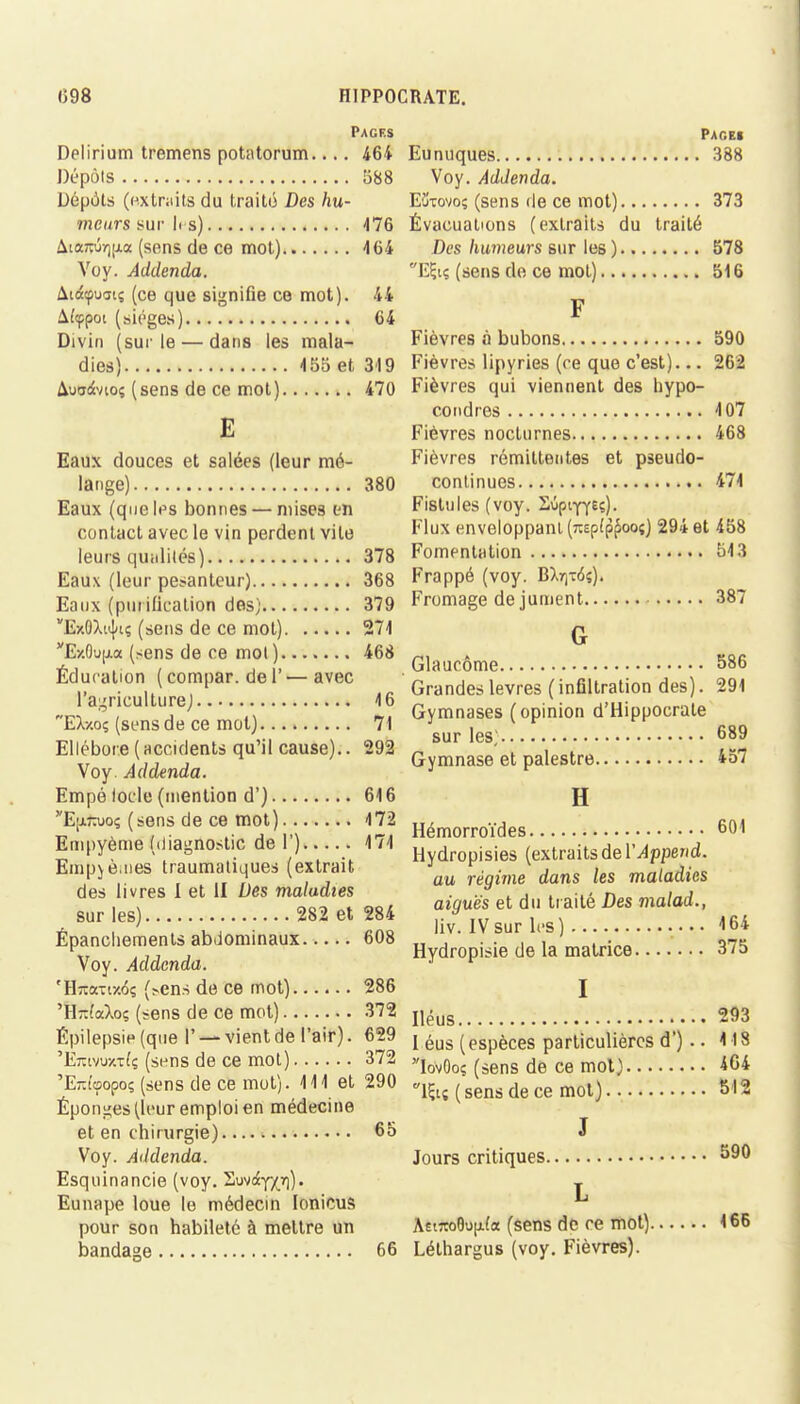 Pages Delirium tremens potatorum.... 464 Dépots 588 Dépôts (extraits du traité Des hu- meurs sur 1rs) 476 AiaTOrjjjLa (sens de ce mot) 464 Voy. Addenda. Aiocpuatç (ce que signifie ce mot). 44 Aîippot (sièges) 64 Divin (sur le — dans les mala- dies) 455 et 319 Auadvio; (sens de ce mot) 470 E Eaux douces et salées (leur mé- lange) 380 Eaux (que If s bonnes — mises en contact avec le vin perdent vite leurs quiilités) 378 Eaux (leur pesanteur) 368 Eaux (purification des; 379 ExôXiijuî (sens de ce mot) 271 ExÔujia (sens de ce mol) 468 Éducation ( compar. de l' — avec l'agriculture) 46 Ea-/.o$ (s e ns d e ce m o t) 71 Ellébore ( accidents qu'il cause).. 292 Voy. Addenda. Empé Iode (mention d') 616 E;j.kuoç (sens de ce mot) 172 Empyème (diagnostic de l') 474 Empjè.nes traumatiques (extrait des livres I et II Des maladies sur les) 282 et 284 Épanchements abdominaux 608 Voy. Addenda. 'Hîtanx^s (>ens de ce mot) 286 'H-(aXoç (sens de ce mot) 372 Épilepsie (que I' — vient de l'air). 629 'Eîvivuxtfç (sens de ce mot) 372 'EKtçopoç (sens de ce mot). 111 et 290 Éponges (leur emploi en médecine et en chirurgie) 65 Voy. Addenda. Esquinancie (voy. Suv^y/r)). Eunape loue le médecin lonicus pour son habileté à mettre un bandage 66 PAGE! Eunuques 388 Voy. Addenda. E'jtovo; (sens de ce mot) 373 Évacuations (extraits du traité Des humeurs sur les ) 578 EÇtç (sens de ce mot) 516 F Fièvres à bubons 590 Fièvres lipyries (ce que c'est)... 262 Fièvres qui viennent des hypo- condr es 107 Fièvres nocturnes 468 Fièvres rémittentes et pseudo- continues 474 Fistules (voy. Sûpifreç). Flux enveloppant (TOp(p^ooî) 294 et 458 Fomentation 543 Frappé (voy. B)>r]-6?). Fromage de jument 387 G Glaucome 586 Grandes lèvres (infiltration des). 291 Gymnases (opinion d'Hippocrate sur les; 689 Gymnase et palestre 457 H Hémorroïdes 601 Hydropisies (extraits de YAppend. au régime dans les maladies aiguës et du traité Des malad., liv. IVsur les) 164 Hydropisie de la matrice 375 I Iléus 293 I éus (espèces particulières d') .. 118 IovOoç (sens de ce mol) 464 lfo ( sens de ce mol) 512 J Jours critiques 590 L AêiroGufAfa (sens de ce mot) 466 Léthargus (voy. Fièvres).