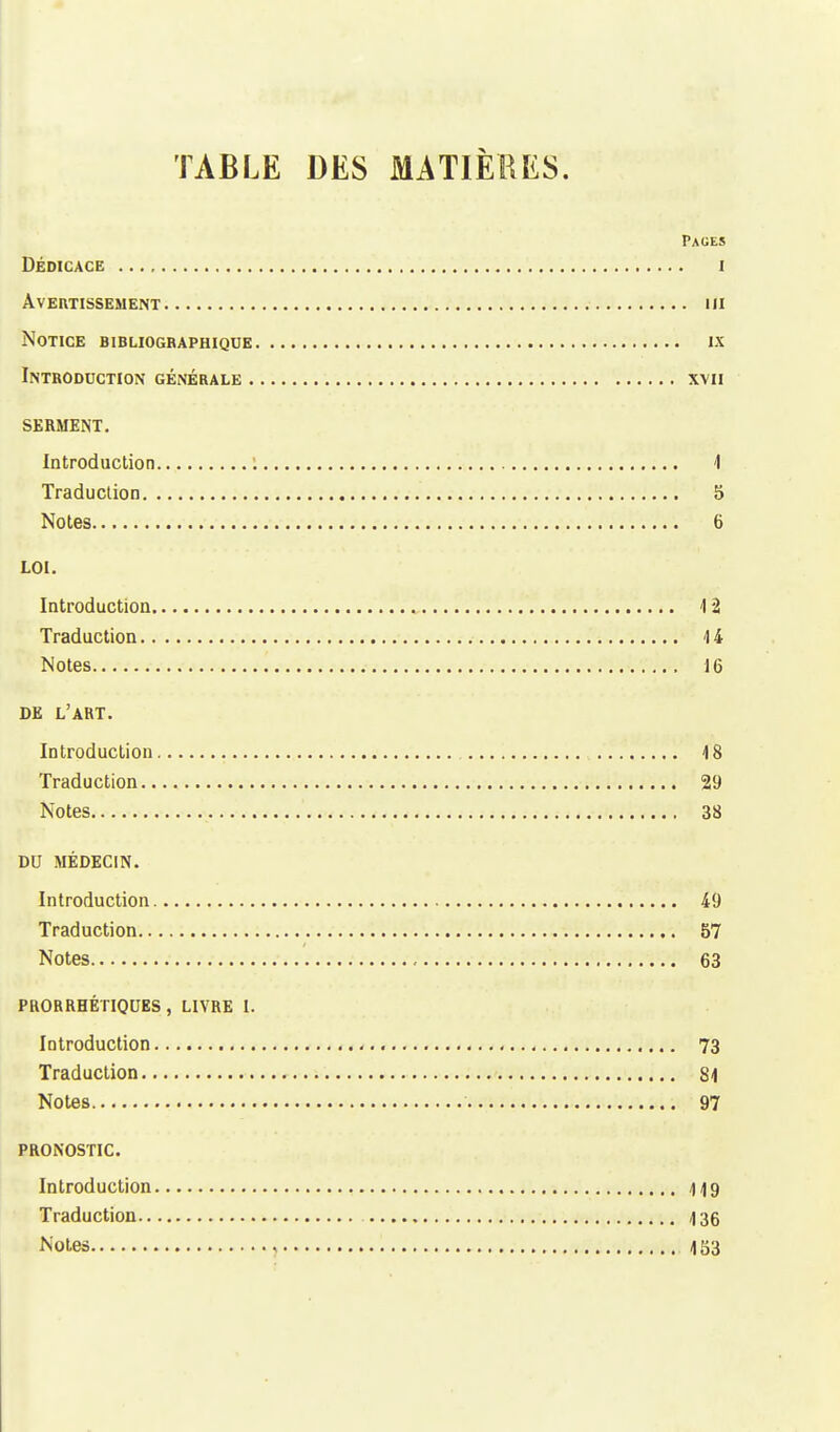 TABLE DES MATIÈRES. Pauks DÉDICACE I Avertissement m Notice bibliographique ix Introduction générale xvn SERMENT. Introduction : 1 Traduction 5 Notes 6 LOI. Introduction 1*2 Traduction 1 4 Notes 16 DE L'ART. Introduction 18 Traduction 29 Notes 38 DU MÉDECIN. Introduction 49 Traduction 57 Notes 63 PRORRHÉTIQUES , LIVRE l. Introduction 73 Traduction 81 Notes 97 PRONOSTIC. Introduction 119 Traduction 136 Notes i 1S3