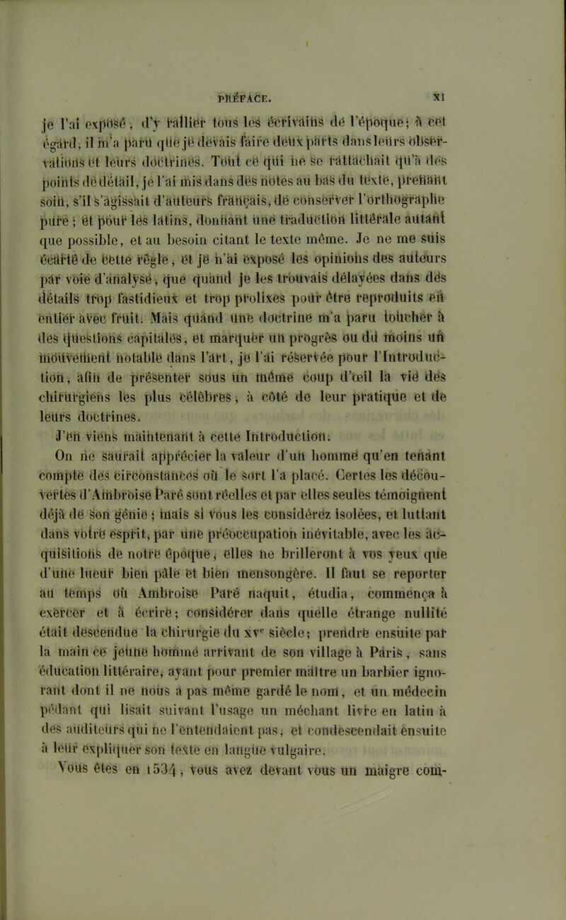 je l'ai oxpbSé, d'y hWv tous les écrivàiiië dë Téjibtïiie; ^ cdt (^gatd, il iii'a J^àtU qll6 jë ciëvais faire dëiixphtts daiisleilrs ëbsëf- lîdidilsbt lelirs ddetrirtës. Tëlit cë qtli lie ratifiait qU'a flëS poihls dë détail, je l'ai ihis dans dës notes au bas du tëxlë, ^it-ëtlrtilt soiil, S'il S agissait d'aiitëurS frfttiÇais, dë cohserVet- l'orthograplië piite ; êt t)6ul' iës Kitins, donnant iinë traductlëil littérale autàtit que possible, et au besoin citant le texte môme. Je ne me suis CeiiiHê de bëtte règle, ët jë ii'ai ëxposé les opinioiis des autëurs pàr voie d'arialysë, cjue quand je les trouvais délayées dans dës détails it'op fastidieux ët trëp prolixes poiir être reproduits eft ëntiër aVëc frtllt. Mais (|iiànd Uhë doctrine lii'a f)aru toiichër h des tjtiestiohs capitfdëâ, ët marquer liti progrès ou dd iiioins uA inoilvellieril; iiotablë dans l'drt, jë l'îti ré^ërVée jlbur l'Introduc- tiëh, àfiti de présënter sëils tih mômé coup d'ëell la vië dës chlrurgieiis les plus célèbrëS, à côté de leur pratique et de lëtlrs doctrines c J'eil viënfe màihtënarit à cette ïhtroductioii: On ne saurait apprécier la valeur d'un homme qu'en tenant compte dës birconstrtliëës où le èort l'a placé. Certes les décou- vei^tës d'Aiiibrbise t^arê sont réelles et par elles seules témoignent déjà dë §ori ^ériië ; tnais Si Vous les considérëz isolées, et luttant dans vblrë ësprit, par line préoccupation inévitable, avec les àc- qiii^itiotife de notre épôqùë, elles iie brilleront à vos yeux que d'ulie lueur bien piUë ët biën mensongère. Il faut se reporter àil temps dti Ambroifeë Paré naquit, étudia, commença h exercer et à écrirë ; considérer dans quelle étrange nullité était descendue la chirurgie du xv^ siècle; prendre ensiiite par la main ce jeUtië homme arrivant de son village à Pàrife , sans édUëatibn littéraire^ ayant pour premier mâître un barbier igno- raiit dont il ne tlolis à pas même gardé le nom, et un médecin pédant qui lisait suivant l'usage un méchant livi-e en latin à des aitditciirs qiii ne l'entendaient pas^ et condescendait ensuite à lellr expliquer Son texte en langue vulgaire. Volts êtes en i534, vous avez devant vous un maigre corn-