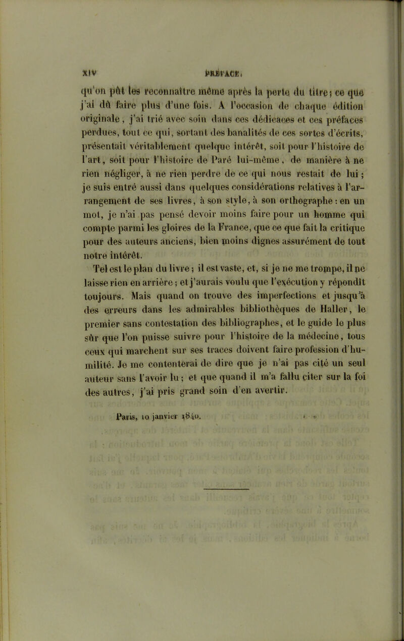 efu'oii jJiYt les rcconiiaîtro mémo après la porto du litre ; ce que j'ai faire plus d'une t'ois. A roocasioii do chaque édition originale, j'ai trié avec soin dans ces dédicaces et ces préfaces perdues, tout ce qui, sortant des banalités do ces sortes d'écrits, présentait véritablement quelque intérêt, soit pour l'iiistoire de l'art, soit pour l'histoire de Paré lui-môme, de manière à ne rien négliger, à ne rien perdre de ce qui nous restait de lui ; je suis entré aussi dans quelques considérations relatives à l'ar- rangement de ses livres, à son style, à son orthographe : en un mot, je n'ai pas pensé devoir moins faire pour un homme qui compte parmi les gloires do la France, que ce que fait la critique pour des auteurs anciens, bien pioins dignes assurément de tout notre intérêt. Tel est le plan du livre il est vaste, et, si je ne me trompe, il ne laisse rien en arrière ; et j'aurais voulu que l'exécution y répondît toujours. Mais quand on trouve des imperfections et jusqu'à des erreurs dans les admirables bibliothèques de Haller, le premier sans contestation des bibliographes, et le guide le plus sûr que l'on puisse suivre pour l'histoire de la médecine, tous ceux qui marchent sur ses traces doivent faire profession d'hu- milité. Je me contenterai de dire que je n'ai pas cité un seul autour sans l'avoir lu ; et que quand il m'a fallu citer sur la foi des autres, j'ai pris grand soin d'en avertir. Paris, 10 janvier ^84.