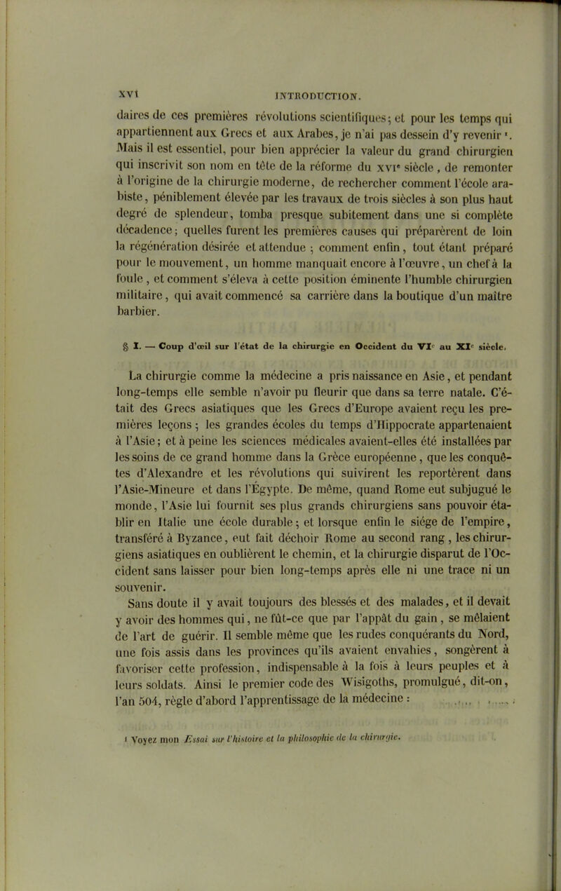 daires de ces premières révolutions scientifiques; et pour les temps qui appartiennent aux Grecs et aux Arabes, je n'ai pas dessein d'y revenir Mais il est essentiel, pour bien apprécier la valeur du grand chirurgien qui inscrivit son nom en tôte de la réforme du xvi« siècle , de remonter à l'origine de la chirurgie moderne, de rechercher comment Técole ara- biste, péniblement élevée par les travaux de trois siècles à son plus haut degré de splendeur, tomba presque subitement dans une si complète décadence ; quelles furent les premières causes qui préparèrent de loin la régénération désirée et attendue ; comment enfin, tout étant préparé pour le mouvement, un homme manquait encore à l'œuvre, un chef à la foule , et comment s'éleva à cette position éminente l'humble chirurgien militaire, qui avait commencé sa carrière dans la boutique d'un maître barbier. § I. —' Coup d'oeil sur l'état de la chirurgie en Occident du VI<^^ au XI<^ siècle. La chirurgie comme la médecine a pris naissance en Asie, et pendant long-temps elle semble n'avoir pu fleurir que dans sa terre natale. C'é- tait des Grecs asiatiques que les Grecs d'Europe avaient reçu les pre- mières leçons 5 les grandes écoles du temps d'ITippocrate appartenaient à l'Asie ; et à peine les sciences médicales avaient-elles été installées par les soins de ce grand homme dans la Grèce européenne, que les conquê- tes d'Alexandre et les révolutions qui suivirent les reportèrent dans l'Asie-Mineure et dans TÉgypte. De môme, quand Rome eut subjugué le monde, l'Asie lui fournit ses plus grands chirurgiens sans pouvoir éta- blir en Italie une école durable ; et lorsque enfin le siège de l'empire, transféré à Byzance, eut fait déchoir Rome au second rang, les chirur- giens asiatiques en oubUèrent le chemin, et la chirurgie disparut de l'Oc- cident sans laisser pour bien long-temps après elle ni une trace ni un souvenir. Sans doute il y avait toujours des blessés et des malades, et il devait y avoir des hommes qui, ne fût-ce que par l'appât du gain, se mêlaient de l'art de guérir. Il semble môme que les rudes conquérants du Nord, une fois assis dans les provinces qu'ils avaient envahies, songèrent à favoriser cette profession, indispensable à la fois à leurs peuples et à leurs soldats. Ainsi le premier code des Wisigoths, promulgué, dit-on, l'an 504, règle d'abord l'apprentissage de la médecine : ., , , i Voyez mon Fusai sur l'histoire et la philosophie de la chiruryic.