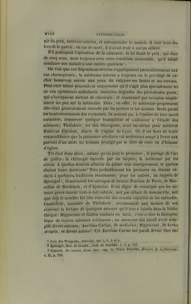 3t^fi* iNTHoni cno.\. nirdu prix, recevoir caution, et entrcprciidre le malade. Il était tenu dès lors de le guérir; en cas de mort, il n'avait droit à aucun salaire. S'il pratiquait l'opération de la cataracte, la loi fixait le prix, qui était de cinq sous, mais toujours avec cette condition inexorable, qu'il fallait conduire son malade à une entière guérison '. On voit que ces dispositions sévères s'appliquaient particulièrement aux cas chirurgicaux; la médecine interne a toujours eu le privilège de ca- cher beaucoup mieux aux yeux du vulgaire ses fautes et ses erreurs. Peut-être môme pourrait-on soupçonner qu'il s'agit plus spécialement ici de ces opérateurs ambulants, imitation dégradée des périodeutes grecs, qui s'occupaient surtout de chirurgie, et cependant par occasion empié- taient un peu sur la médecine. Alors, en effet, la médecine proprement dite était généralement exercée par les prêtres et les moines. Seuls parmi les bouleversements des royaumes, ils avaient pu, à l'ombre de leur sacré caractère, conserver quelque tranquillité et s adonner à l'étude des sciences; Théodoric, roi des Ostrogoths, avait lui-même pour médecin Rusticus Elpidius, diacre de Téglise de Lyon. Or, il est hors de toute vraisemblance que la puissance séculière eût seulement songé à livrer aux parents d'un mort un homme protégé par le titre de clerc ou d'homme d'église. Tel était donc alors, autant qu'on peut le présumer, le partage de l'art de guérir : la chirurgie exercée par les laïques, la médecine par les clercs. A quelles sources allaient-ils puiser leur enseignement, et quelles étaient leurs doctrines? Très probablement les premiers en étaient ré- duits à quelques traditions routinières; pour les autres, au rapport de Sprengei', ilssuivaient les ouvrages de Sextus Piacitus de Pavie, deMar- cellus de Bordeaux, et d'Apuleïus. Il est digne de remarque que les au- teurs grecs étaient tout-à-fait oubliés, soit par défaut de manuscrits, soit que déjà le nombre fût très restreint des érudits capables de les entendre. Cassiodore, ministre de Théodoric, recommande aux moines de son couvent la lecture de quelques auteurs qu'il leur a laissés dans la biblio- thèque : Hippocrate et Galien traduits en latin, c'est-à-dire la thérapeu- tique de Galien adressée àGlaucon ; un anonyme qui paraît avoir com- pilé divers auteurs ; Aurelius Cœlius, De medicina; Hippocrate, De herbis et curis, et divers autres^ Cet Aurelius Cœlius me paraît devoir être en- * Lois des Wisigoths, titre cité, art. 1,3, 4 et 5. ■ s Sprengei, Hist. de laméd., trad. de Jourdan, t. ii, p. 345). 9 Cassiod. De insiilul. divin. Hier. cap. 31. Voyez FeyrWhe, Hisloile de la Chirurgie, t. II, p. 720.