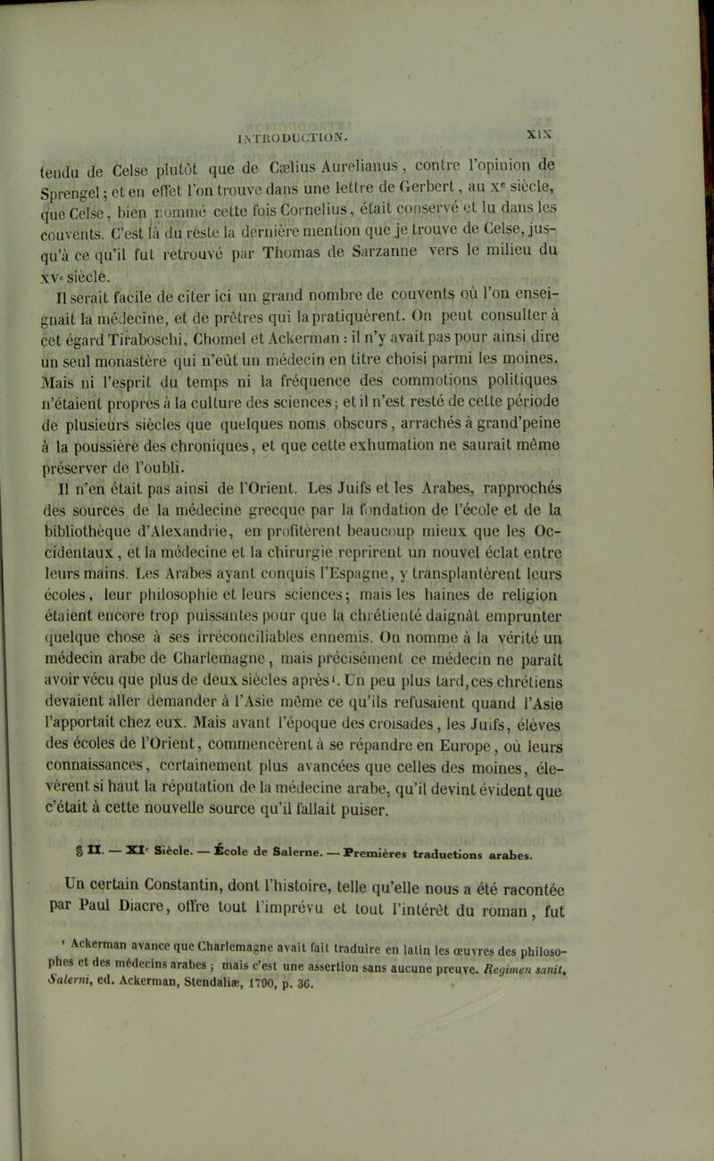 tendu de Celse plutôt que de Cselius Aurelianus , contre l'opinion de Sprengel 5 et en efTet l'on trouve dans une lettre de Gerbert, au x« siècle, que Celse, bien nommé cette fois Cornélius, était conservé et lu dans les couvents. C'est la du reste la dernière mention que je trouve de Celse, jus- qu'à ce qu'il fut retrouvé par Thomas de Sarzanne vers le milieu du xv« siècle. Userait facile de citer ici un grand nombre de couvents où l'on ensei- gnait la médecine, et de prêtres qui la pratiquèrent. On peut consulter à cet égard Tiraboschi, Chomel et Ackerman : il n'y avait pas pour ainsi dire un seul monastère qui n'eût un médecin en titre choisi parmi les moines. Mais ni l'esprit du temps ni la fréquence des commotions politiques n'étaient propres à la culture des sciences ; et il n'est resté de cette période de plusieurs siècles que quelques noms obscurs, arrachés à grand'peine à la poussière des chroniques, et que cette exhumation ne saurait môme préserver de l'oubli. Il n'en était pas ainsi de l'Orient. Les Juifs et les Arabes, rapprochés des sources de la médecine grecque par la fondation de l'école et de la bibliothèque d'Alexandrie, en profitèrent beaucoup mieux que les Oc- cidentaux , et la médecine et la chirurgie reprirent un nouvel éclat entre leurs mains. Les Arabes ayant conquis l'Espagne, y transplantèrent leurs écoles, leur philosophie et leurs sciences 5 mais les haines de religion étaient encore trop puissantes pour que la chiétienté daignât emprunter quelque chose à ses irréconciliables ennemis. On nomme à la vérité un médecin arabe de Charlemagne, mais précisément ce médecin ne paraît avoir vécu que plus de deux siècles après'. Un peu plus tard,ces chrétiens devaient aller demander à l'Asie môme ce qu'ils refusaient quand l'Asie l'apportait chez eux. Mais avant l'époque des croisades, les Juifs, élèves des écoles de l'Orient, commencèrent à se répandre en Europe, où leurs connaissances, certainement plus avancées que celles des moines, éle- vèrent si haut la réputation de la médecine arabe, qu'il devint évident que c'était à cette nouvelle source qu'il fallait puiser. § II. — XI-^ Siècle. — École de Salerne. — Premières traductions arabes. Un certain Constantin, dont l'histoire, telle qu'elle nous a été racontée par Paul Diacre, offre tout l'imprévu et tout l'intérêt du roman, fut ' Ackerman avance que Charlemagne avait fait traduire en latin les œuvres des philoso- phes et des médecins arabes ; mais c'est une assertion sans aucune preuve. Regimen sanit, Saleim, ed. Ackerman, Stendaliae, 1790, p. 36.