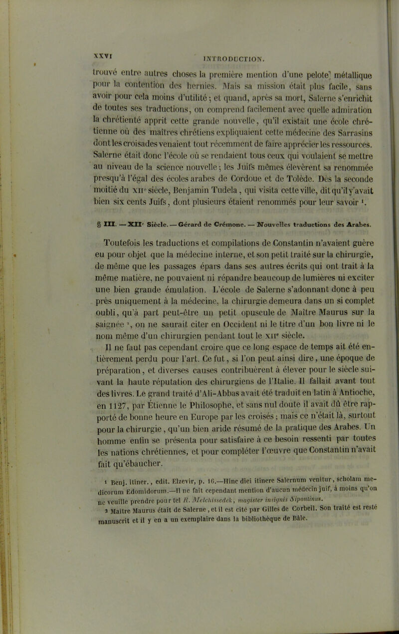 trouvé entro autres choses la première mention d'une pelote' métallique pour la contention des hernies. BFais sa mission était plus facile, sans avoir pour cela moins d'utilité -, et quand, après sa mort, Salerne s'enrichit de toutes ses traductions, on compi-end facilement avec quelle admiration la chrétienté apprit cette grande nouvelle, qu'il existait une école chré- tienne où des maîtres chrétiens expliquaient cette médecine des Sarrasins dont les croisades venaient tout récemment de faire apprécier les ressources. Salerne était donc l'école où se rendaient tous ceux qui voulaient se mettre au niveau de la science nouvelle 5 les Juifs mômes élevèrent sa renommée presqu'à l'égal des écoles arabes de Cordoue et de Tolède. Dès la seconde moitié du xii'-siècle, Benjamin Tudela, qui visita cette ville, dit qu'il y'avait bien six cents Juifs, dont plusieurs étaient renommés pour leur savoir § m. —XII'' Siècle. — Gérard de Crémone. — M'ouvelles traductions des Arabes. Toutefois les traductions et compilations de Constantin n'avaient guère eu pour objet que la médecine interne, et son petit traité sur la chirurgie, de môme que les passages épars dans ses autres écrits qui ont trait à la môme matière, ne pouvaient ni répandre beaucoup de lumières ni exciter une bien grande émulation. L'école de Salerne s'adonnant donc à peu près uniquement à la médecine, la chirurgie demeura dans un si complet oubli, qua part peut-ôtre un petit opuscule de Maître Maurus sur la saignée % on ne saurait citer en Occident ni le titre d'un bon livre ni le nom môme d'un chirurgien pendant tout le xii* siècle. 11 ne faut pas cependant croire que ce long espace de temps ait été en- tièrement perdu pour l'art. Ce fut, si l'on peut ainsi dire, une époque de préparation, et diverses causes contribuèrent à élever pour le siècle sui- vant la haute réputation des chirurgiens de l'Italie. Il fallait avant tout des livres. Le grand traité d'Ali-Abbas avait été traduit en latin à Antioche, en 1127, par Etienne le Philosophe, et sans nul doute il avait dû ôtre rap- porté de bonne heure en Europe par les croisés ; mais ce n'était là, surtout pour la chirurgie, qu'un bien aride résumé de la pratique des Arabes. Un homme entin se présenta pour satisfaire à ce besoin ressenti par toutes les nations chrétiennes, et pour compléter l'œuvre que Constantin n'avait fait qu'ébaucher. i Benj. itiner., edit. Elzevir, p. IC—Hinc diei itinere Salernum venitur, scholam me- dicorum Edomidonun.—Il ne fait cependant mention d'aucun médecin juif, à moins qu'on ne veuille prendre pour tel H. Melcliu.scdek, magister iniUjnis Sipoutinus. a Maître Maurus était de Salerne , et il est cité par Gilles de Corbeil. Son traité est resté manuscrit et il y en a un exemplaire dans la bibliothèque de Râle.