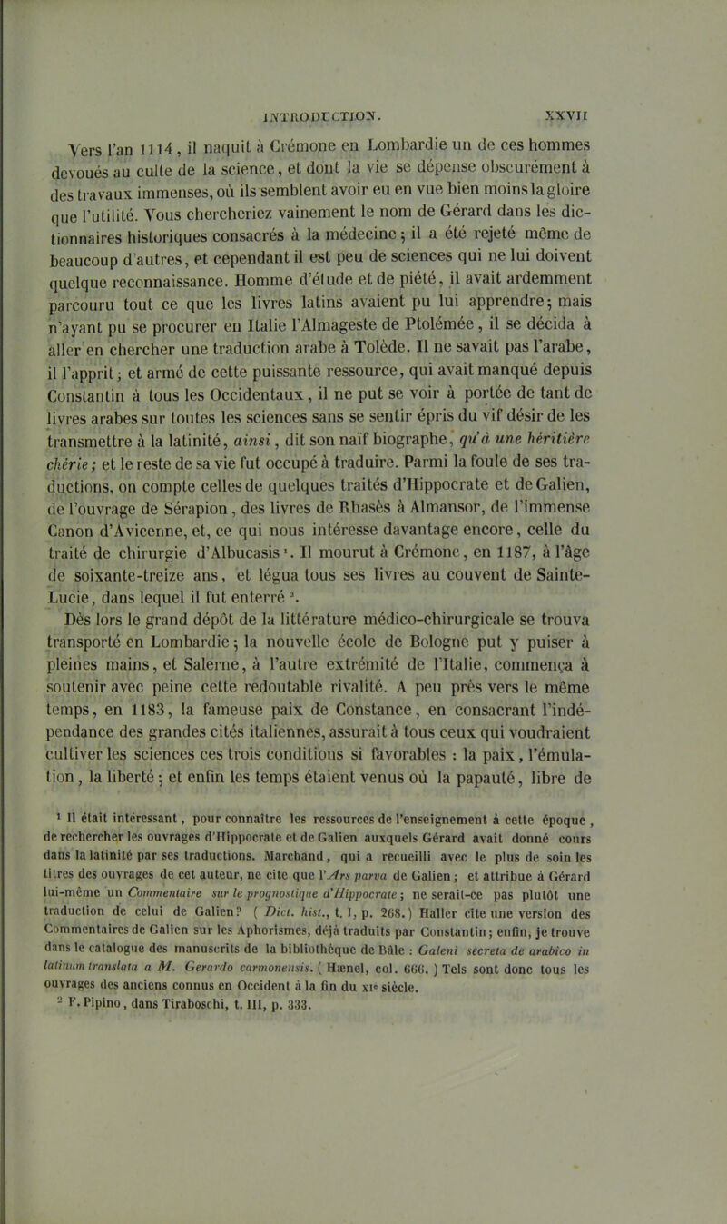 Vers l'an 1114, il naquit à Crémone en Lombardie un do ces hommes dévoués au culte de la science, et dont la vie se dépense obscurément à des travaux immenses, où ils semblent avoir eu en vue bien moins la gloire que l'utilité. Vous chercheriez vainement le nom de Gérard dans les dic- tionnaires historiques consacrés à la médecine ; il a été rejeté même de beaucoup d'autres, et cependant il est peu de sciences qui ne lui doivent quelque reconnaissance. Homme d'éludé et de piété, il avait ardemment parcouru tout ce que les livres latins avaient pu lui apprendre; mais n'ayant pu se procurer en Italie l'Almageste de Ptolémée, il se décida à aller en chercher une traduction arabe à Tolède. Il ne savait pas l'arabe, il l'apprit; et armé de cette puissante ressource, qui avait manqué depuis Constantin à tous les Occidentaux, il ne put se voir à portée de tant de livres arabes sur toutes les sciences sans se sentir épris du vif désir de les transmettre à la latinité, ainsi, dit son naïf biographe, qu'à une héritière chérie ; et le reste de sa vie fut occupé à traduire. Parmi la foule de ses tra- ductions, on compte celles de quelques traités d'Hippocrate et deGalien, de l'ouvrage de Sérapion, des livres de Rhasès à Almansor, de l'immense Canon d'Avicenne, et, ce qui nous intéresse davantage encore, celle du traité de chirurgie d'Albucasis•. Il mourut à Crémone, en 1187, à l'âge de soixante-treize ans, et légua tous ses livres au couvent de Sainte- Lucie, dans lequel il fut enterré ^ Dès lors le grand dépôt de la littérature médico-chirurgicale se trouva transporté en Lombardie ; la nouvelle école de Bologne put y puiser à pleines mains, et Salerne, à l'autre extrémité de l'Italie, commença à soutenir avec peine cette redoutable rivalité. A peu près vers le môme temps, en 1183, la fameuse paix de Constance, en consacrant l'indé- pendance des grandes cités italiennes, assurait à tous ceux qui voudraient cultiver les sciences ces trois conditions si favorables : la paix, l'émula- tion , la liberté -, et enfin les temps étaient venus où la papauté, libre de » Il était intéressant, pour connaître les ressources de l'enseignement à cette époque , derechercher les ouvrages d'Hippocrate et deGalien auxquels Gérard avait donné cours dans la latinité par ses traductions. iMarchand , qui a recueilli avec le plus de soin les titres des ouvrages de cet auteur, ne cite que l'yfrs pana de Galien ; et attribue à Gérard lui-même un CoHjmewiaire sur le progno.slique d'Hippocrate ; ne serait-ce pas plutôt une traduction de celui de Galien? ( Dici. hist.,l.\,^. 268.) Haller cite une version des Commentaires de Galien sur les Aphorismes, déjà traduits par Constantin ; enfin, je trouve dans le catalogue des manuscrits de la bibliothèque de Bàle : Galeni secreia de arabica in latinum iranslala a M. Gerardo carmoneiisis. ( Hienel, col. 6G(i. ) Tels SOnl donc tous les ouvrages des anciens connus en Occident à la fin du xi« siècle. - F.Pipino, dans Tiraboschi, t. III, p. 333.