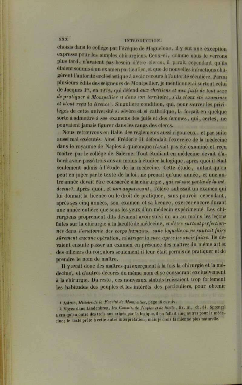 choisis dans le collège par l'évOque de Maguelone, il y eut une exceplion expresse pour les simples chirurgiens. Ceux-ci, comme nous le verrons plus tard, n'avaient pas besoin d'ùtre clercs j il purait cependant qu'ils étaient soumis à un examen particulier, et que de nouvelles infractions obli- gèrent l'autorité ecclésiastique à avoir recours à l'autorité séculière. Parmi plusieurs édits des seigneurs de Montpellier, je mentionnerai surtout celui de Jacques r% en 1272, qui défend aux chrétiens et aux juifs de tout sexe de pratiquer à Montpellier et dans son territoire, s'ils n'ont été examinés et n'ont reçu la licence^. Singulière condition, qui, pour sauver les privi- lèges de cette université si sévère et si catholique, la forçait en quelque sorte à admettre à ses examens des juifs et des femmes, qui, certes, ne pouvaient jamais figurer dans les rangs des clercs. Nous retrouvons en Italie des règlements aussi rigoureux, et par suite aussi mal exécutés. Ainsi Frédéric II défendait l'exercice de la médecine dans le royaume de Naples à quiconque n'avait pas été examiné et reçu maître par le collège de Salerne. Tout étudiant en médecine devait d'a- bord avoir passé trois ans au moins à étudier la logique, après quoi il était seulement admis à l'étude de la médecine. Cette étude, autant qu'on peut en juger par le texte de la loi, ne prenait qu'une année, et une au- tre année devait être consacrée à la chirurgie , qui est une partie de la mé- decine^. Après quoi, et non auparavant, l'élève subissait un examen qui lui donnait la licence ou le droit de pratiquer, sans pouvoir cependant, après ses cinq années, son examen et sa licence, exercer encore durant une année entière que sous les yeux d'un médecin expérimenté Les chi- rurgiens proprement dits devaient avoir suivi un an au moins les leçons faites sur la chirurgie à la faculté de médecine, et s'être surtout perfeit ton- nés dans Vanatomie des corps humains, sans laquelle on ne saurait faire sûrement aucune opération, ni diriger la cure après les avoir faites. Ils de- vaient ensuite passer un examen en présence des maîtres du même art et des officiers du roi ^ alors seulement il leur était permis de pratiquer et d(; prendre le nom de maître. Il y avait donc des maîtres qui exerçaient à la fois la chirurgie et la mé- decine , et d'autres décorés du môme nom et se consacrant exclusivement à la chirurgie. Du reste, ces nouveaux statuts froissaient trop fortement les habitudes des peuples et les intérêts des particuliers, pour obtenir « Astruc, Histoire de la Faculté de Montpellier, page 18 etsuiv. 2 Voyez dans Lindenbrog, les Consiii. de A'aples et de Sicile , liv. m, ch. 34. Sprengel a cru qu'en outre des trois ans exigés par la logique, il en fallait cinq autres pour la méde- cine; le texte prête à cette autre interprétation j mais je crois la mienne plus naturelle.