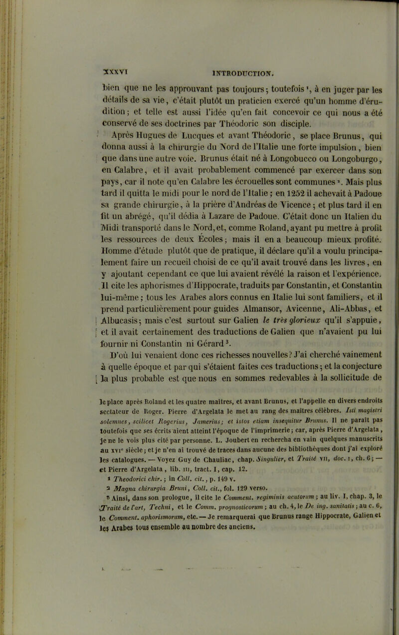 bien que ne les approuvant pas toujours-, toutefois', à en juger par les détails de sa vie, c'était plutôt un praticien exercé qu'un homme d'éru- dition ; et telle est aussi l'idée qu'en fait concevoir ce qui nous a été conservé de ses doctrines par Théodoric son disciple. Après Hugues de Lucques et avant Théodoric, se place Brunus, qui donna aussi à la chirurgie du Nord de l'Italie une forte impulsion, bien que dans une autre voie. Brunus était né à Longobucco ou Longoburgo, en Calabre, et il avait probablement commencé par exercer dans son pays, car il note qu'en Calabre les écrouellessont communes Mais plus tard il quitta le midi pour le nord de l'Italie ; en 1252 il achevait à Padoue sa grande chirurgie, à la prière d'Andréas de Yicence ; et plus tard il en fit un abrégé, qu'il dédia à Lazare de Padoue. C'était donc un Italien du Midi transporté dans le Nord, et, comme Roland, ayant pu mettre à profit les ressources de deux Ecoles ; mais il en a beaucoup mieux profité. Homme d'étude plutôt que de pratique, il déclare qu'il a voulu principa- lement faire un recueil choisi de ce qu'il avait trouvé dans les livres, en y ajoutant cependant ce que lui avaient révélé la raison et l expérience. Il cite les aphorisrnes d'Hippocrate, traduits par Constantin, et Constantin lui-môme ; tous les Arabes alors connus en Italie lui sont familiers, et il prend particulièrement pour guides Almansor, Avicenne, Ali-Abbas, et ! Albucasis 5 mais c'est surtout sur Galien le très glorieux qu'il s'appuie, f et il avait certainement des traductions de Galien que n'avaient pu lui fournir ni Constantin ni Gérard ^. D'où lui venaient donc ces richesses nouvelles? J'ai cherché vainement à quelle époque et par qui s'étaient faites ces traductions ; et la conjecture [ la plus probable est que nous en sommes redevables à la sollicitude de Je place après Roland et les quatre maîtres, et avant Brunus, et l'appelle en divers endroits sectateur de Roger. Pierre d'Argelata le met au rang des maîtres célèbres. Isii magis(ri solemnes, scilicet Jlogerius, Jamerius; et islos etiam insequiiur Brunus. Il ne paraît pas toutefois que ses écrits aient atteint l'époque de l'imprimerie; car, après Pierre d'Argelata, je ne le vois plus cité par personne. L. Jouberlen rechercha en vain quelques manuscrits au XVI siècle ; et je n'en ai trouvé de traces dans aucune des bibliothèques dont j'ai exploré les catalogues. — Voyez Guy de Chauliac, chap. iiÏH</«//er, et Traité vu, doc. 1, ch. 6; — et Pierre d'Argelata , lib. ni, tract. I, cap. 12. 1 Theodorici chir. ; in Coll. cit., p. 149 V. 3 Magna chirurgia Bruni, Coll. ci/., fol. 129 verso. = Ainsi, dans son prologue, licite le Comment, regiminis acutorum ; au liv. I, chap. 3, le traité de l'art, Techni, et le Comm. prognoslicorum ; au ch. 4, le De ing. sanitalis ; au c. 6, le Comment, aphorismorum, etc. —Je remarquerai que Brunus range Hippocrate, Galien el le) Arabes tous ensemble au nombre des anciens.