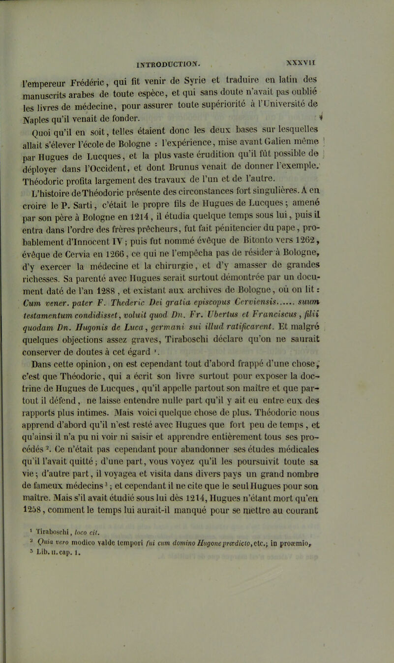 l'empereur Frédéric, qui fit venir de Syrie et traduire en latin des manuscrits arabes de toute espèce, et qui sans doute n'avait pas oublié les livres de médecine, pour assurer toute supériorité à l'Université de Naples qu'il venait de fonder. ^ Quoi qu'il en soit, telles étaient donc les deux bases sur lesquelles allait s'élever l'école de Bologne : l'expérience, mise avant Galien môme par Hugues de Lucques, et la plus vaste érudition qu'il fût possible d© déployer dans l'Occident, et dont Brunus venait de donner l'exemple. Théodoric profita largement des travaux de l'un et de l'autre. L'histoire de Théodoric présente des circonstances fort singulières. A en croire le P. Sarti, c'était le propre fils de Hugues de Lucques ; amené par son père à Bologne en 1214 , il étudia quelque temps sous lui, puis il entra dans l'ordre des frères prêcheurs, fut fait pénitencier du pape, pro- bablement d'Innocent IV; puis fut nommé évôque de Bitonto vers 1262, évôque de Cervia en 1266, ce qui ne l'empêcha pas de résider à Bologne, d'y exercer la médecine et la chirurgie, et d'y amasser de grandes richesses. Sa parenté avec Hugues serait surtout démontrée par un docu- ment daté de l'an 1288 , et existant aux archives de Bologne, où on lit : Cum vener. pater F. Thederic Dei gratia episcopus Cerviensis suum testamentum condidisset, voluit quod Du. Fr. Ubertus et Franciscus , filii quodam Dn. Hugonis de Luca, germant sui illud ratificarent. Et malgré quelques objections assez graves, Tiraboschi déclare qu'on ne saurait conserver de doutes à cet égard '. Dans cette opinion, on est cependant tout d'abord frappé d'une chose, c'est que Théodoric, qui a écrit son livre surtout pour exposer la doc- trine de Hugues de Lucques, qu'il appelle partout son maître et que par- tout il défend, ne laisse entendre nulle part qu'il y ait eu entre eux des rapports plus intimes. Mais voici quelque chose de plus. Théodoric nous apprend d'abord qu'il n'est resté avec Hugues que fort peu de temps , et qu'ainsi il n'a pu ni voir ni saisir et apprendre entièrement tous ses pro- cédés Ce n'était pas cependant pour abandonner ses études médicales qu'il l'avait quitté ; d'une part, vous voyez qu'il les poursuivit toute sa vie -, d'autre part, il voyagea et visita dans divers pays un grand nombre de fameux médecins ^ ; et cependant il ne cite que le seul Hugues pour son maître. Mais s'il avait étudié sous lui dès 1214, Hugues n'étant mort qu'en 1258, comment le temps lui aurait-il manqué pour se mettre au courant > Tiraboschi, loco cil. ^ Quia vero modico valdc lempori fui cum domino Hugoneprœdicto, tic.; in proœmio, 5 Llb. II. cap. 1.