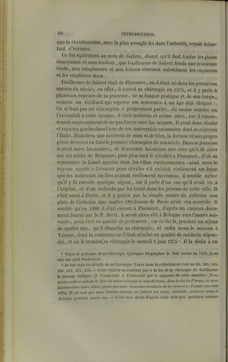 que le christianisme, avec la plus aveugle foi dans Tautorité, voyait éclore tant d'hérésies. Ce fut également au nom de Galien, disant qu'il faut traiter les plaies doucement et sans douleur, que Guillaume de Salicet fonda une troisième école, aux cataplasmes et aux lotions vineuses substituant les onguents et les emplâtres doux. Guillaume de Salicet était de Plaisance, où il était né dans les premières années du siècle; en eiTet, il écrivit sa chirurgie en 1275, et il y parle à plusieurs reprises de sa jeunesse, de sa longue pratique et de son temps, comme un vieillard qui reporte ses souvenirs à un âge déjà éloigné '. Ce n'était pas un chirurgien à proprement parler, du moins comme on l'entendait à cette époque ; il était médecin et môme clerc, car il recom- mande expressément de ne pas frayer avec les laïques. 11 avait donc étudié et reçu ses grades dans l'une de ces universités naissantes dont se couvrait l'Italie. Mais bien que médecin de nom et de titre, la fortune et son propre géniedevaient en fairele premier chirurgien de sonsiècle. Dans sa jeunesse il avait suivi les armées, et il raconte lui-même une cure qu'il fit alors sur un soldat de Bergame; puis plus tard il s'établit à Plaisance, d'où sa renommée le faisait appeler dans les villes environnantes : ainsi nous le voyons appelé à Crémone pour décider s'il existait réellement un foyer que les médecins du lieu avaient réellement méconnu; il semble môme qu'il y fit ensuite quelque séjour, car il parle d'un cas qu'il avait vu à l'hôpital, et d'un individu par lui traité dans les prisons de cette ville. Il allait aussi à Pavie, et il y guérit par la,simple suture du pelletier une plaie de l'intestin que maître Ottobonus de Pavie avait cru mortelle. 11 semble qu'en 1269 il était encore à Plaisance, d'après un curieux docu- ment fourni par le P. Sarti ; il serait alors allé à Bologne vers l'année sui- vante , peut-ôtre en qualité de professeur ; car ce fut là, pendant un séjour de quatre ans , qu'il ébaucha sa chirurgie ; et enfin nous le suivons à Vérone, dont la commune se l'était attaché en qualité de médecin stipen- dié, et où il termina^sa chirurgie le samedi 8 juin 1275 ' . Il la dédia à un 1 Voyez le prologue de sa Chirurgie. Quelques biographes le font naître en 1210; je ne sais sur quel fondement. 2 Je lire tous ces détails de sa Chirurgie. Voyez dans la collection de 1646 les fol. 303, 305, 306, 313, 331, 330. — Cette édition ne contient pas à la fin de la chirurgie de Guillaume le passage indiqué; je l'emprunte à Tiraboschi qui le rapporte de celte manière :i\'^oi« avons scellé et achevé le livre de notre chirurgie le samedi 8 ptin, dans la cité de Véronc, où nous faisionsalors notre séjour,parce que nous recevions un salaire de la commune, l'année courante 1275. Il est vrai que nous l'avions arrangé en faisant îios cours, cursoric, avant ce temps à Bologne pendant quatre ans. — C'est sans doute d'après cette note que quelques auteurs