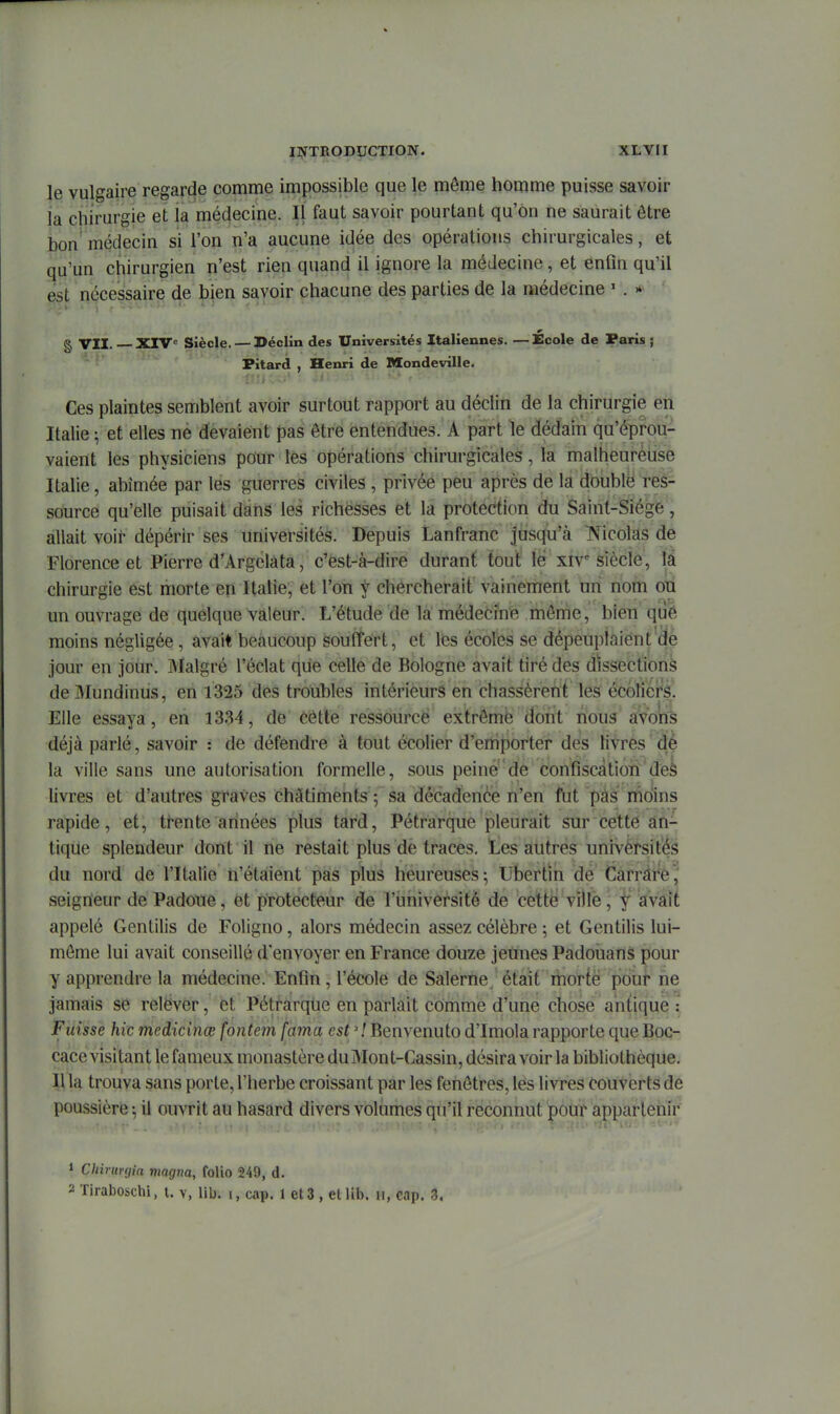 le vulgaire regarde comme impossible que le môme homme puisse savoir la chirurgie et ia médecine. Il faut savoir pourtant qu'on ne saurait être ion médecin si l'on n'a aucune idée des opérations chirurgicales, et qu'un chirurgien n'est rien quand il ignore la médecine, et enfin qu'il est nécessaire de bien savoir chacune des parties de la médecine ' . » g VII. XrV Siècle. — Déclin des Universités Italiennes. — École de Paris ; Fitard , Henri de Mondeville. Ces plaintes semblent avoir surtout rapport au déclin de la chirurgie en Italie ^ et elles ne devaient pas être entendues. A part le dédain qu'éprou- vaient les physiciens pour les opérations chirurgicales, la malheurèUse Italie, abîmée par les guerres civiles , privée peu après de la double res- source qu'elle puisait dans les richesses et la protection du Saint-Siège, allait voii' dépérir ses universités. Depuis Lanfranc jusqu'à IN^icolas de Florence et Pierre d'Argclata, c'est-à-dire durant tout lé xiv siècle, là chirurgie est morte en Italie, et l'on y chercherait vainement un nom on un ouvrage de quelque valeur. L'étude de là médecine môme, bien qué moins négligée, avait beaucoup souffert, et les écoles se dépeuplaient ae jour en jour. iMalgré l'éclat que celle de Bologne avait tiré des dissections de31undinus, en 1325 des troubles intérieurs en chassèrent les écoliérâ. Elle essaya, en 1334, de cétte ressource extrêmé dont nous avons déjà parlé, savoir : de défendre à tout écolier d'emporter des livres dé la ville sans une autorisation formelle, sous peine de confiscation deà livres et d'autres graves châtiments 5 sa décadence n'en fut pas moins rapide, et, trente années plus tard, Pétrarque pleurait sur cette an- tique splendeur dont il ne restait plus de traces, tes autres univèrsité^â du nord de l'Italie n'étaient pas plus heureuses^ libertin de Carràre,' seigneur de Padoue, et protecteur de l'université de cette ville, f avait appelé Gentilis de Foligno, alors médecin assez célèbre ; et Gentilis lui- môme lui avait conseillé d'envoyer en France douze jeunes Padoiians pour y apprendre la médecine. Enfin, l'école de Salerne était morte pour ne jamais se relëver, et Pétrarqhe en parlait comme d'une chose antique : Fuisse hic medicinœ fontem faina est ' ! Benvenuto d'Imola rapporte que Boc- cace visitant le fameux monastère du Mont-Cassin, désira voir la bibliothèque. Il la trouva sans porte, l'herbe croissant par les fenôtres, les livres couverts dé poussière-, il ouvrit au hasard divers volumes qu'il reconnut pour apparleni'f 1 Chirimjia magna, folio 249, d. 2 Tiraboschi, t. v, lib. i, cap. 1 et 3 , el Ub. ii, cap. 3,