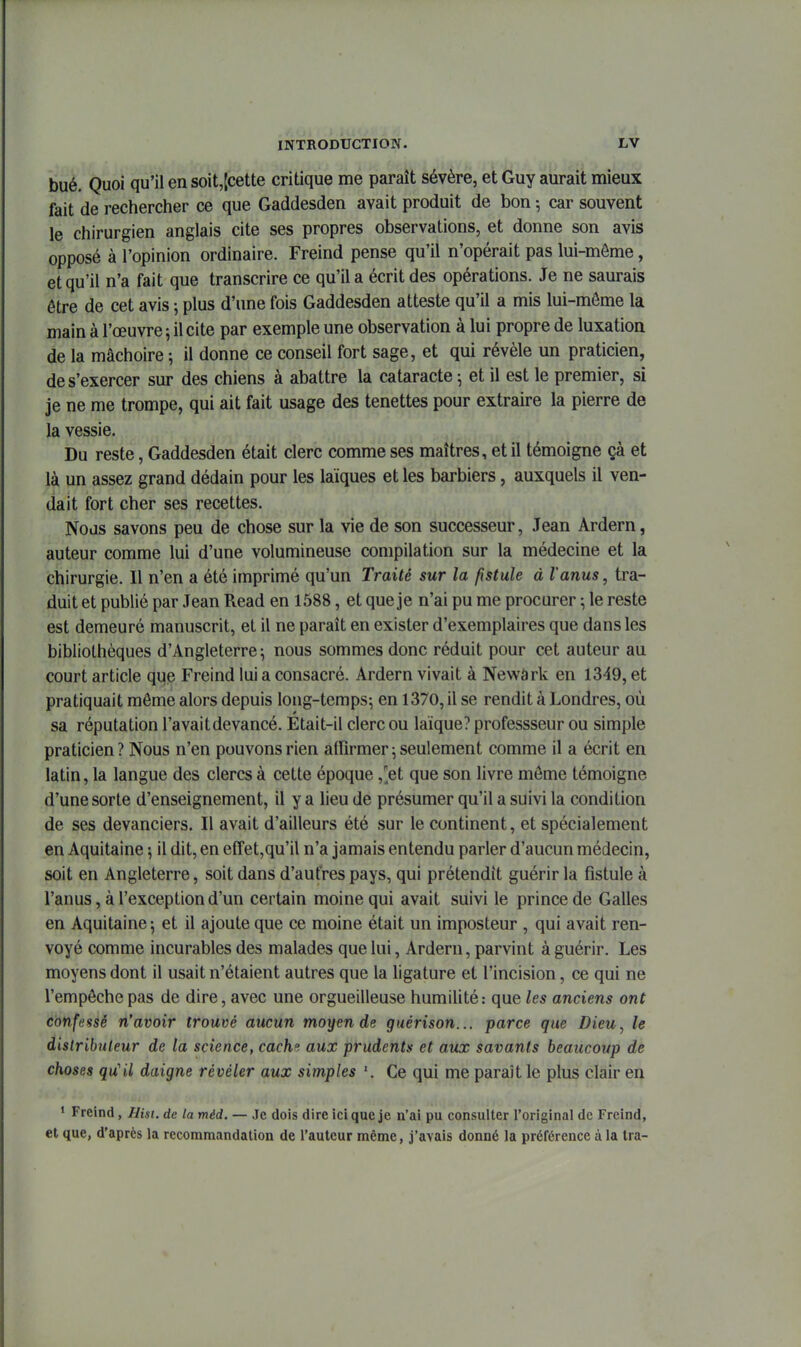 bué. Quoi qu'il en soit,|cette critique me paraît sévère, et Guy aurait mieux fait de rechercher ce que Gaddesden avait produit de bon -, car souvent le chirurgien anglais cite ses propres observations, et donne son avis opposé à l'opinion ordinaire. Freind pense qu'il n'opérait pas lui-môme, et qu'il n'a fait que transcrire ce qu'il a écrit des opérations. Je ne saurais être de cet avis ; plus d'une fois Gaddesden atteste qu'il a mis lui-môme la main à l'œuvre 5 il cite par exemple une observation à lui propre de luxation de la mâchoire ; il donne ce conseil fort sage, et qui révèle un praticien, de s'exercer sur des chiens à abattre la cataracte ^ et il est le premier, si je ne me trompe, qui ait fait usage des tenettes pour extraire la pierre de la vessie. Du reste, Gaddesden était clerc comme ses maîtres, et il témoigne çà et là un assez grand dédain pour les laïques et les barbiers, auxquels il ven- dait fort cher ses recettes. Nous savons peu de chose sur la vie de son successeur, Jean Ardern, auteur comme lui d'une volumineuse compilation sur la médecine et la chirurgie. Il n'en a été imprimé qu'un Traité sur la fistule à l'anus, tra- duit et publié par Jean Read en 1588, et que je n'ai pu me procurer ; le reste est demeuré manuscrit, et il ne paraît en exister d'exemplaires que dans les bibliothèques d'Angleterre^ nous sommes donc réduit pour cet auteur au court article qi|e Freind lui a consacré. Ardern vivait à Newàrk en 1349, et pratiquait même alors depuis long-temps^ en 1370, il se rendit à Londres, où sa réputation l'avaitdevancé. Etait-il clerc ou laïque? professseur ou simple praticien ? Nous n'en pouvons rien affirmer ; seulement comme il a écrit en latin, la langue des clercs à cette époque ,'et que son livre môme témoigne d'une sorte d'enseignement, il y a lieu de présumer qu'il a suivi la condition de ses devanciers. Il avait d'ailleurs été sur le continent, et spécialement en Aquitaine il dit, en effetjqu'il n'a jamais entendu parler d'aucun médecin, soit en Angleterre, soit dans d'autres pays, qui prétendît guérir la fistule à l'anus, à l'exception d'un certain moine qui avait suivi le prince de Galles en Aquitaine \ et il ajoute que ce moine était un imposteur , qui avait ren- voyé comme incurables des malades que lui, Ardern, parvint à guérir. Les moyens dont il usait n'étaient autres que la ligature et l'incision, ce qui ne l'empêche pas de dire, avec une orgueilleuse humiUté: que les anciens ont confeasé n'avoir trouvé aucun moyen de guérison... parce que Dieu, le distributeur de la science, cach», aux prudents et aux savants beaucoup de choses qu'il daigne révéler aux simples '. Ce qui me paraît le plus clair en 1 Freind, Ilist. de la méd. — Je dois dire ici que je n'ai pu consulter l'original de Freind, et que, d'après la recommandation de l'auteur même, j'avais donné la préférence à la tra-