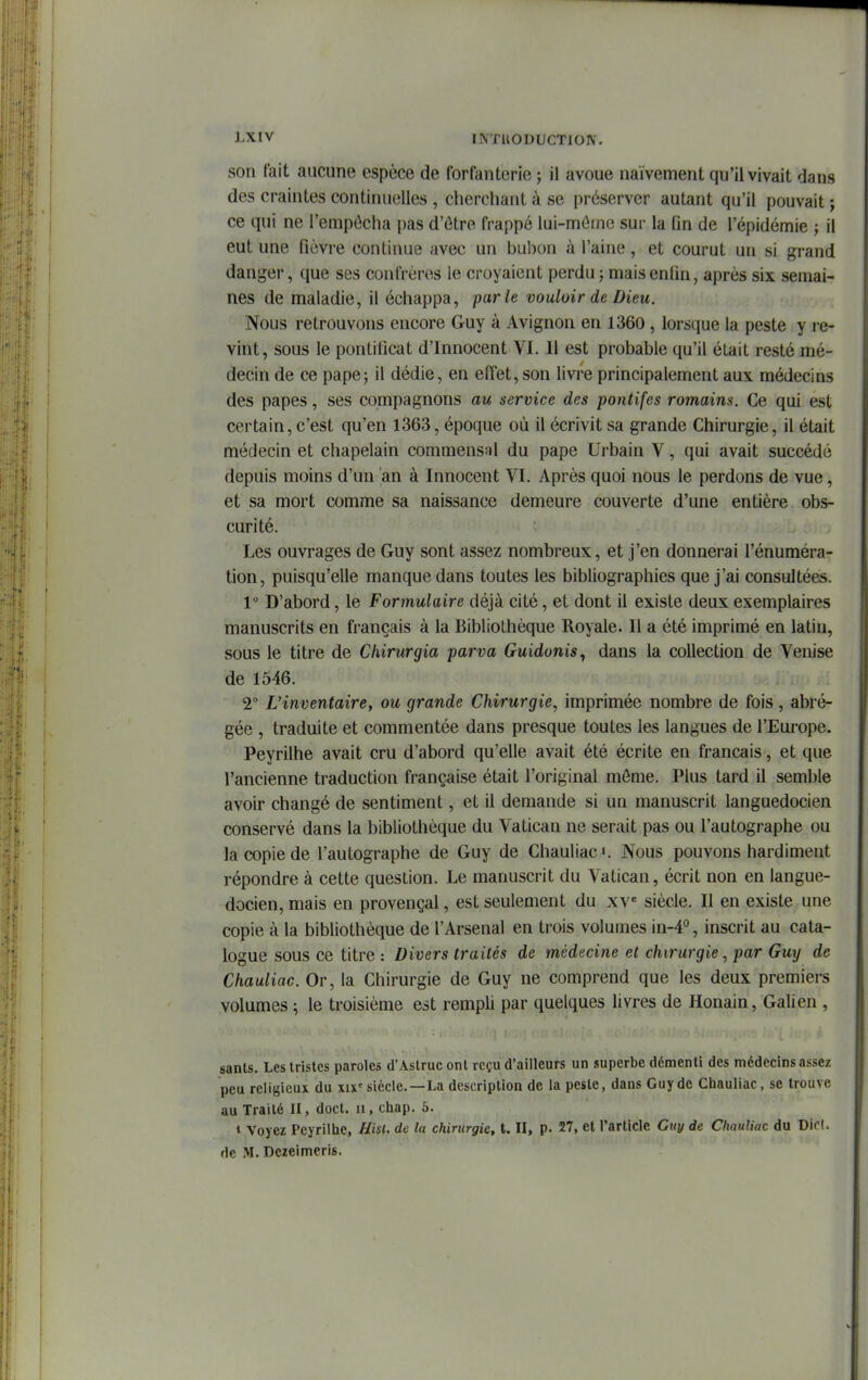 son fait aucune espèce de forfanterie ; il avoue naïvement qu'il vivait dans des craintes continuelles , cherchant à se préserver autant qu'il pouvait ; ce qui ne l'empêcha pas d'ùtre frappé lui-méinc sur la fin de l'épidémie ; il eut une fièvre continue avec un bubon à l'aine, et courut un si grand danger, que ses confrères le croyaient perdu j mais enfin, après six semai- nes de maladie, il échappa, parle vouloir de Dieu. Nous retrouvons encore Guy à Avignon en 1360 , lorsque la peste y l e- vint, sous le pontificat d'Innocent VI. Il est probable qu'il était resté mé- decin de ce pape5 il dédie, en effet, son livre principalement aux médecins des papes, ses compagnons au service des potitifes romains. Ce qui est certain, c'est qu'en 1363, époque où il écrivit sa grande Chirurgie, il était médecin et chapelain commensal du pape Urbain V, qui avait succédé depuis moins d'un an à Innocent VI. Après quoi nous le perdons de vue, et sa mort comme sa naissance demeure couverte d'une entière obs- curité. Les ouvrages de Guy sont assez nombreux, et j'en donnerai l'énuméra- tion, puisqu'elle manque dans toutes les bibliographies que j'ai consultées. 1° D'abord, le Formulaire déjà cité, et dont il existe deux exemplaires manuscrits en français à la Bibliothèque Royale. Il a été imprimé en latin, sous le titre de Chirurgia parva Guidonis^ dans la collection de Venise de 1546. 2° L'inventaire, ou grande Chirurgie, imprimée nombre de fois, abré- gée , traduite et commentée dans presque toutes les langues de l'Europe. Peyrilhe avait cru d'abord qu'elle avait été écrite en français, et que l'ancienne traduction française était l'original môme. Plus tard il semble avoir changé de sentiment, et il demande si un manuscrit languedocien conservé dans la bibliothèque du Vatican ne serait pas ou l'autographe ou la copie de l'autographe de Guy de Chauliac». Nous pouvons hardiment répondre à cette question. Le manuscrit du Vatican, écrit non en langue- docien, mais en provençal, est seulement du xv* siècle. Il en existe une copie à la bibliothèque de l'Arsenal en trois volumes in-4°, inscrit au cata- logue sous ce titre : Divers traités de médecine et chirurgie, par Gmj de Chauliac. Or, la Chirurgie de Guy ne comprend que les deux premiers volumes ; le troisième est rempli par quelques livres de Honain, Galien , sants. Les tristes paroles d'Astruc ont reçu d'ailleurs un superbe démenti des médecins assez peu religieux du xix'siècle.—La description de la peste, dans Guy de Chauliac, se trouve au Traité II, doct. ii, chap. 5. 1 Voyez Peyrilhe, Hisl. de la chirurgie, t. II, p. 27, et l'article Guy de Chauliac du Dic(. de iM. Dezeimcris.