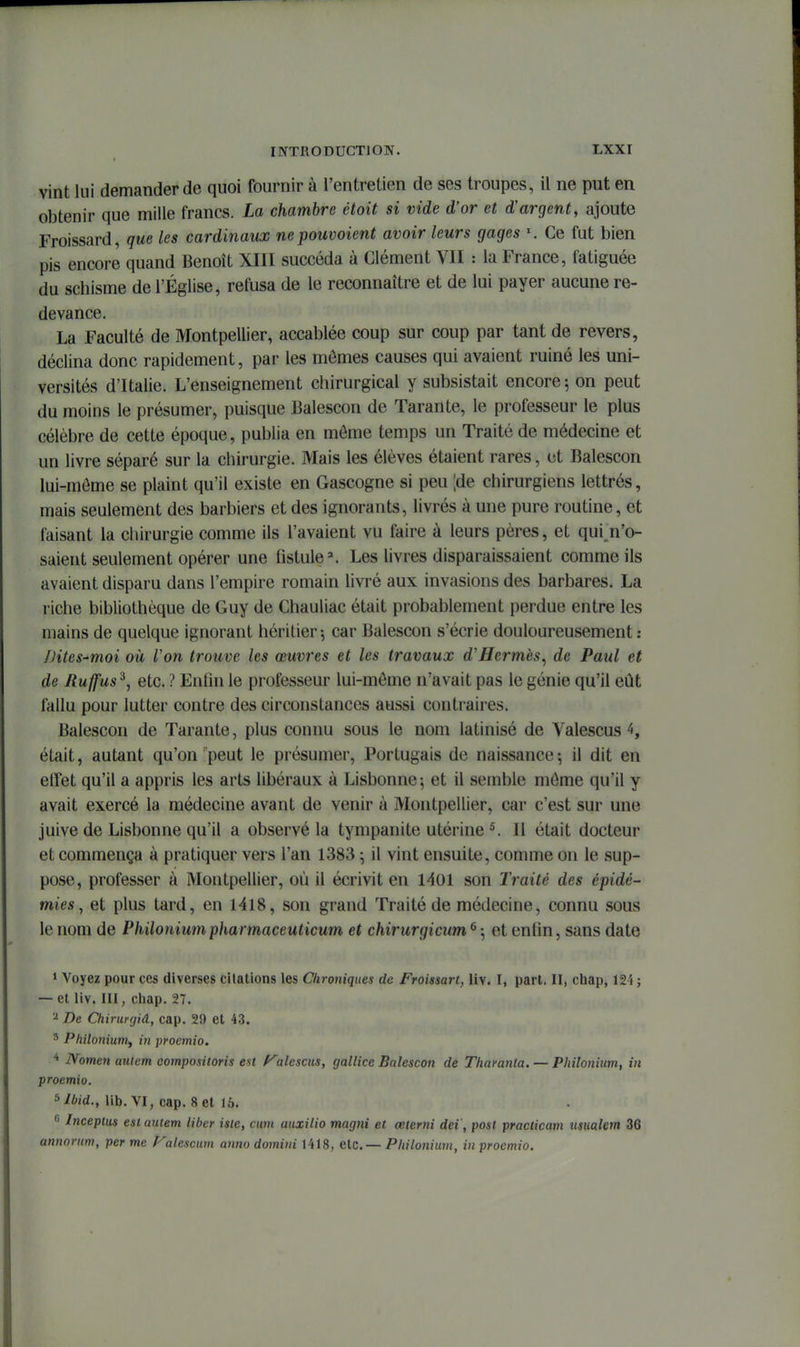 vint lui demander de quoi fournir à l'entretien de ses troupes, il ne put en obtenir que mille francs. La chambre étoit si vide d'or et d'argent, ajoute Froissard, que les cardinaux nepouvoient avoir leurs gages Ce fut bien pis encore quand Benoît XIII succéda à Clément VU : la France, fatiguée du schisme de l'Église, refusa de le reconnaître et de lui payer aucune re- devance. La Faculté de Montpellier, accablée coup sur coup par tant de revers, déclina donc rapidement, par les mômes causes qui avaient ruiné les uni- versités d'Italie. L'enseignement chirurgical y subsistait encore ; on peut du moins le présumer, puisque Balescon de Tarante, le professeur le plus célèbre de cette époque, publia en môme temps un Traité de médecine et un livre séparé sur la chirurgie. Mais les élèves étaient rares, et Balescon lui-môme se plaint qu'il existe en Gascogne si peu ;de chirurgiens lettrés, mais seulement des barbiers et des ignorants, livrés à une pure routine, et faisant la chirurgie comme ils l'avaient vu faire à leurs pères, et qui^n'o- saient seulement opérer une fistule ^ Les livres disparaissaient comme ils avaient disparu dans l'empire romain livré aux invasions des barbares. La riche bibliothèque de Guy de Chauliac était probablement perdue entre les mains de quelque ignorant héritier5 car Balescon s'écrie douloureusement; /Htes-moi oit Von trouve les œuvres et les travaux d'Hermès^ de Paul et de Ruffus^, etc. ? Enfin le professeur lui-môme n'avait pas le génie qu'il eût fallu pour lutter contre des circonstances aussi contraires. Balescon de Tarante, plus connu sous le nom latinisé de Valescus 4, était, autant qu'on'peut le présumer. Portugais de naissance; il dit en effet qu'il a appris les arts libéraux à Lisbonne; et il semble môme qu'il y avait exercé la médecine avant de venir à Montpellier, car c'est sur une juive de Lisbonne qu'il a observé la tympanite utérine ^ 11 était docteur et commença à pratiquer vers l'an 1383 ; il vint ensuite, comme on le sup- pose, professer à Montpellier, où il écrivit en 1401 son Traité des épidé- mies ^ et plus tard, en 1418, son grand Traité de médecine, connu sous le nom de Philotiiumpharmaceuticum et chirurgicum ^ ; et enfln, sans date 1 Voyez pour ces diverses citations les Chroniques de Froissart, liv. I, part. II, chap, 12i ; — et liv. III, chap. 27. ^ De Chirurgiâ, cap. 29 et 43. ' Pliilonium^ in proemio. * IVomen aulem compositoris est f^alésais, gallice Balescon de Tharanta. — Philonium, in proemio. ^Ibid., lib. VI, cap. Set 15. 6 Inceptus est aulem liber iste, cum aiixilio magni et œterni dei', post practicam itsitalem 36 annorum, per me f^alescum anno domini 1418, etc.— Philonium, in proemio.