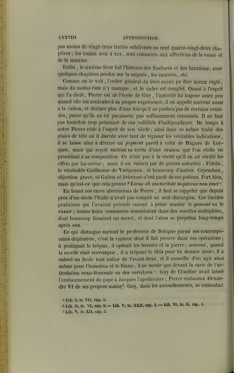 pas moins de vingt-trois traités subdivisés en cent quatre-vingt-deux cha- pitres ; les traités xvii à xix, sont consacrés aux affections de la vessie et de la matrice. Enfm , le sixième livre fait l'histoire des fractures et des luxations ; avec quelques chapitres perdus sur la saignée, les cautères, etc. Comme on le voit, l'ordre général du livre aurait pu être mieux réglé; mais du moins rien n'y manque , et le cadre est complet. Quant à l'esprit qui l'a dicté, Pierre est de l'école de Guy, l'autorité lui impose assez peu quand elle est contraire à sa propre expérience; il en appelle souvent aussi à la raison, et déclare plus d'une fois qu'il ne parlera'pas de certains remè- des, parce qu'ils ne lui paraissent pas sudisamment raisonnés. Il ne faut pas toutefois trop présumer de ces velléités d'indépendance. De temps à autre Pierre cède à l'esprit de son siècle ; ainsi dans ce même traité des plaies de tête où il discute avec tant de vigueur les véritables indications , il se laisse aller à décrire un pigment pareil à celui de Hugues de Luc- ques, mais qui reçoit surtout sa vertu d'une oraison que l'on récite en procédant à sa composition. Ce n'est pas à la vérité qu'il en ait vérifié les effets par lui-même -, mais il est vaincu par de graves autorités : Fidelis, le vénérable Guillaume de Varignana, et beaucoup d'autres. Cependant, objection grave, ni Galien ni Avicenne n'ont parlé de ces potions. Fort bien, mais qu'est-ce que cela prouve ? Xocms ah auctoritate negativus non tenef. En lisant ces rares aberrations de Pierre , il faut se rappeler que depuis près d'un siècle l'Italie n'avait pas compté un seul chirurgien. Ces timides praticiens qui l'avaient précédé osaient à peine manier le gainant ou le rasoir ; toutes leurs ressources consistaient dans des recettes multipliées, dont beaucoup faisaient un secret, et dont l'abus se perpétua long-temps après eux. Ce qui distingue surtout le professeur de Bologne parmi ses contempo- rains dégénérés, c'est la vigueur dont il fait preuve dans ses opérations ; il pratiquait le trépan, il opérait les hernies et la pierre; souvent, quand la moelle était corrompue , il a trépané le tibia pour lui donner issue ; il a enlevé un focile tout entier de l'avant-bras, et il conseille d'en agir ainsi môme pour l'humérus et le fémur -, il ne recule que devant la carie de l'ar- ticulation coxo-fémorale ou des vertèbres Guy de Chauliac avait laissé l'embaumement du pape à Jacques l'apothicaire ; Pierre embauma Alexan- dre VI de ses propres mains.l Guy, dans les accouchements, se contentait » Lib. I, tr. VII, cap. 5. 2 Lib. II, tr. VI, cap. 9.- Lib. V, tr. XXII, cap. 2. — Lib. VI, tr. II, cap. 1. 3 Lib. V, tr. XII, cap. 3.