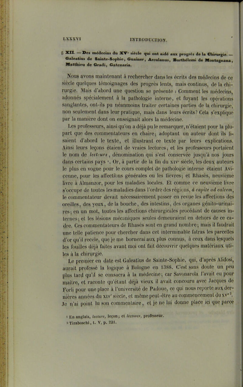 « ^ — médecms du XV siècle qui ont aidé aux procès de la Chirurgie. — Galeatius de Sainte-Sophie, Guainer, Arculanus, Barthélemi de Montagnana, Matthieu de Gradi, Gatenaria. Nous avons maintenant à rechercher dans les écrits des médecins de ce siècle quelques témoignages des progrès lents, mais continus, de la chi- rurgie. Mais d'abord une question se présente : Comment les médecins, adonnés spécialement à la pathologie interne, et fuyant les opérations sanglantes, ont-ils pu néanmoins traiter certaines parties de la chirurgie, non seulement dans leur pratique, mais dans leurs écrits? Cela s'explique par la manière dont on enseignait alors la médecine. Les professeurs, ainsi qu'on a déjà pu le remarquer, n'étaient pour la plu- part que des commentateurs en chaire; adoptant un auteur dont ils li- saient d'abord le texte, et illustrant ce texte par leurs explications. Ainsi leurs leçons étaient de vraies lectures ^ et les professeurs portaient le nom de kctfurs, dénomination qui s'est conservée jusqu'à nos jours dans certains pays Or, à partir de la fin du xiv^ siècle, les deux auteurs le plus en vogue pour le cours complet de pathologie interne étaient Avi- cenne, pour les affections générales ou les fièvres 5 et Rhasès, neuvième livre à Almanzor, pour les maladies locales. Et comme ce neuvième livre s'occupe de toutes les maladies dans l'ordre des régions, à capile ad calcem^ le commentateur devait nécessairement passer en revue les affections des oreilles, des yeux, de la bouche, des intestins, des organes génito-urinai- res; en un mot, toutes les affections chirurgicales procédant de causes in- ternes; et les lésions mécaniques seules demeuraient en dehors de ce ca- dre. Ces commentateurs de Rhasès sont en grand nombre; mais il faudrait une telle patience pour chercher dans cet interminable fatras les parcelles d'or qu'il recèle, que je me bornerai aux plus connus, à ceux dans lesquels les fouilles déjà faites avant moi ont fait découvrir quelques matériaux uti- les à la chirurgie. Le premier en date est Galeatius de Sainte-Sophie, qui, d'après Alidosi, aurait professé la logique à Bologne en 1388. C'est sans doute un peu plus tard qu'il se consacra à la médecine; car Savonarola l'avait eu pour maître, et raconte qu'étant déjà vieux il avait concouru avec Jacques de Forli pour une place à l'université de Padoue, ce qui nous rei)orte aux der- nières années du xiv siècle, et môme peut-être au commencement du xv«l Je n'ai point lu son commentaire, et je ne lui donne place ici que parce 1 En anglais, lecture, leçon j et lecturer, professeur. ^Tiraboschi, t. V, p. 231.