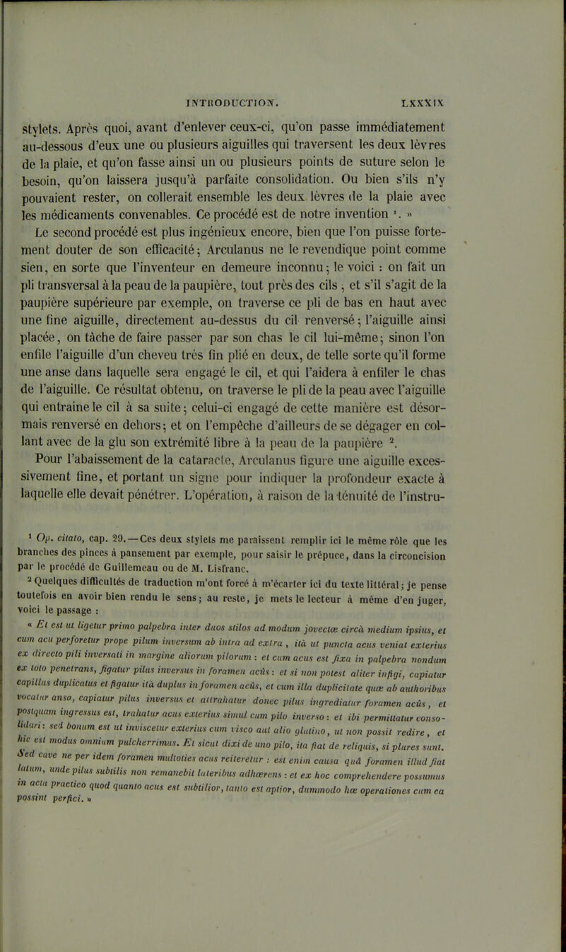 Stylets. Après quoi, avant d'enlever ceux-ci, qu'on passe immédiatement au-dessous d'eux une ou plusieurs aiguilles qui traversent les deux lèvres de la plaie, et qu'on fasse ainsi un ou plusieurs points de suture selon le besoin, qu'on laissera jusqu'à parfaite consolidation. Ou bien s'ils n'y pouvaient rester, on collerait ensemble les deux lèvres de la plaie avec les médicaments convenables. Ce procédé est de notre invention '. » Le second procédé est plus ingénieux encore, bien que l'on puisse forte- ment douter de son efficacité ; Arculanus ne le revendique point comme sien, en sorte que l'inventeur en demeure inconnu-, le voici : on fait un pli transversal à la peau de la paupière, tout près des cils , et s'il s'agit de la paupière supérieure par exemple, on traverse ce pli de bas en haut avec une fine aiguille, directement au-dessus du cil renversé ; l'aiguille ainsi placée, on tache de faire passer par son chas le cil lui-même^ sinon l'on enfile l'aiguille d'un cheveu très fin plié en deux, de telle sorte qu'il forme une anse dans laquelle sera engagé le cil, et qui l'aidera à enfiler le chas de l'aiguille. Ce résultat obtenu, on traverse le pli de la peau avec l'aiguille qui entraine le cil à sa suite; celui-ci engagé de cette manière est désor- mais renversé en dehors; et on l'empêche d'ailleurs de se dégager en col- lant avec de la glu son extrémité libre à la peau de la paupière Pour l'abaissement de la cataracle, Arculanus figure une aiguille exces- sivement fine, et portant un signe pour indiquer la profondeur exacte à laquelle elle devait pénétrer. L'opération, à raison de la ténuité de l'instru- 1 Op. ciiato, cap. 29.—Ces deux stylels me paraissent remplir ici le même rôle que les brandies des pinces à pansement par exemple, pour saisir le prépuce, dans la circoncision par le procédé de Guillemcau ou de M. Lisfranc. 2 Quelques difficultés de traduction m'ont forcé à m'écarler ici du texte littéral ; je pense toutefois en avoir bien rendu le sens; au reste, je mets le lecteur à même d'en juger, voici le passage : « Et est ut tigetur primo palpebra inter duos stilos ad modnm joveclœ circà médium ipsius, et cum acu perforelur prope pilum inversmn ab inlra ad extra , iià ut purwia acus veniat exlerius ex directopili inversali in margine aliorum pilorum : et cum acus est Jixa in palpebra nondum ex toto penetrans, figatur pilus inversas in foramen aci\s: et si non potesl aliter inftgi, capiatur capitlus duplicatus et figatur ilà duplus in foramen acûs, et cum illa duplicitate quœ ab authoribus vocaluranso, capiatur pilus inversus et atlrahatur donec pilus ingredialur foramen acûs, et posiquam ingressus est, Irahatur acus exterius simul cum pito inverso: et ibi permittatur conso- Mar, : sed bonum est ut inviscetur exlerius cum visco aut alio glutiuo, ut non possit redire, et hic est modus omnium pulcherrimus. Et sicut dixide uno piio, ita fiai de reliquis, si plures sunt. Aed cave ne per idem foramen multoties acus reiterelur est enim causa qud foramen iltud Jiat laturn, unde pilus sublilis non remanebit luteribus adhœrens : et ex hoc comprehendere possumus m Qciu practico quod quanio ncus est subtilior, tauio est aptior, dummodo hœ operaliones cum ea possint perfici. »