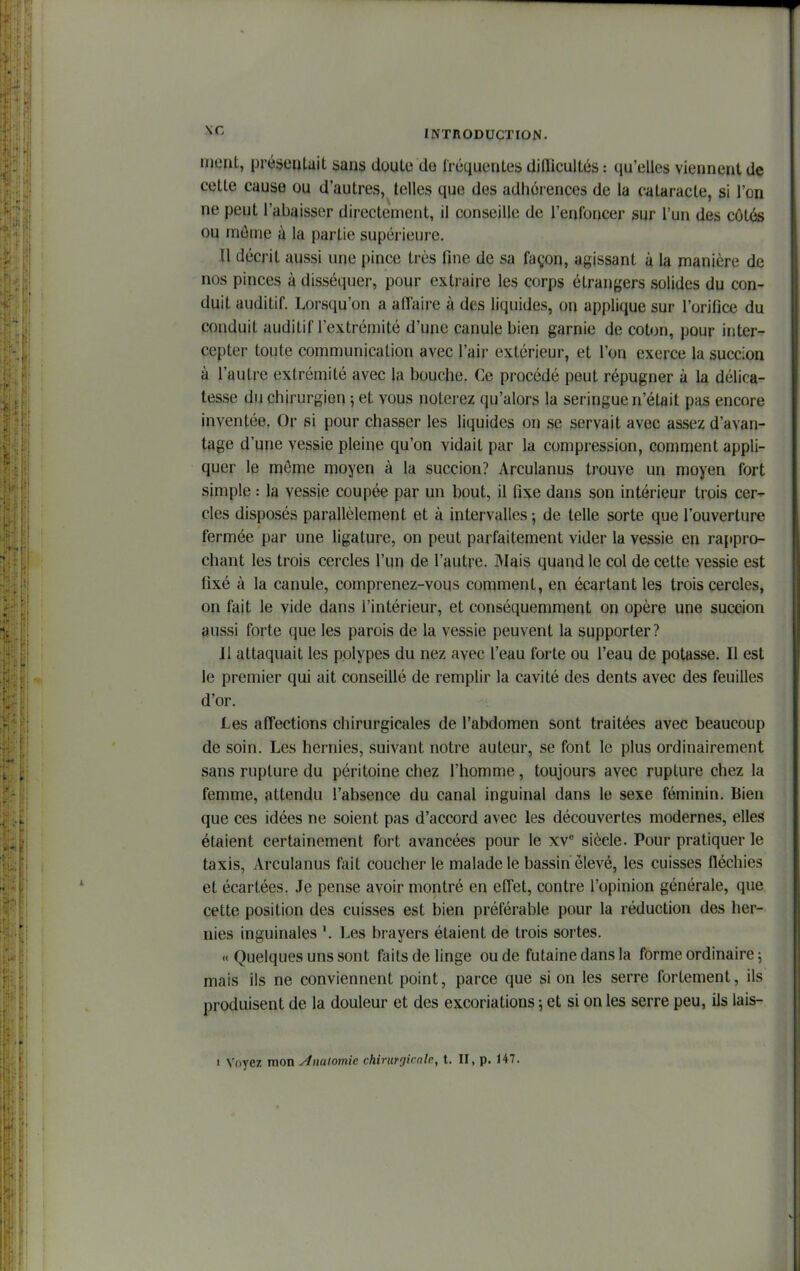 inent, présentait sans doute de fréquentes difficultés : qu'elles viennent de cette cause ou d'autres, telles que des adhérences de la cataracte, si l'on ne peut l'abaisser directement, il conseille de l'enfoncer sur l'un des côtés ou môme à la partie supérieure. Il décrit aussi une pince très fine de sa façon, agissant à la manière de nos pinces à disséquer, pour extraire les corps étrangers solides du con- duit auditif. Lorsqu'on a affaire à des liquides, on applique sur l'orifice du conduit auditif l'extrémité d'une canule bien garnie de coton, pour inter- cepter toute communication avec l'air extérieur, et l'on exerce la succion à l'autre extrémité avec la bouche. Ce procédé peut répugner à la délica- tesse du chirurgien 5 et vous noterez qu'alors la seringue n'était pas encore inventée. Or si pour chasser les liquides on se servait avec assez d'avan- tage d'une vessie pleine qu'on vidait par la compression, comment appli- quer le môme moyen à la succion? Arculanus trouve un moyen fort simple : la vessie coupée par un bout, il fixe dans son intérieur trois cer- cles disposés parallèlement et à intervalles ; de telle sorte que l'ouverture fermée par une ligature, on peut parfaitement vider la vessie en rajtpro- chant les trois cercles l'un de l'autre. Mais quand le col de cette vessie est fixé à la canule, comprenez-vous comment, en écartant les trois cercles, on fait le vide dans l'intérieur, et conséquemment on opère une succion aussi forte que les parois de la vessie peuvent la supporter? Il attaquait les polypes du nez avec l'eau forte ou l'eau de potasse. Il est le premier qui ait conseillé de remplir la cavité des dents avec des feuilles d'or. Les aff'ections chirurgicales de l'abdomen sont traitées avec beaucoup de soin. Les hernies, suivant notre auteur, se font le plus ordinairement sans rupture du péritoine chez l'homme, toujours avec rupture chez la femme, attendu l'absence du canal inguinal dans le sexe féminin. Bien que ces idées ne soient pas d'accord avec les découvertes modernes, elles étaient certainement fort avancées pour le xv siècle. Pour pratiquer le taxis, Arculanus fait coucher le malade le bassin élevé, les cuisses fféchies et écartées. Je pense avoir montré en effet, contre l'opinion générale, que cette position des cuisses est bien préférable pour la réduction des her- nies inguinales '. Les brayers étaient de trois sortes. « Quelques uns sont faits de linge ou de futaine dans la forme ordinaire ^ mais ils ne conviennent point, parce que si on les serre fortement, ils produisent de la douleur et des excoriations ; et si on les serre peu, ils lais-