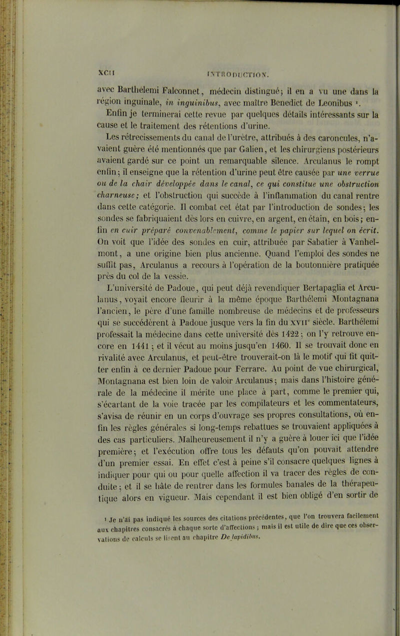 I^Tno^)IJCTIO^^ avec Barthélemi Falconnet, médecin distingiiiV, il en a vu une dans la région inguinale, in inguinibus, avec maître Benedict de Leonibus Enfin je terminerai cette revue par quelques détails intéressants sur la cause et le traitement des rétentions d'urine. Les rétrécissements du canal de l'urètre, attribués à des caroncules, n'a- vaient guère été mentionnés que par Galien, et les chirurgiens postérieurs avaient gardé sur ce point un remarquable silence. Arculanus le rompt enfin; il enseigne que la rétention d'urine peut ôtre causée par une verrue ou de la chair développée dans le canal, ce qui constitue une obstruction charneusc; et l'obstruction qui succède à rinflammation du canal rentre dans cette catégorie. Il combat cet état par l'introduction de sondes; les sondes se fabriquaient dès lors en cuivre, en argent, enétain, en bois; en- fin en cuir préparé convenablement, comme le papier sur lequel on écrit. On voit que l'idée des sondes en cuir, attribuée par Sabatier à Vanhel- mont, a une origine bien plus ancienne. Quand l'emploi des sondes ne sufiit pas, Arculanus a recours à l'opération de la boutonnière pratiquée près du col de la vessie. L'université de Padoue, qui peut déjà revendiquer Bertapaglia et Arcu- lanus, voyait encore lleurir à la même époque Barthélemi Montagnana l'ancien, le père d'une famille nombreuse de médecins et de professeurs qui se succédèrent à Padoue jusque vers la fin du xvir siècle. Barthélemi professait la médecine dans cette université dès 1422; on l'y retrouve en- core en 1441 ; et il vécut au moins jusqu'en 1460. Il se trouvait donc en rivalité avec Arculanus, et peut-ôtre trouverait-on là le motif qui fit quit- ter enfin à ce dernier Padoue pour Ferrare. Au point de vue chirurgical, Montagnana est bien loin de valoir Arculanus ; mais dans l'histoire géné- rale de la médecine il mérite une place à part, comme le premier qui, s'écartant de la voie tracée par les compilateurs et les commentateurs, s'avisa de réunir en un corps d'ouvrage ses propres consultations, où en- fin les règles générales si long-temps rebattues se trouvaient appliquées à des cas particuliers. Malheureusement il n'y a guère à louer ici que l'idée première; et l'exécution offre tous les défauts qu'on pouvait attendre d'un premier essai. En effet c'est à peine s'il consacre quelques lignes à indiquer pour qui ou pour quelle affection il va tracer des règles de con- duite ; et il se hâte de rentrer dans les formules banales de la thérapeu- tique alors en vigueur. Mais cependant il est bien obligé d'en sortir de 1 Je n'ai pas indiqué les sources des citations précédentes, que l'on trouvera faciienienl aux chapitres consacrés à cliaqiie sorte d'alTeclions ; mais il est utile de dire que ces obser- vations de calculs se liront an chapitre Dejapidilms.