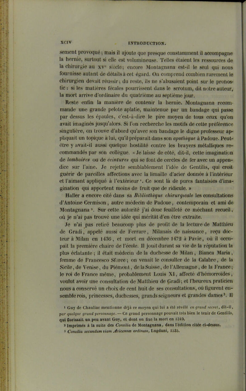 sèment provoqué; mais il ajoute que presque constamment il accompagne la hernie, surtout si elle est volumineuse. Telles étaient les ressources de la chirurgie au xv siècle; encore Montagnana est-il le seul qui nous tburnisse autant de détails à cet égard. On comprend combien rarement le chirurgien devait réussir; du reste, ils ne s'abusaient point sur le pronos- tic : si les matières fécales pourrissent dans le scrotum, dit notre auteur, la mort arrive d'ordinaire du quatrième au septième jour. Reste enfin la manière de contenir la hernie. Montagnana recom- mande une grande pelote aplatie, maintenue par un bandage qui passe par dessus les épaules, c'est-à-dire le pire moyen de tous ceux qu'on avait imaginés jusqu'alors. Si l'on recherche les motifs de cette préférence singulière, on trouve d'abord qu'avec son bandage le digne professeur ap- pliquait un topique à lui, qu'il préparait dans son apollièque àPadoue. Peut- être y avait-il aussi quelque hostilité contre les brayers métalliques re- commandés par son collègue. << Je laisse de côté, dit-il, cette imagination de lombaires ou de ceintures qui se font de cercles de fer avec un appen- dice sur l'aine. Je rejette semblablement l'idée de Gentilis, qui croit guérir de pareilles affections avec la limaille d'acier donnée à l'intérieur et l'aimant api)liqué à l'extérieur ', Ce sont là de pures fantaisies d'ima- gination qui apportent moins de fruit que de ridicule. » Haller a encore cité dans sa Bibliothèque chirurgicale les consultations d'Antoine Cermison, autre médecin de Padoue, contemporain et ami de Montagnana ^ Sur cette autorité j'ai donc feuilleté ce méchant recueil, où je n'ai pas trouvé une idée qui méritât d'en être extraite. Je n'ai pas retiré beaucoup plus de profit de la lecture de Matthieu de Gradi, appelé aussi de Ferrare, Milanais de naissance, reçu doc- teur à Milan en 1436, et mort en décembre 1472 à Pavie, où il occu- pait la première chaire de l'école. Il jouit durant sa vie de la réputation la plus éclatante ; il était médecin de la duchesse de Milan , Bianca Maria, femme de Francesco Sforce; on venait le consulter de la Calabre, de la Sicile, de Venise, du Piémont, de la Suisse, de l'Allemagne, de la France; le roi de France môme, probablement Louis XI, afTecté d'hémorroïdes, voulut avoir une consultation de Matthieu de Gradi; et l'heureux praticien nous a conservé un choix de cent huit de ses consultations, où figurent en- semble rois, princesses, duchesses, grands seigneurs et grandes dames ^ Il > Guy de Chauliac mentionne déjà ce moyen qui lui a été révélé en grand xecret, dit-il, par quelque grand personnage. — Ce grand personnage pouvait très bien le tenir de Gentilis, qui florissail un peu avant Guy, et dont on flxe la mort en 1349. 3 Imprimés à la suite des Consilia de Montagnana, dans l'édition citée ci-dessus. 3 Consilia secundum viam Avicennœ ordinala, Lugduni, 1635.