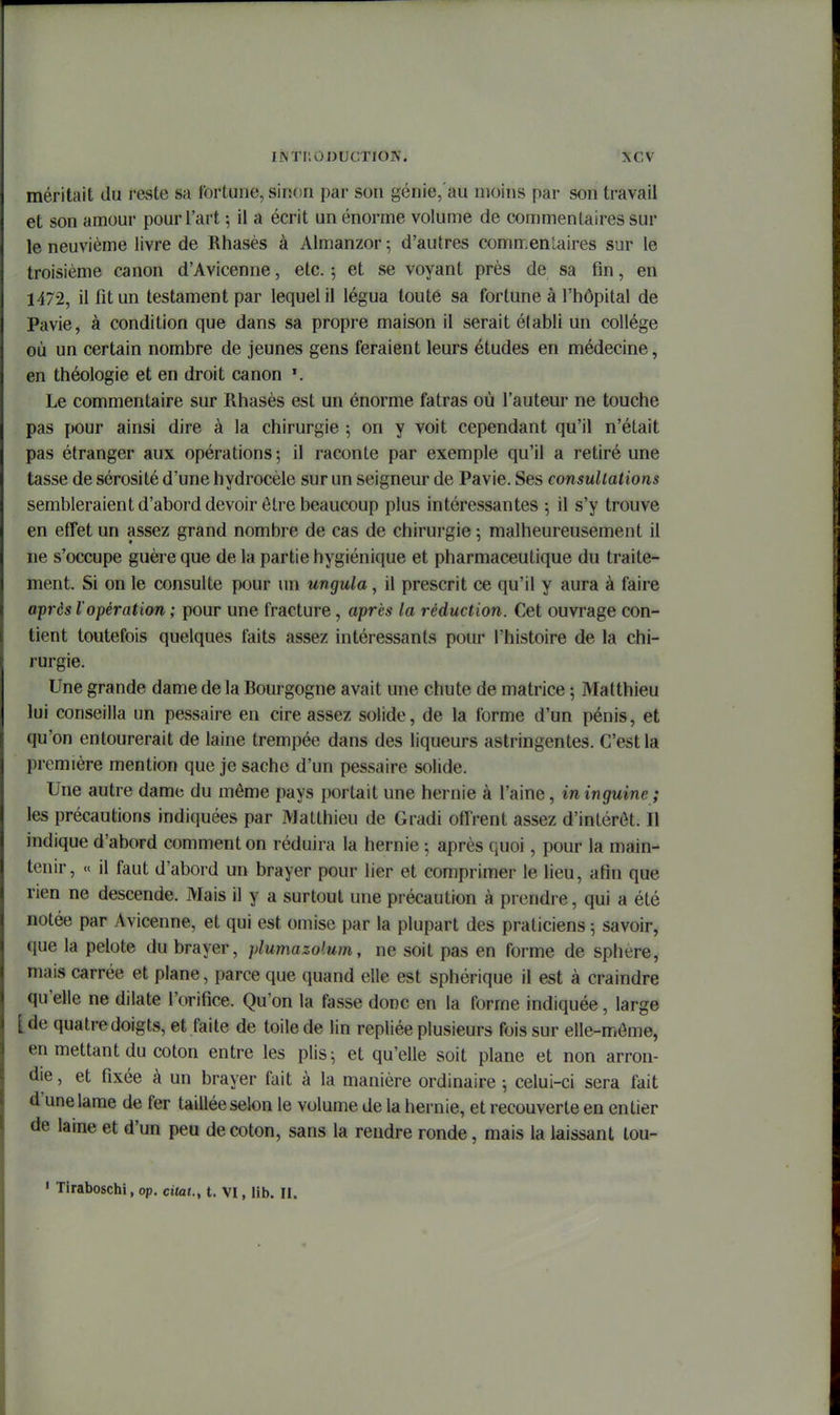 méritait du i-este sa fortune, siiion par son génie,'au moins par son travail et son amour pour l'art ; il a écrit un énorme volume de commentaires sur le neuvième livre de Rhasès à Almanzor; d'autres commentaires sur le troisième canon d'Avicenne, etc. ; et se voyant près de sa fin, en 1472, il fit un testament par lequel il légua toute sa fortune à l'hôpital de Pavie, à condition que dans sa propre maison il serait élabli un collège où un certain nombre de jeunes gens feraient leurs études en médecine, en théologie et en droit canon *. Le commentaire sur Rhasès est un énorme fatras où l'auteur ne touche pas pour ainsi dire à la chirurgie 5 on y voit cependant qu'il n'était pas étranger aux opérations ; il raconte par exemple qu'il a retiré une tasse de sérosité d'une hydrocèle sur un seigneur de Pavie. Ses consultations sembleraient d'abord devoir être beaucoup plus intéressantes ; il s'y trouve en effet un assez grand nombre de cas de chirurgie ; malheureusement il ne s'occupe guère que de la partie hygiénique et pharmaceutique du traite- ment. Si on le consulte pour un ungula, il prescrit ce qu'il y aura à faire après l'opération ; pour une fracture, après la réduction. Cet ouvrage con- tient toutefois quelques faits assez intéressants pour l'histoire de la chi- rurgie. Une grande dame de la Bourgogne avait une chute de matrice ; Matthieu lui conseilla un pessaire en cire assez solide, de la forme d'un pénis, et qu'on entourerait de laine trempée dans des liqueurs astringentes. C'est la première mention que je sache d'un pessaire solide. Une autre dame du môme pays portait une hernie à l'aine, in inguine ; les précautions indiquées par Matthieu de Gradi offrent assez d'intérêt. Il indique d'abord comment on réduira la hernie ; après quoi, pour la main- tenir, « il faut d'abord un brayer pour lier et comprimer le lieu, afin que rien ne descende. Mais il y a surtout une précaution à prendre, qui a été notée par Avicenne, et qui est omise par la plupart des praticiens 5 savoir, que la pelote du brayer, plumazolum, ne soit pas en forme de sphère, mais carrée et plane, parce que quand elle est sphérique il est à craindre qu'elle ne dilate l'orifice. Qu'on la fasse donc en la forme indiquée, large [de quatre doigts, et faite de toile de lin repliée plusieurs fois sur elle-môme, en mettant du coton entre les plis^ et qu'elle soit plane et non arron- die , et fixée à un brayer fait à la manière ordinaire -, celui-ci sera fait d'une lame de fer taillée selon le volume de la hernie, et recouverte en entier de laine et d'un peu de coton, sans la rendre ronde, mais la laissant tou- ' Tiraboschi, op. ctteJ., t. VI, lib. II.