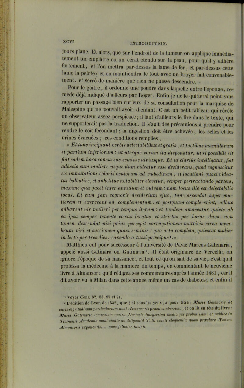 ■^'-'^^ INTUODDCTlOIV. jours plane. Et alors, que sur l'endroit de la tumeur on applique immédia- tement un emplâtre ou un cérat étendu sur la peau, pour qu'il y adhère follement, et l'on mettra par-dessus la lame de fer, et par-dessus celte lame la pelote; et on maintiendra le tout avec un brayer fait convenable- ment, et serré de manière que rien ne puisse descendre. » Pour le goitre, il ordonne une poudre dans laquelle entre l'éponge, re- mède déjà indiqué d'ailleurs par Roger. Enfin je ne le quitterai point sans rapporter un passage bien curieux de sa consultation pour la marquise de Malespine qui ne pouvait avoir d'enfant. C'est un petit tableau qui révèle un observateur assez perspicace; il faut d'ailleurs le lire dans le texte, qui ne supporterait pas la traduction. Il s'agit des précautions à prendre pour rendre le coït fécondant ; la digestion doit être achevée, les selles et les urines évacuées -, ces conditions remplies , « Et tune incipiant verbis delectabilibus et gratis, et tactibus mamillarum et partium inferiorum : ut uterque eorum ita disponatur, ut si possibile nt fiât cadem hora concursus seminis utriusque. Et ut clariùs intelligatur, fiat adhesio cum muliere usque dum videntur esse desiderans, quod cognoscitur ex immutationi coloris oculorum ad rubedinem , et locutioni quasi videa- tur balbutire, et anhelitus notabiliter elevetur^ semper pertractando partemy maxime quœ jacet inter annulum et vuloam: nam locus ille est delectabilis locus. Et cum jam cognovit desiderium ejus, tune ascendat super mur- licrem et exerceant ad complemenium : et postquam complcverint, adhuc adhœreat vir mulieri per tempus iterum : et tandem amoveatur quiète ab ea ipsa semper tenente coxas levatas et strictas per horas duas : non tamen descendat nisi prius percepit eorrugationem matricis circa mem- brum viri et succionem quasi seminis : quo actu completo, quiescat mulier in leeto per 1res dies, cavendo a tussi prœcipue ». » Matthieu eut pour successeur à l'université de Pavie Marcus Galenaria, appelé aussi Gatinara ou Gatinaria'. Il était originaire de Vercelli; on ignore l'époque de sa naissance; et tout ce qu'on sait de sa vie, c'est qu'il professa la médecine à la manière du temps, en commentant le neuvième livre à Almanzor; qu'il rédigea ses commentaires après l'année 1481, car il dit avoir vu à Milan dans cette année même un cas de diabètes; et enfin il « Voyez Cons. 82, 83, 97 et 71. 2 L'édition de Lyon de 1532, que j'ai sous les yeux, a pour litre : jyiarci Gatenarie de curis œgritudinum parlicidarium noni Almansorispraclica ubcrrima ; et on lit en tête du livre : Marci Galenarie lempeslale nosira Docloris iniegerrimi medicique probalisdmi et publiée in Ticincmi Academia omni sludio ac diligentiA Ttdli vcluli doqueniia quam prœclare A'onum Almaiisoris exponenlis.... opus fcliciter incipil.