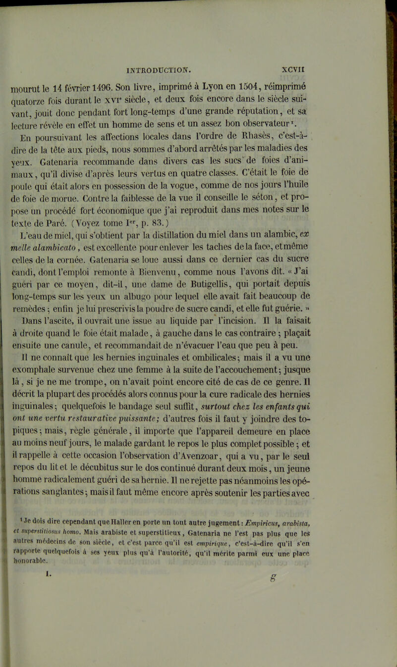 mourut le 14 février 1496. Son livre, imprimé à Lyon en 1504, réimprimé quatorze fois durant le xvr siècle, et deux fois encore dans le siècle sui- vant, jouit donc pendant fort long-temps d'une grande réputation, et sa lecture révèle en effet un homme de sens et un assez bon observateur'. En poursuivant les affections locales dans l'ordre de Rliasès, c'est-à- , dire de la tôte aux pieds, nous sommes d'abord arrêtés par les maladies des yeux. Gatenaria recommande dans divers cas les sucs' de foies d'ani- maux , qu'il divise d'après leurs vertus en quatre classes. C'était le foie de poule qui était alors en possession de la vogue, comme de nos jours l'huile de foie de morue. Contre la faiblesse de la vue il conseille le séton, et pro- pose un procédé fort économique que j'ai reproduit dans mes notes sur le texte de Paré. (Voyez tome I, p. 83.) L'eau de miel, qui s'obtient par la distillation du miel dans un alambic, ex mclle alambicato, est excellente pour enlever les taches delà face, et môme celles de la cornée. Gatenaria se loue aussi dans ce dernier cas du sucre candi, dont l'emploi remonte à Bienvenu, comme nous l'avons dit. <' J'ai guéri par ce moyen, dit-il, une dame de Butigellis, qui portait depuis long-temps sur les yeux un albugo pour lequel elle avait fait beaucoup de remèdes ^ enfin je lui prescrivis la poudre de sucre candi, et elle fut guérie. » Dans l'ascite, il ouvrait une issue au liquide par l'incision. Il la faisait à droite quand le foie était malade, à gauche dans le cas contraire ; plaçait ensuite une canule, et recommandait de n'évacuer l'eau que peu à peu. Il ne connaît que les hernies inguinales et ombilicales; mais il a vu une exomphale survenue chez une femme à la suite de l'accouchement 5 jusque là, si je ne me trompe, on n'avait point encore cité de cas de ce genre. Il décrit la plupart des procédés alors connus pour la cure radicale des hernies inguinales; quelquefois le bandage seul suffit, surtout chez les enfants qui ont une vertu restaurative puissante; d'autres fois il faut y joindre des to- piques-, mais, règle générale, il importe que l'appareil demeure en place au moins neuf jours, le malade gardant le repos le plus complet possible -, et il rappelle à cette occasion l'observation d'Avenzoar, qui a vu, par le seul repos du lit et le décubitus sur le dos continué durant deux mois, un jeune homme radicalement guéri de sa hernie. Il ne rejette pas néanmoins les opé- rations sanglantes; mais il faut même encore après soutenir les parties avec » Je dois dire cependant que Haller en porte un tout autre jugement : Empmcus, arabista, et stiperstitioiim hotno. Mais arabiste et superstitieux, Gatenaria ne l'est pas plus que les autres médecins de son siècle, et c'est parce qu'il est empiriqtte, c'est-à-dire qu'il s'en rapporte quelquefois à ses yeux plus qu'à l'autorité, qu'il mérite parmi eux une place honorable. 1. 8