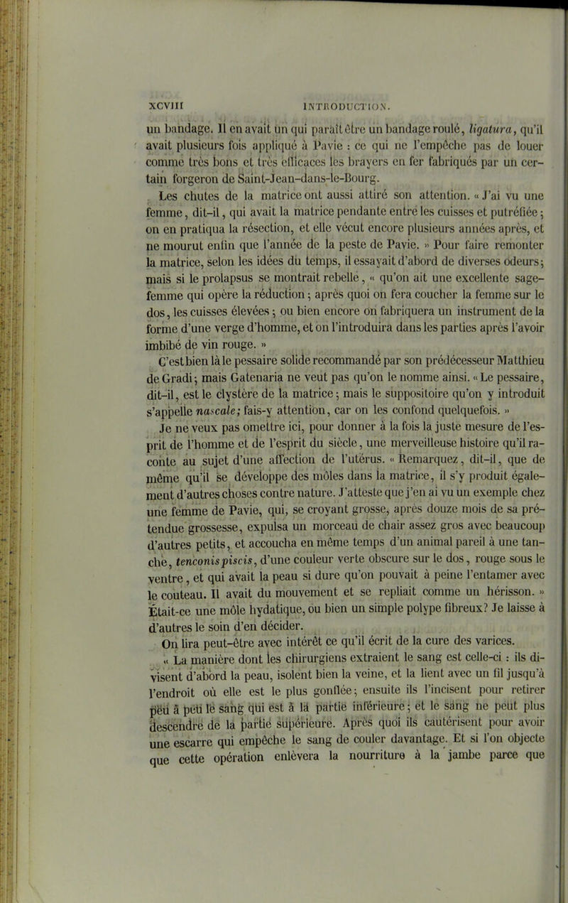 uu bandage. 11 en avait un qui paraît ôLre ûii bandage roulé, ligatura, qu'il avait plusieurs fois appli(iué à Pavie : ce qui ne l'empôchc pas de louer comme très bons et très elficaces les brayers en fer fabriqués par un cer- tain forgeron de Saint-Jean-dans-le-Bourg. . Les chutes de la matrice ont aussi attiré son attention. « J'ai vu une femme, dit-il, qui avait la matrice pendante entre les cuisses et putréfiée ; on en pratiqua la résection, et elle vécut encore plusieurs années après, et ne mourut enfin que l'année de la peste de Pavie. » Pour faire remonter la matrice, selon les idées du temps, il essayait d'abord de diverses odeurs-, mais si le prolapsus se montrait rebelle, « qu'on ait une excellente sage- femme qui opère la réduction ; après quoi on fera coucher la femme sur le dos, les cuisses élevées -, ou bien encore On fabriquera un instrument de la forme d'une verge d'homme, et on l'introduira dans les parties après l'avoir imbibé de vin rouge. » C'est bien là le pessaire solide recommandé par son prédécesseur Matthieu deGradi^ mais Gatenaria ne veut pas qu'on le nomme ainsi. «Le pessaire, dit-il, est le clystère de la matrice ; mais le suppositoire qu'on y introduit s'appeiie nascale; fais-y attention, car on les confond quelquefois. » Je ne veux pas omettre ici, pour donner à la fois la juste mesure de l'es- prit de l'homme et de l'esprit du siècle, une merveilleuse histoire qu'il ra- coiite au sujet d'une aiTection de l'utérus. « Remarquez, dit-il, que de môme qu'il se développe des môles dans la matrice, il s'y produit égale- ment d'autres choses contre nature. J'atteste que j'en ai vu un exemple chez une femme de Pavie, qui, se croyant grosse, après douze mois de sa pré- tendue grossesse, expulsa un morceau de chair assez gros avec beaucoup d'autres petits, et accoucha en môme temps d'un animal pareil à une tan- che, tenconispiscis, d'une couleur verte obscure sur le dos, rouge sous le ventre, et qui avait la peau si dure qu'on pouvait à peine l'entamer avec le couteau. Il avait du mouvement et se repliait comme un hérisson. » Etait-ce une môle hydatique, ou bien un simple polype fibreux? Je laisse à d'autres le soin d'en décider. On lira peut-être avec intérêt ce qu'il écrit de la cure des varices. ,« La manière dont les chirurgiens extraient le sang est celle-ci : ils di- visent d'alDord la peau, isolent bien la veine, et la lient avec un fil jusqu'à l'endroit où elle est le plus gonfiée; ensuite ils l'incisent pour retirer fjëil â pèh lë saiig qtii est à là partie inférieure ; et le sàng ne peut plus (iescendfé de la partie siijpérleure. Après quoi ils cautérisent pour avoir une escarre qui empêche le sang de couler davantage. Et si l'on objecte que cette opération enlèvera la nourriture à la jambe parce que i