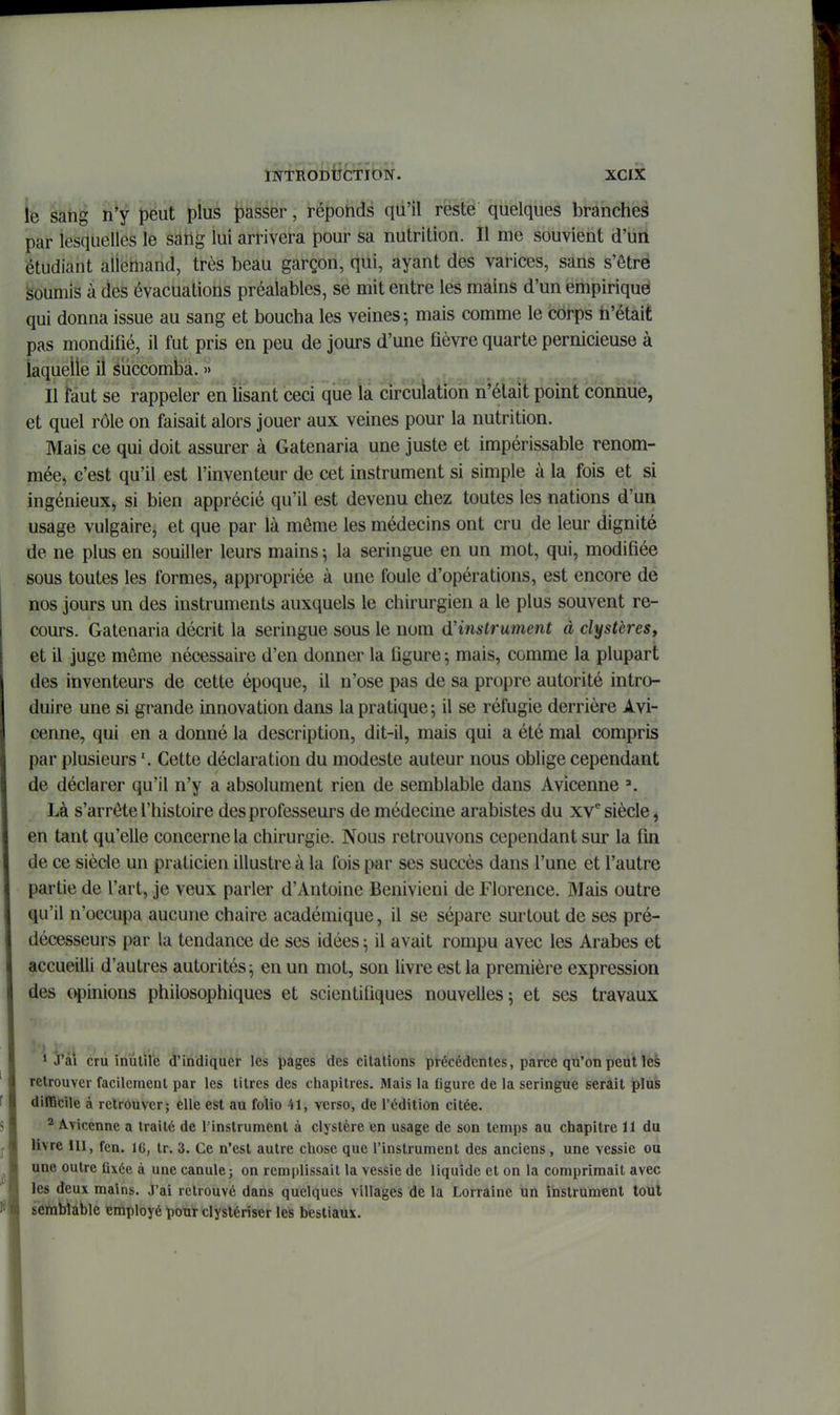 le sang ti^i péut plus passer, réponds qu'il reste quelques branches par lesquelles le sang lui arrivera pour sa nutrition. Il me souvient d'un étudiant allemand, très beau garçon, qui, ayant des varices, sans s'êtrë soumis à des évacuations préalables, se mit entre les mains d'un empiriqué qui donna issue au sang et boucha les veines-, mais comme le corps h'était pas mondifié, il fut pris en peu de jours d'une fièvre quarte pernicieuse à iaqueiie il éuccombà. » Il faut se rappeler en lisant ceci que la circulation n'était point connue, et quel rôle on faisait alors jouer aux veines pour la nutrition. Mais ce qui doit assurer à Gatenaria une juste et impérissable renom- mée, c'est qu'il est l'inventeur de cet instrument si simple à la fois et si ingénieux, si bien apprécié qu'il est devenu chez toutes les nations d'un usage vulgaire, et que par là môme les médecins ont cru de leur dignité de ne plus en souiller leurs mains \ la seringue en un mot, qui, modifiée sous toutes les formes, appropriée à une foule d'opérations, est encore de nos jours un des instruments auxquels le chirurgien a le plus souvent re- cours. Gatenaria décrit la seringue sous le nom d'instrument à clystères, et il juge même nécessaire d'en donner la figure ; mais, comme la plupart des inventeurs de cette époque, il n'ose pas de sa propre autorité intro- duire une si grande innovation dans la pratique; il se réfugie derrière Avi- cenne, qui en a donné la description, dit-il, mais qui a été mal compris par plusieurs Cette déclaration du modeste auteur nous oblige cependant de déclarer qu'il n'y a absolument rien de semblable dans Avicenne Là s'arrête l'histoire des professeurs de médecine arabistes du xv'' siècle, en tant qu'elle concerne la chirurgie. Nous retrouvons cependant sur la fin de ce siècle un praticien illustre à la fois par ses succès dans l'une et l'autre partie de l'art, je veux parler d'Antoine Benivieni de Florence. Mais outre qu'il n'occupa aucune chaire académique, il se sépare surtout de ses pré- décesseurs par la tendance de ses idées ^ il avait rompu avec les Arabes et accueilli d'autres autorités; en un mot, son livre est la première expression des opinions philosophiques et scientifiques nouvelles; et ses travaux 1 J'âi crû inùlîi'e ^'indiquer les pages des citations précédentes, parce qu'onpeutles retrouver facilement par les titres des chapitres. Mais la Ogure de la seringue serait plus dilBcile à retrouver; elle est au folio 41, verso, de l'édition citée. ^ Avicenne a traité de l'instrument à clystère en usage de son temps au chapitre 11 du livre m, fcn. 16, tr. 3. Ce n'est autre chose que l'instrument des anciens, une vessie ou une outre flxéc à une canule; on remplissait la vessie de liquide et on la comprimait avec les deux mains. J'ai retrouvé dans quelques villages de la Lorraine un instrument tout semblable employé pour clyslériser les bestiaux.