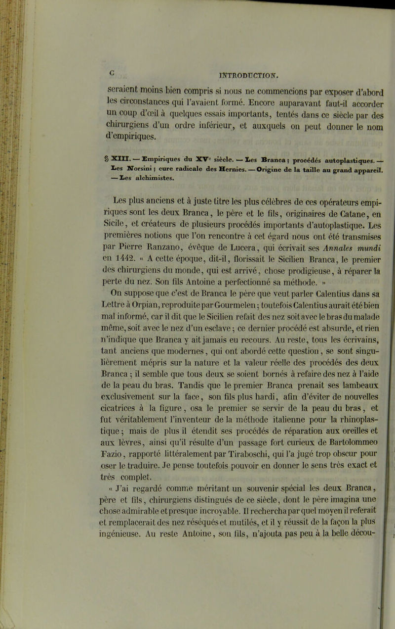 seraient moins bien compris si nous ne commencions par exposer d'abord les circonstances qui l'avaient formé. Encore auparavant faut-il accorder un coup d'œil à quelques essais importants, tentés dans ce siècle par des chirurgiens d'un ordre inférieur, et auxquels on peut donner le nom d'empiriques. § XIII. — Empiriques du XV siècle. — Les Branca ; procédés autoplastiques. — les Uorsini ; cure radicale des Hernies. — Origine de la taille au grand appareil. — lies alchimistes. Les plus anciens et à juste titre les plus célèbres de ces opérateurs empi- riques sont les deux Branca, le père et le fils, originaires de Catane, en Sicile, et créateurs de plusieurs procédés importants d'autoplastique. Les premières notions que l'on rencontre à cet égard nous ont été transmises par Pierre Ranzano, évôque de Lucera, qui écrivait ses Annales mundi en 1442. « A cette époque, dit-il, florissait le Sicilien Branca, le premier des chirurgiens du monde, qui est arrivé, chose prodigieuse, à réparer la perte du nez. Son fils Antoine a perfectionné sa méthode. » On suppose que c'est de Branca le père que veut parler Calentius dans sa Lettre à Orpian, reproduite par Gourmelen ; toutefois Calentius aurait été bien mal informé, car il dit que le Sicilien refait des nez soit avec le bras du malade même, soit avec le nez d'un esclave -, ce dernier procédé est absurde, et rien n'indique que Branca y ait jamais eu recours. Au reste, tous les écrivains, tant anciens que modernes, qui ont abordé cette question, se sont singu- lièrement mépris sur la nature et la valeur réelle des procédés des deux Branca ; il semble que tous deux se soient bornés à refaire des nez à l'aide de la peau du bras. Tandis que le premier Branca prenait ses lambeaux exclusivement sur la face, son fils plus hardi, afin d'éviter de nouvelles cicatrices à la figure, osa le premier se servir de la peau du bras, et fut véritablement l'inventeur de la méthode italienne pour la rhinoplas- tique ; mais de plus il étendit ses procédés de réparation aux oreilles et aux lèvres, ainsi qu'il résulte d'un passage fort curieux de Bartolommeo Fazio, rapporté littéralement par Tiraboschi, qui l'a jugé trop obscur pour oser le traduire. Je pense toutefois pouvoir en donner le sens très exact et très complet. « J'ai regardé comme méritant un souvenir spécial les deux Branca, père et fils, chirurgiens distingués de ce siècle, dont le père imagina une chose admirable et presque incroyable. Il rechercha par quel moyen il referait et remplacerait des nez réséqués et mutilés, et il y réussit de la façon la plus ingénieuse. Au reste Antoine, son fils, n'ajouta pas peu à la belle décou-