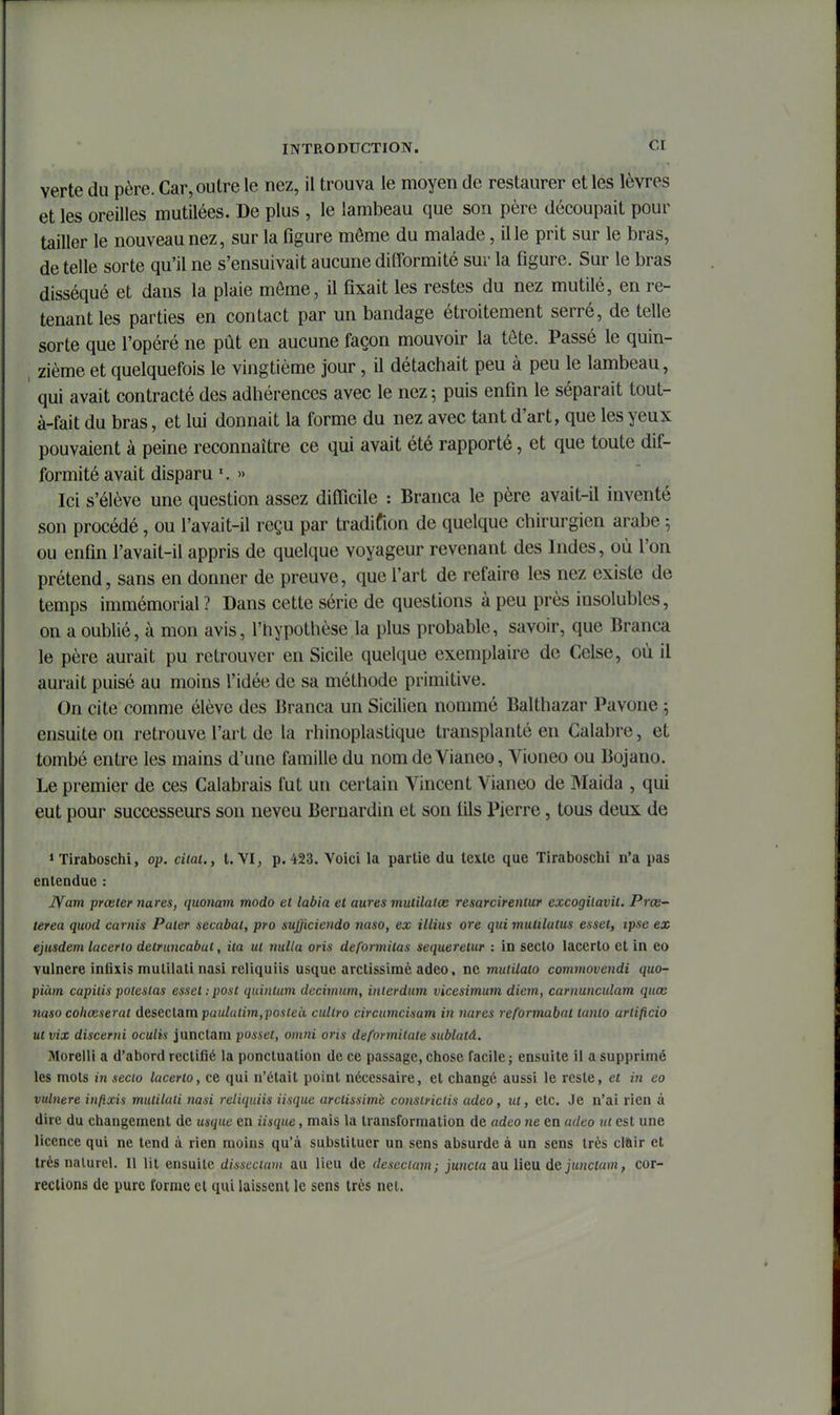 verte du père. Car, outre le nez, il trouva le moyen de restaurer et les lèvres et les oreilles mutilées. De plus , le lambeau que son père découpait pour tailler le nouveau nez, sur la figure môme du malade, il le prit sur le bras, de telle sorte qu'il ne s'ensuivait aucune difformité sur la figure. Sur le bras disséqué et dans la plaie môme, il fixait les restes du nez mutilé, en re- tenant les parties en contact par un bandage étroitement serré, de telle sorte que l'opéré ne pût en aucune façon mouvoir la tôte. Passé le quin- zième et quelquefois le vingtième jour, il détachait peu à peu le lambeau, qui avait contracté des adhérences avec le nez ; puis enfin le séparait tout- à-fait du bras, et lui donnait la forme du nez avec tant d'art, que les yeux pouvaient à peine reconnaître ce qui avait été rapporté, et que toute dif- formité avait disparu » Ici s'élève une question assez difficile : Branca le père avait-il inventé son procédé, ou l'avait-il reçu par tradifion de quelque chirurgien arabe -, ou enfin l'avait-il appris de quelque voyageur revenant des Indes, où l'on prétend, sans en donner de preuve, que l'art de refaire les nez existe de temps immémorial ? Dans cette série de questions à peu près insolubles, on a oublié, à mon avis, l'hypothèse la plus probable, savoir, que Branca le père aurait pu retrouver en Sicile quelque exemplaire de Celse, où il aurait puisé au moins l'idée de sa méthode primitive. On cite comme élève des Branca un Sicilien nommé Balthazar Pavone ; ensuite on retrouve l'art de la rhinoplastique transplanté en Calabre, et tombé entre les mains d'une famille du nomdeVianeo, Vioneo ou Bojano. Le premier de ces Calabrais fut un certain Vincent Vianeo de Maida , qui eut pour successeurs son neveu Bernardin et son fils Pierre, tous deux de »Tiraboschi, op. citai., t. VI, p. 423. Voici la partie du texte que Tiraboschi n'a pas entendue : jYam prceler nares, quonam modo et labia et aures muiilatce resarcireniur excogitavil. Prœ- terea quod carnis Pater secabat, pro sujjiciendo 7taso, ex illius ore qui mtitilatus esset, ipsc ex ejusdem lacerto delnincabut, ita ut nuUa cris deformitas sequeretur : in seclo lacerto et in eo vulnere inûxis mutilati nasi reliquiis usquc arclissimë adeo, ne muiilaio commovendi quo- piàm capitis polestas esset :post quintum decimum, interdiitn vicesimian dicm, carnunculam quce naso coliœserat d&seclixm paiUatim,posteà cidtro circumcisam in yiares reformabal tanlo arlificio ut vix discerni oculis junclam posset, omni oris deformitate sublatâ. Morelli a d'abord rectifié la ponctuation de ce passage, chose facile ; ensuite il a supprimé les mots in secio lacerto, ce qui n'était point nécessaire, et changé aussi le reste, et in eo vulnere infixis mutilati nasi reliquiis iisque arclissimè consiriciis adeo, ut, etc. Je n'ai rien à dire du changement de usquc en iisque, mais la transformation de adeo ne en adeo ni est une licence qui ne tend à rien moins qu'à substituer un sens absurde à un sens très cluir et très naturel. Il lit ensuite disscciam au lieu de descciam; juncla au lieu dQ junclam, cor- rections de pure forme et qui laissent le sens très net.