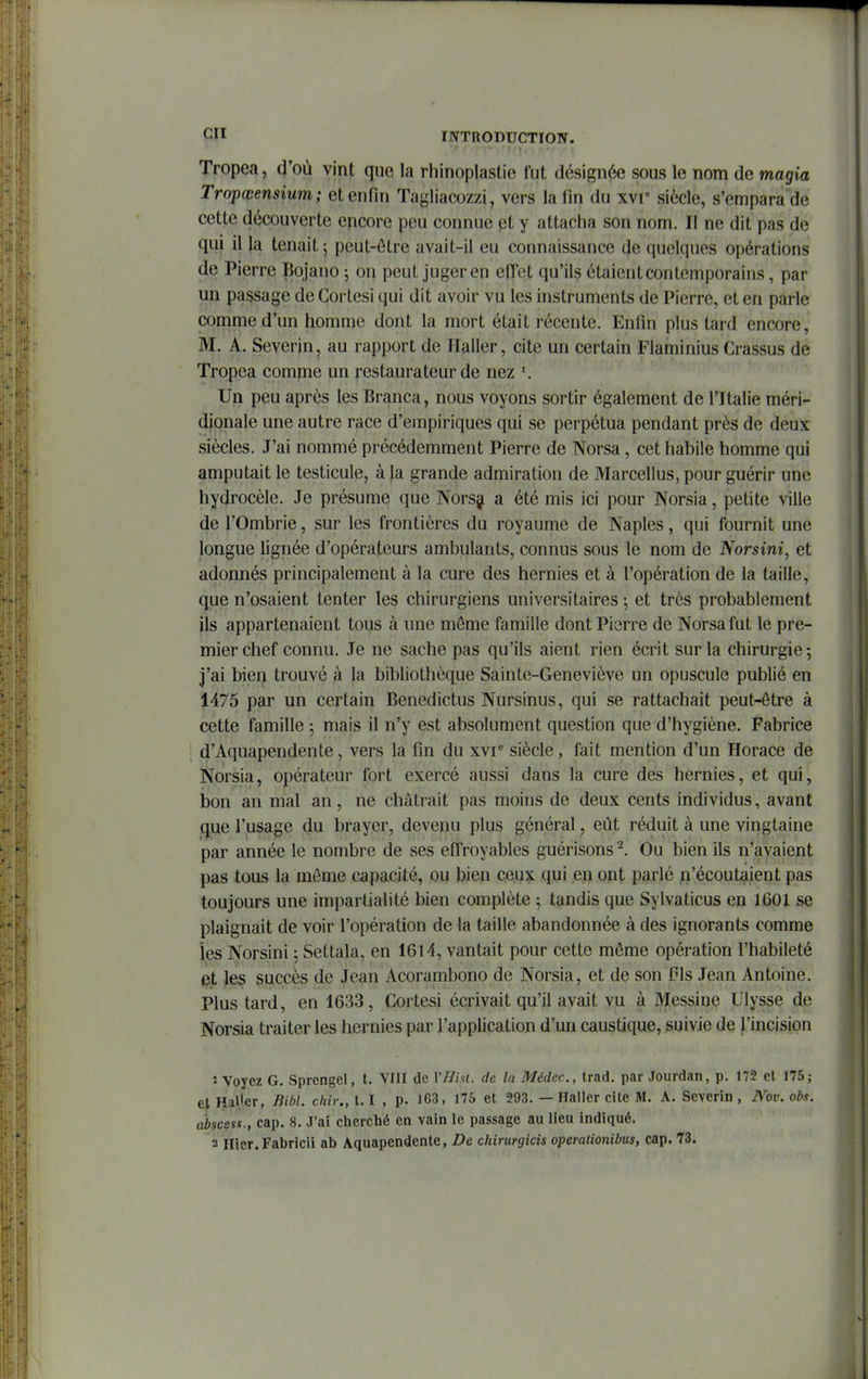 Tropea, vint que la rhinoplastie fut désignée sous le nom de magia Tropœensium ; et enfin Tagliacozzi, vers la fin du xvr siècle, s'empara de cette découverte encore peu connue pt y attacha son nom. Il ne dit pas de qui il la tenait; peut-ôtre avait-il eu connaissance de quelques opérations de Pierre pojano -, ou peut juger en elTet qu'ils étaient contemporains, par un passage deCortesi qui dit avoir vu les instruments de Pierre, et en parle comme d'un homme dont la mort était récente. Enfin plus tard encore, M. A. Severin, au rapport de Ilaller, cite un certain Flaminius Crassus de Tropea comme un restaurateur de nez Un peu après les Branca, nous voyons sortir également de l'Italie méri- dionale une autre race d'empiriques qui se perpétua pendant près de deux siècles. J'ai nommé précédemment Pierre de Norsa, cet habile homme qui amputait le testicule, à la grande admiration de Marcellus, pour guérir une hydrocèle. Je présume que Norsj a été mis ici pour Norsia, petite ville de rOmbrie, sur les frontières du royaume de Naples, qui fournit une longue lignée d'opérateurs ambulants, connus sous le nom de Norsini^ et adonnés principalement à la cure des hernies et à l'opération de la taille, que n'osaient tenter les chirurgiens universitaires ; et très probablement ils appartenaient tous à une môme famille dont Pierre de Norsa fut le pre- mier chef connu. Je ne sache pas qu'ils aient rien écrit sur la chirurgie; j'ai bien trouvé à la bibliothèque Sainte-Geneviève un opuscule publié en 1475 par un certain Benedictus Nursinus, qui se rattachait peut-ôtre à cette famille ; mais il n'y est absolument question que d'hygiène. Fabrice d'Aquapendente, vers la fin du xvr siècle, fait mention d'un Horace de Norsia, opérateur fort exercé aussi dans la cure des hernies, et qui, i)on an mal an, ne châtrait pas moins de deux cents individus, avant que l'usage du brayer, devenu plus général, eût réduit à une vingtaine par année le nombre de ses effroyables guérisons ^. Ou bien ils n'avaient pas tous la même capacité, ou bien ceux qui en ont parlé ^'écoutaient pas toujours une impartialité bien complète ; tandis que Sylvaticus en 1601 se plaignait de voir l'opération de la taille abandonnée à des ignorants comme les Norsini ; Settala, en 1614, vantait pour cette môme opération l'habileté et les succès de Jean Acorambono de Norsia, et de son Pis Jean Antoine. Plus tard, en 1633, Cortesi écrivait qu'il avait vu à Messine Ulysse de Norsia traiter les hernies par l'application d'un caustique, suivie de l'incision î Voyez G. Sprengel, t. VfH de VlJiu. de la Médec, trad. par Jourdan, p. 172 et 175; et HaU.er, Bibl. chir., 1.1 , p. 163, 175 et 293. — Haller cite M. A. Severin , iVoi-. obs. abscess., cap. 8. J'ai clierché en vain le passage au lieu indiqué. 3 Hier.Fabricii ab Aquapendente, De chirurgicis opemliofiibus, cap. 73.