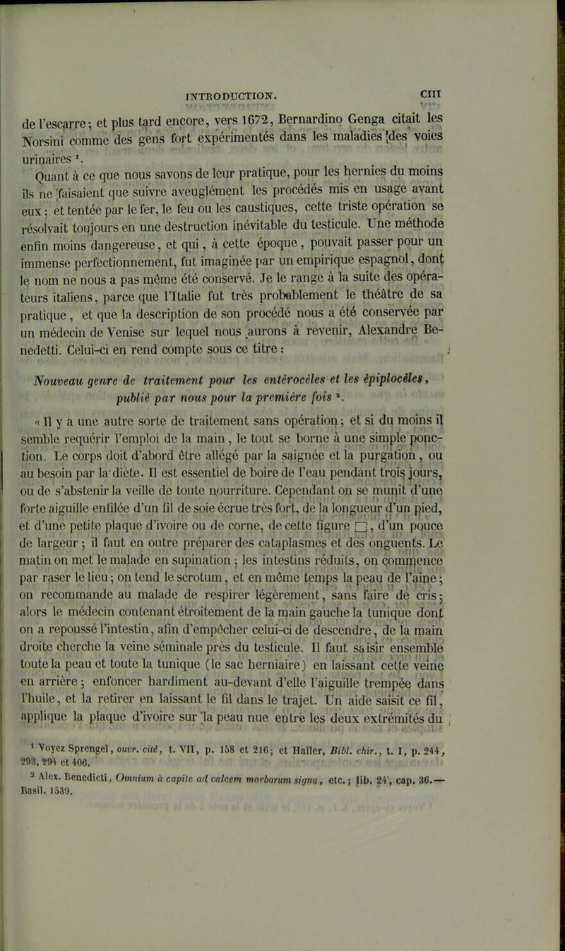 de l'escarre-, et plus tard encore, vers 1672, Bernardino Genga citait les Norsini comme des gens fort expérimentés dans les maladies'[des voies urinaires Quant à ce que nous savons de leur pratique, pour les hernies du moins ils ne [faisaient que suivre aveuglément les procédés mis en usage avant eux ; et tentée par le fer, le feu ou les caustiques, cette triste opération se résolvait toujours en une destruction inévitable du testicule. Une méthode enfin moins dangereuse, et qui, à cette époque, pouvait passer pour un immense perfectionnement, fut imagirjée {>ar un empirique espagnol, dont le nom ne nous a pas môme été conservé. Je le range à la suite des opéra- teurs italiens, parce que l'Italie fut très probablement le théâtre de sa pratique, et que la description de son procédé nous a été conservée par un médecin de Venise sur lequel nous ^aurons à revenir, Alexandre Be- nedetti. Celui-ci en rend compte sous ce titre : Nouveau genre de traitement pour les entérocèles et les épiplocèles, publié par nous pour la première fois ». « Il y a une autre sorte de traitement sans opération ; et si du moins [\ semble requérir l'emploi de la main, le tout se borne à une simple ponc- tion. Le corps doit d'abord être allégé par la saignée et la purgàtion, ou au besoin par la diète. Il est essentiel de boire de l'eau pendant trqi^ jours, ou de s'abstenir la veille de toute nourriture. Cependant on se mur|it d'une forte aiguille enfilée d'un fil de soie écrue très fort, de la longueur d'un pied, et d'une petite plaque d'ivoire ou de corne, de cette figure [I], d'un pquce de largeur ; il faut en outre préparer des cataplasmes et des onguents. Le matin on met le malade en supination j les intestins réduits, on çomri^ence par raser le lieu ; on tend le scrotum, et en môme temps la peau de l'aipe ; on recommande au malade de respirer légèrenient, sans faire de crisj alors le médecin contenant étroitement de la main gauche la tunique donj; on a repoussé l'intestin, afin d'empôcher celui-ci de descendre, de la main droite cherche la veine séminale près du testicule. Il faut saisir ensemble toute la peau et toute la tunique (le sac herniaire) en laissant cet'te veine en arrière ; enfoncer hardiment au-devant d'elle l'aiguille trempée dans l'huile, et la retirer en laissant le fil dans le trajet. Un aide saisit ce fil, applique la plaque d'ivoire sur la peau nue entre les deux extrémités du * Voyez Sprengel, oui;»', cité, t. VII, p. 158 et 21G; et Haller, Bibl. chir., t. I, p. 244, 293, 294 et 406. i  !» 2 Alex. Benedicti, Omnium à capite ad, calcem morborum signa, etc. ; Jib. 24', cap. 36.— Basil. 1539.
