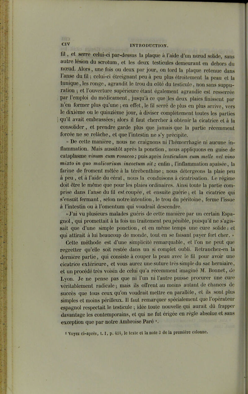 ni, et serre celui-ci par-dessus la plaque à l'aide d'u» nœud solide, sans autre lésion du scrotum, et les deux testicules demeurant en dehors du nœud. Alors, une fois ou deux par jour, on tord la plaque retenue dans l'anse du fil ; celui-ci étreignant peu à peu plus étroitement la peau et la tunique, les ronge, agrandit le trou du côté du testicule, non sans suppu- ration 5 et l'ouverture supérieure étant également agrandie est resserrée par l'emploi du médicament, jusqu'à ce que [les deux plaies finissent par n'en former plus qu'une 5 en effet, le fil serré de plus en plus arrive, vers le dixième ou le quinzième jour, à diviser complètement toutes les parties i qu'il avait embrassées; alors il faut chercher à obtenir la cicatrice et à la consolider, et prendre garde plus que jamais que la partie récemment forcée ne se relâche, et que l'intestin ne s'y précipite. » De cette manière, nous ne craignons ni l'hémorrhagie ni aucune in- flammation. Mais aussitôt après la ponction, nous appliquons en guise de cataplasme vinum cum rosaceo; puis après lenticulam cum melle vel vino mixto in quo malicorium incoctum sit ; enfin, l'inflammation apaisée, la farine de froment mêlée à la térébenthine ; nous détergeons la plaie peu à peu , et à l'aide du cérat, nous la conduisons à cicatrisation. Le régime doit être le môme que pour les plaies ordinaires. Ainsi toute la partie com- prise dans l'anse du fil est coupée, et ensuite guérie; et la cicatrice qui s'ensuit fermant, selon notre intention, le trou du péritoine, ferme l'issue à l'intestin ou à l'omentum qui voudrait descendre. » J'ai vu plusieurs malades guéris de cette manière par un certain Espa- gnol , qui promettait à la fois un traitement peu.pénible, puisqu'il ne s'agis- sait que d'une simple ponction, et en môme temps une cure solide : et qui attirait à lui beaucoup de monde, tout en se faisant payer fort cher. » Cette méthode est d'une simplicité remarquable, et l'on ne peut que regretter qu'elle soit restée dans un si complet oubli. Retranchez-en la dernière partie, qui consiste à couper la peau avec le fil pour avoir une cicatrice extérieure, et vous aurez une suture très simple du sac herniaire, et un procédé très voisin de celui qu'a récemment imaginé M. Bonnet, de Lyon. Je ne pense pas que ni l'un ni l'autre puisse procurer une cure véritablement radicale ; mais ils offrent au moins autant de chances de succès que tous ceux qu'on voudrait mettre en parallèle, et ils sont plus simples et moins périlleux. Il faut remarquer spécialement que l'opérateur espagnol respectait le testicule ; idée toute nouvelle qui aurait dù frappei- davantage les contemporains, et qui ne fut érigée en règle absolue et sans exception que par notre Ambroise Paré » Voyez ci-aprcs, 1.1, p. 414, le texte et la note 3 de la première colonne.