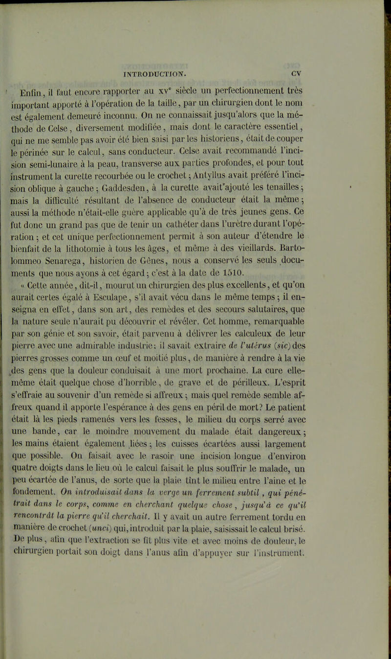Enfin, il faut encore rapporter au xv' siècle un perfectionnement très important apporté à l'opération de la taille, par un chirurgien dont le nom est également demeuré inconnu. On ne connaissait jusqu'alors que la mé- thode de Celse, diversement modifiée, mais dont le caractère essentiel, qui ne me semble pas avoir été bien saisi par les historiens, était de couper le périnée sur le calcul, sans conducteur. Celse avait recommandé l'inci- sion semi-lunaire à la peau, transverse aux parties profondes, et pour tout instrument la curette recourbée ou le crochet ; Antyllus avait préféré l'inci- sion oblique à gauche ; Gaddesden, à la curette avait'ajouté les tenailles ^ mais la difficulté résultant de l'absence de conducteur était la môme ^ aussi la méthode n'était-elle guère applicable qu'à de très jeunes gens. Ce fut donc un grand pas que de tenir un cathéter dans l'urètre durant l'opé- ration 5 et cet unique perfectionnement permit à son auteur d'étendre le bienfait de la lithotomie à tous les âges, et môme à des vieillards. Barto- lommeo Senarega, historien de Gônes, nous a conservé les seuls docu- ments que nous ayons à cet égard; c'est à la date de 1510. « Cette année, dit-il, mourut un chirurgien des plus excellents, et qu'on aurait certes égalé à Esculape, s'il avait vécu dans le môme temps 5 il en- seigna en effet, dans son art, des remèdes et des secours salutaires, que la nature seule n'aurait pu découvrir et révéler. Cet homme, remarquable par son génie et son savoir, était parvenu à délivrer les calculeux de leur pierre avec une admirable industrie; il savait extraire de Vutérus («icjdes pierres grosses comme un œuf et moitié plus, de manière à rendre à la vie ^des gens que la douleur conduisait à une mort prochaine. La cure elle- môme était quelque chose d'horrible, de grave et de périlleux. L'esprit s'effraie au souvenir d'un remède si affreux ^ mais quel remède semble af- freux quand il apporte l'espérance à des gens en péril de mort? Le patient était là les pieds ramenés vers les fesses, le milieu du corps serré avec une bande, car le moindre mouvement du malade était dangereux; les mains étaient également liées ; les cuisses écartées aussi largement que possible. On faisait avec le rasoir une incision longue d'environ quatre doigts dans le lieu où le calcul faisait le plus souffrir le malade, un peu écartée de l'anus, de sorte que la plaie tînt le milieu entre l'aine et le fondement. On introduisait dans la verge un ferrement subtil, qui péné- trait dans le corps, comme en cherchant quelque chose, jusqu'à ce qu'il rencontrât la pierre qu'il cherchait. Il y avait un autre ferrement tordu en manière de crochet {unci) qui, introduit par la plaie, saisissait le calcul brisé. De plus, afin que l'extraction se fit plus vite et avec moins de douleur, le chirurgien portait son doigt dans l'anus afin d'appuyer sur l'instrument.