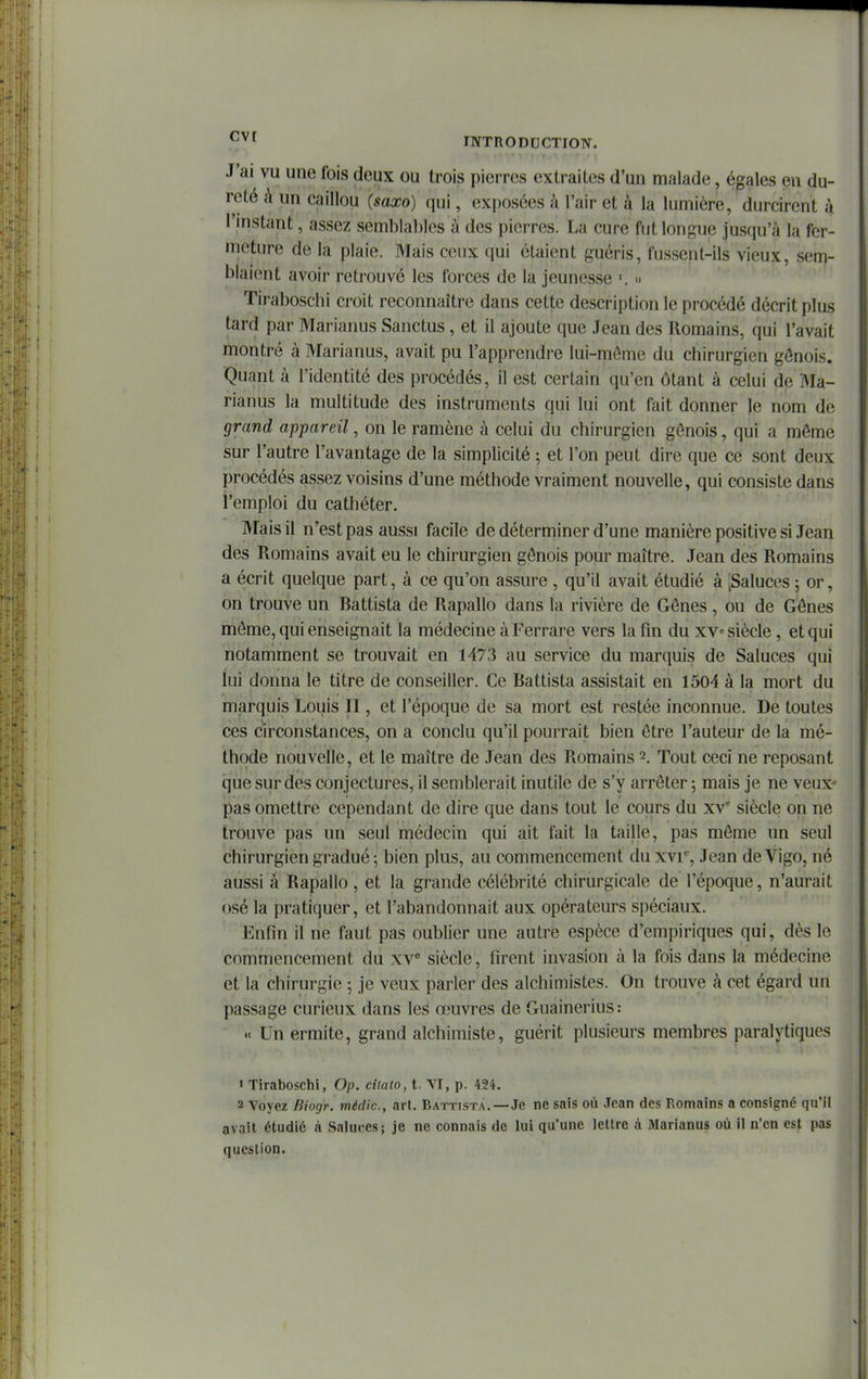 J'ai vu une fois deux ou trois pierres extraites d'un malade, égales en du- reté à un caillou (saxo) qui, exposées à l'air et à la lumière, durcirent à l'instant, assez semblables à des pierres. La cure fut longue jusqu'à la fer- meture de la plaie. Mais ceux qui étaient guéris, fussent-ils vieux, sem- blaient avoir retrouvé les forces de la jeunesse ■. •> Tiraboschi croit reconnaître dans cette description le procédé décrit plus tard par Marianus Sanctus , et il ajoute que Jean des Romains, qui l'avait montré à Marianus, avait pu l'apprendre lui-môme du chirurgien génois. Quant à l'identité des procédés, il est certain qu'en ôtant à celui de Ma- rianus la multitude des instruments qui lui ont fait donner le nom de grand appareil, on le ramène à celui du chirurgien génois, qui a môme sur l'autre l'avantage de la simplicité -, et l'on peut dire que ce sont deux procédés assez voisins d'une méthode vraiment nouvelle, qui consiste dans l'emploi du cathéter. '' ' ' ' Mais il n'est pas aussi facile de déterminer d'une manière positive si Jean des Romains avait eu le chirurgien génois pour maître. Jean des Romains a écrit quelque part, à ce qu'on assure , qu'il avait étudié à [Saluées 5 or, on trouve un Battista de Rapallo dans la rivière de Gênes , ou de Gônes môme, qui enseignait la médecine à Ferrare vers la fin du xv» siècle, et qui notamment se trouvait en 1473 au service du marquis de Saluées qui lui donna le titre de conseiller. Ce Battista assistait en 1504 à la mort du marquis Louis II, et l'époque de sa mort est restée inconnue. De toutes ces circonstances, on a conclu qu'il pourrait bien être l'auteur de la mé- thode nouvelle, et le maître de Jean des Romains 2. Tout ceci ne reposant que sur des conjectures, il semblerait inutile de s'y arrêter -, mais je ne veux- pas omettre cependant de dire que dans tout le cours du xv* siècle on ne trouve pas un seul médecin qui ait fait la taille, pas même un seul chirurgien gradué; bien plus, au commencement du x\i% Jean deVigo, né aussi â Rapallo , et la grande célébrité chirurgicale de l'époque, n'aurait osé la pratiquer, et l'abandonnait aux opérateurs spéciaux. Enfin il ne faut pas oublier une autre espèce d'empiriques qui, dès le commencement du xv^ siècle, firent invasion à la fois dans la médecine et la chirurgie ; je veux parler des alchimistes. On trouve à cet égard un passage curieux dans les œuvres de Guainerius : « Un ermite, grand alchimiste, guérit plusieurs membres paralytiques « Tiraboschi, Op. cîlato, t. VI, p. 424. 2 Voyez Biogr. médic, art. Battista,—Je ne sais où Jean des Romains a consigné qu'il avait étudié à Saluces; je ne connais de lui qu'une lettre à Marianus où il n'en est pas question.