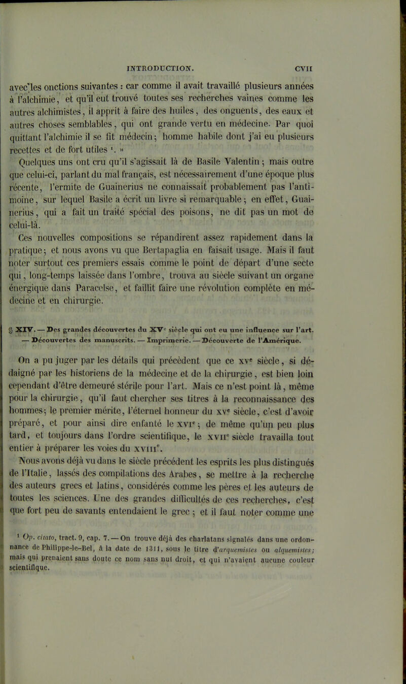 avec les onctions suivantes : car comme il avait travaillé plusieurs années à raichimie, et qu'il eut trouvé toutes ses recherches vaines comme les autres alchimistes, il apprit à faire des huiles, des onguents, des eaux et autres choses semblables, (^ui ont grande vertu en médecine. Par quoi quittant l'alchimie il se fit médecin; homme habile dont j'ai eu plusieurs recettes et de fort utiles » Quelques uns ont cru qu'il s'agissait là de Basile Valentin ; mais outre que celui-ci, parlant du mal français, est nécessairement d'une époque plus récente, l'ermite de Guainerius ne connaissait probablement pas l'anti- moine, sur lequel Basile a écrit un livre si remarquable; en effet, Guai- nerius, qui a fait un traité spécial des poisons, ne dit pas un mot de celui-là. Ces nouvelles compositions se répandirent assez rapidement dans la pratique; et nous avons vu que Bertapaglia en faisait usage. Mais il faut noter surtout ces premiers essais comme le point de départ d'une secte qui, long-temps laissée dans l'ombre, trouva au siècle suivant un organe énergique dans Parac(Mse, et faillit faire une révolution complète en mé- decine et en chirurgie. § ^IV. — Des grandes découvertes du XV*^ siècle qui ont eu une influence sur l'art. — Découvertes des manuscrits.—Imprimerie.^—Découverte de l'Amérique. On a pu juger par les détails qui précèdent que ce xv« siècle, si dé- daigné par les historiens de la médecine et de la chirurgie, est bien loin cependant d'être demeuré stérile pour l'art. Mais ce n'est point là, môme pour la chirurgie, qu'il faut chercher ses titres à la reconnaissance des hommes; le premier mérite, l'éternel honneur du xv« siècle, c'est d'avoir préparé, et pour ainsi dire enfanté le xvr ; de môme qu'un peu plus tard, et toujours dans l'ordre scientifique, le xvir siècle travailla tout entier à préparer les voies du xviii. Nous avons déjà vu dans le siècle précédent les esprits les plus distingués de l'Italie, lassés des compilations des Arabes, se mettre à la recherche des auteurs grecs et latins, considérés comme les pères et les auteurs de toutes les sciences. Une des grandes difiicultés de ces recherches, c'est que fort peu de savants entendaient le grec ; et il faut noter comme une 1 Op. ciiato, tract. 9, cap. 7. —On trouve déjà des charlatans signalés dans une ordon- nance de Philippe-Ie-Bel, â la date de ï311, sous le tilre d'arquetnisies ou alquemistes; mais qui prenaient sans doute ce nom sans nul droit, et qui n'avaient aucune couleur scientiflque.